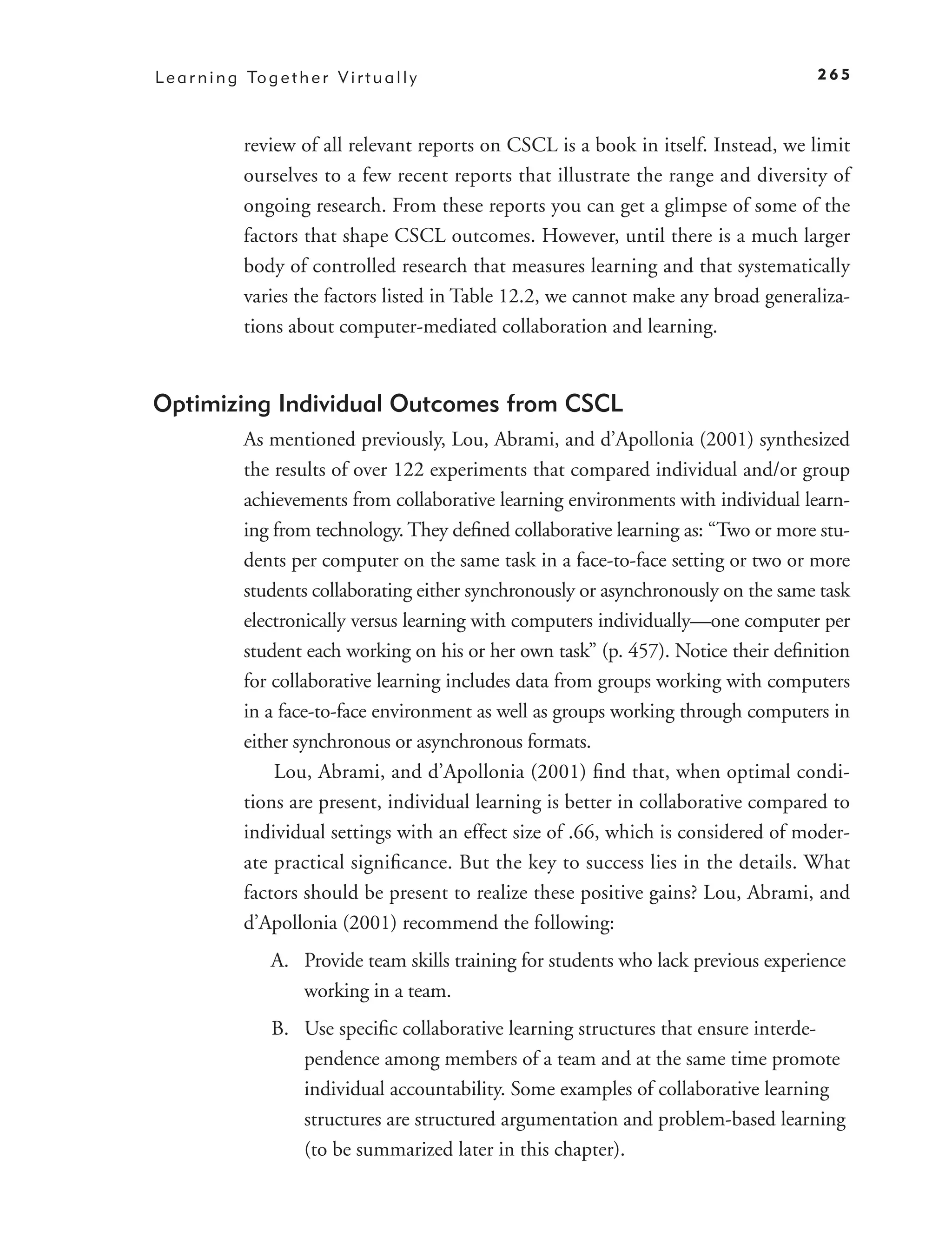 L e a r n i n g To g e t h e r V i r t u a l l y                                          265



                review of all relevant reports on CSCL is a book in itself. Instead, we limit
                ourselves to a few recent reports that illustrate the range and diversity of
                ongoing research. From these reports you can get a glimpse of some of the
                factors that shape CSCL outcomes. However, until there is a much larger
                body of controlled research that measures learning and that systematically
                varies the factors listed in Table 12.2, we cannot make any broad generaliza-
                tions about computer-mediated collaboration and learning.


Optimizing Individual Outcomes from CSCL
                As mentioned previously, Lou, Abrami, and d’Apollonia (2001) synthesized
                the results of over 122 experiments that compared individual and/or group
                achievements from collaborative learning environments with individual learn-
                ing from technology. They deﬁned collaborative learning as: “Two or more stu-
                dents per computer on the same task in a face-to-face setting or two or more
                students collaborating either synchronously or asynchronously on the same task
                electronically versus learning with computers individually—one computer per
                student each working on his or her own task” (p. 457). Notice their deﬁnition
                for collaborative learning includes data from groups working with computers
                in a face-to-face environment as well as groups working through computers in
                either synchronous or asynchronous formats.
                    Lou, Abrami, and d’Apollonia (2001) ﬁnd that, when optimal condi-
                tions are present, individual learning is better in collaborative compared to
                individual settings with an effect size of .66, which is considered of moder-
                ate practical signiﬁcance. But the key to success lies in the details. What
                factors should be present to realize these positive gains? Lou, Abrami, and
                d’Apollonia (2001) recommend the following:
                     A. Provide team skills training for students who lack previous experience
                        working in a team.
                     B. Use speciﬁc collaborative learning structures that ensure interde-
                        pendence among members of a team and at the same time promote
                        individual accountability. Some examples of collaborative learning
                        structures are structured argumentation and problem-based learning
                        (to be summarized later in this chapter).
 