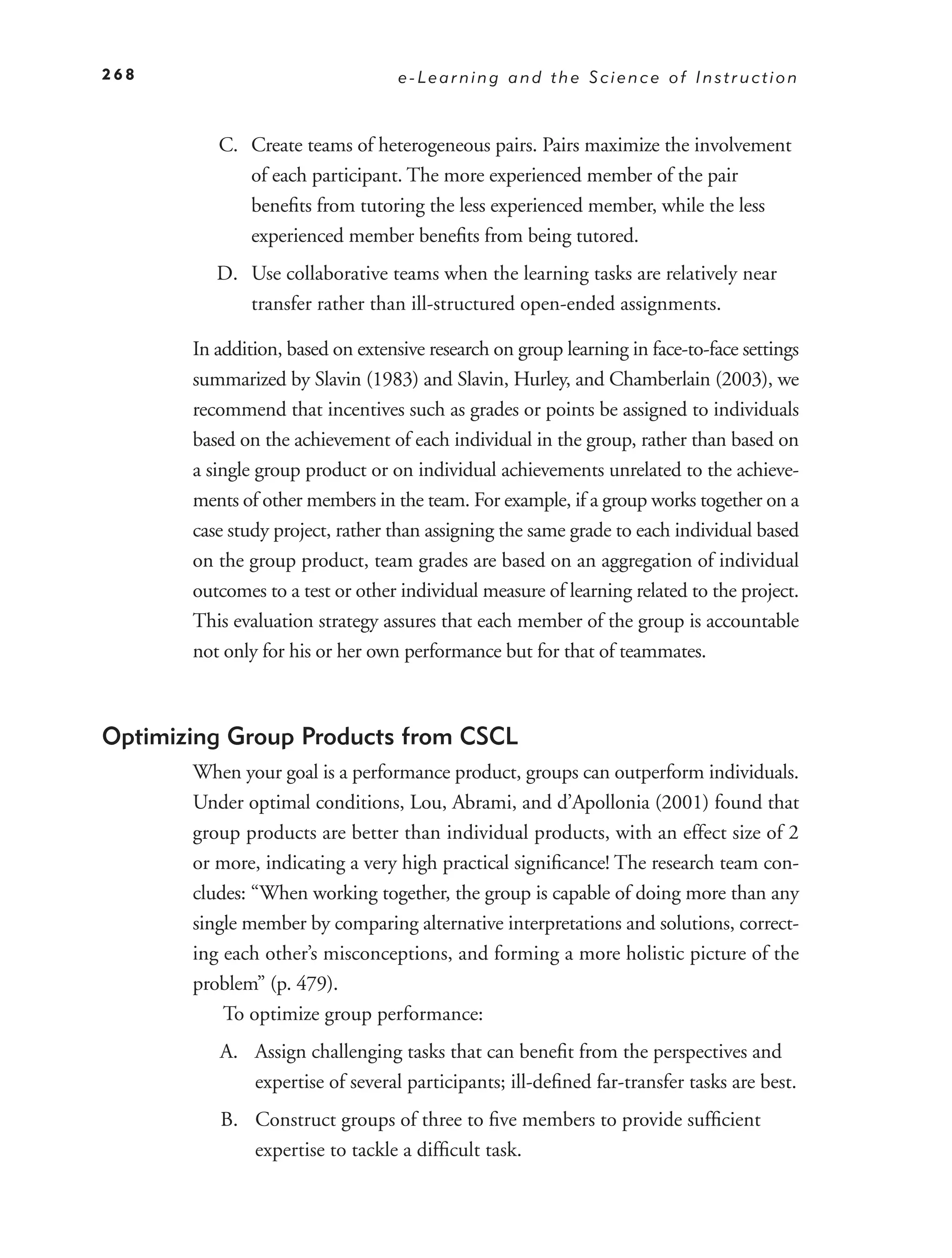 268                                e-Learning and the Science of Instruction



          C. Create teams of heterogeneous pairs. Pairs maximize the involvement
             of each participant. The more experienced member of the pair
             beneﬁts from tutoring the less experienced member, while the less
             experienced member beneﬁts from being tutored.
          D. Use collaborative teams when the learning tasks are relatively near
             transfer rather than ill-structured open-ended assignments.

       In addition, based on extensive research on group learning in face-to-face settings
       summarized by Slavin (1983) and Slavin, Hurley, and Chamberlain (2003), we
       recommend that incentives such as grades or points be assigned to individuals
       based on the achievement of each individual in the group, rather than based on
       a single group product or on individual achievements unrelated to the achieve-
       ments of other members in the team. For example, if a group works together on a
       case study project, rather than assigning the same grade to each individual based
       on the group product, team grades are based on an aggregation of individual
       outcomes to a test or other individual measure of learning related to the project.
       This evaluation strategy assures that each member of the group is accountable
       not only for his or her own performance but for that of teammates.



Optimizing Group Products from CSCL
       When your goal is a performance product, groups can outperform individuals.
       Under optimal conditions, Lou, Abrami, and d’Apollonia (2001) found that
       group products are better than individual products, with an effect size of 2
       or more, indicating a very high practical signiﬁcance! The research team con-
       cludes: “When working together, the group is capable of doing more than any
       single member by comparing alternative interpretations and solutions, correct-
       ing each other’s misconceptions, and forming a more holistic picture of the
       problem” (p. 479).
           To optimize group performance:
          A. Assign challenging tasks that can beneﬁt from the perspectives and
             expertise of several participants; ill-deﬁned far-transfer tasks are best.
          B. Construct groups of three to ﬁve members to provide sufﬁcient
             expertise to tackle a difﬁcult task.
 