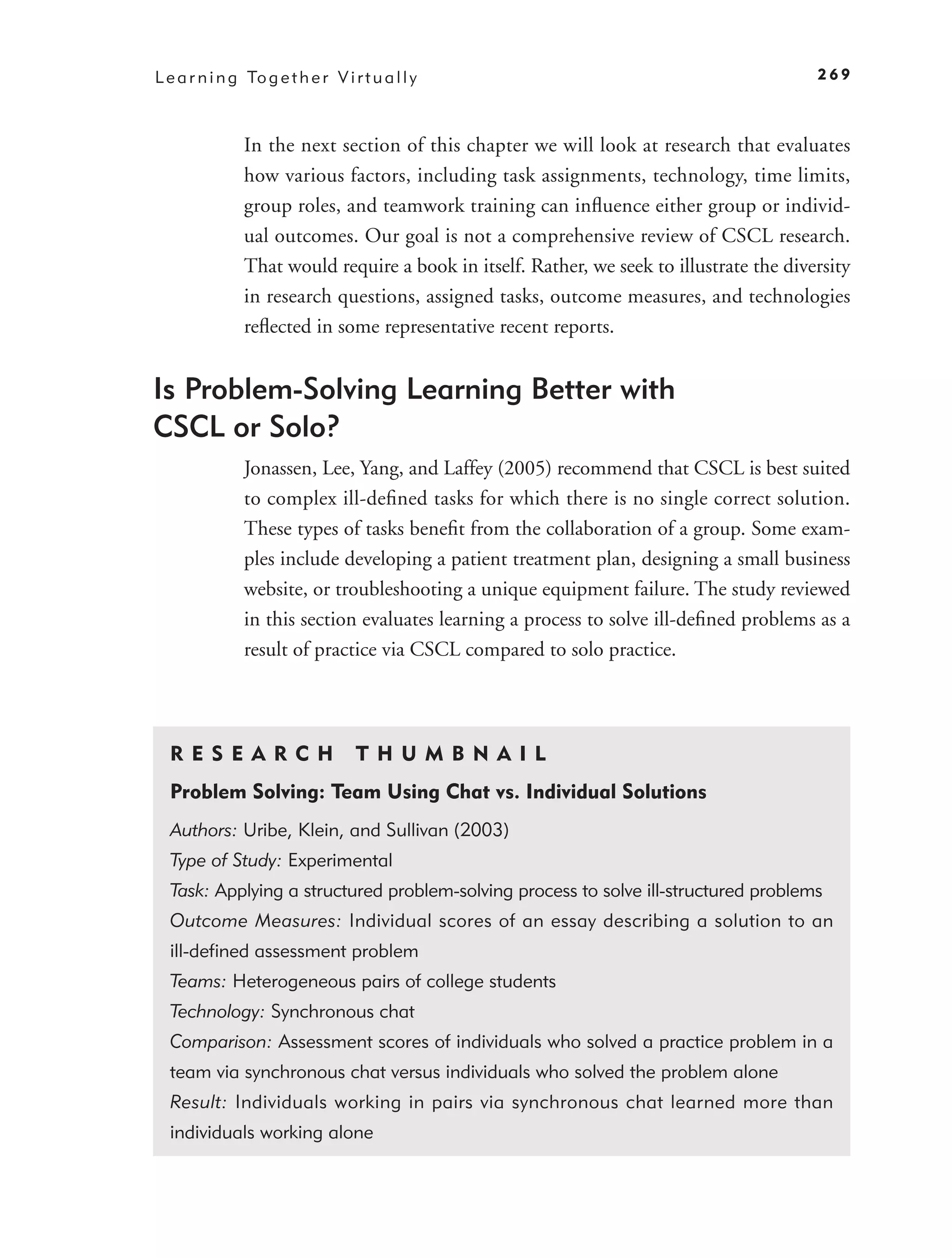 L e a r n i n g To g e t h e r V i r t u a l l y                                           269



                In the next section of this chapter we will look at research that evaluates
                how various factors, including task assignments, technology, time limits,
                group roles, and teamwork training can inﬂuence either group or individ-
                ual outcomes. Our goal is not a comprehensive review of CSCL research.
                That would require a book in itself. Rather, we seek to illustrate the diversity
                in research questions, assigned tasks, outcome measures, and technologies
                reﬂected in some representative recent reports.


Is Problem-Solving Learning Better with
CSCL or Solo?
                Jonassen, Lee, Yang, and Laffey (2005) recommend that CSCL is best suited
                to complex ill-deﬁned tasks for which there is no single correct solution.
                These types of tasks beneﬁt from the collaboration of a group. Some exam-
                ples include developing a patient treatment plan, designing a small business
                website, or troubleshooting a unique equipment failure. The study reviewed
                in this section evaluates learning a process to solve ill-deﬁned problems as a
                result of practice via CSCL compared to solo practice.




  R ES E A R CH                     T H U M B N A IL
  Problem Solving: Team Using Chat vs. Individual Solutions
  Authors: Uribe, Klein, and Sullivan (2003)
  Type of Study: Experimental
  Task: Applying a structured problem-solving process to solve ill-structured problems
  Outcome Measures: Individual scores of an essay describing a solution to an
  ill-deﬁned assessment problem
  Teams: Heterogeneous pairs of college students
  Technology: Synchronous chat
  Comparison: Assessment scores of individuals who solved a practice problem in a
  team via synchronous chat versus individuals who solved the problem alone
  Result: Individuals working in pairs via synchronous chat learned more than
  individuals working alone
 