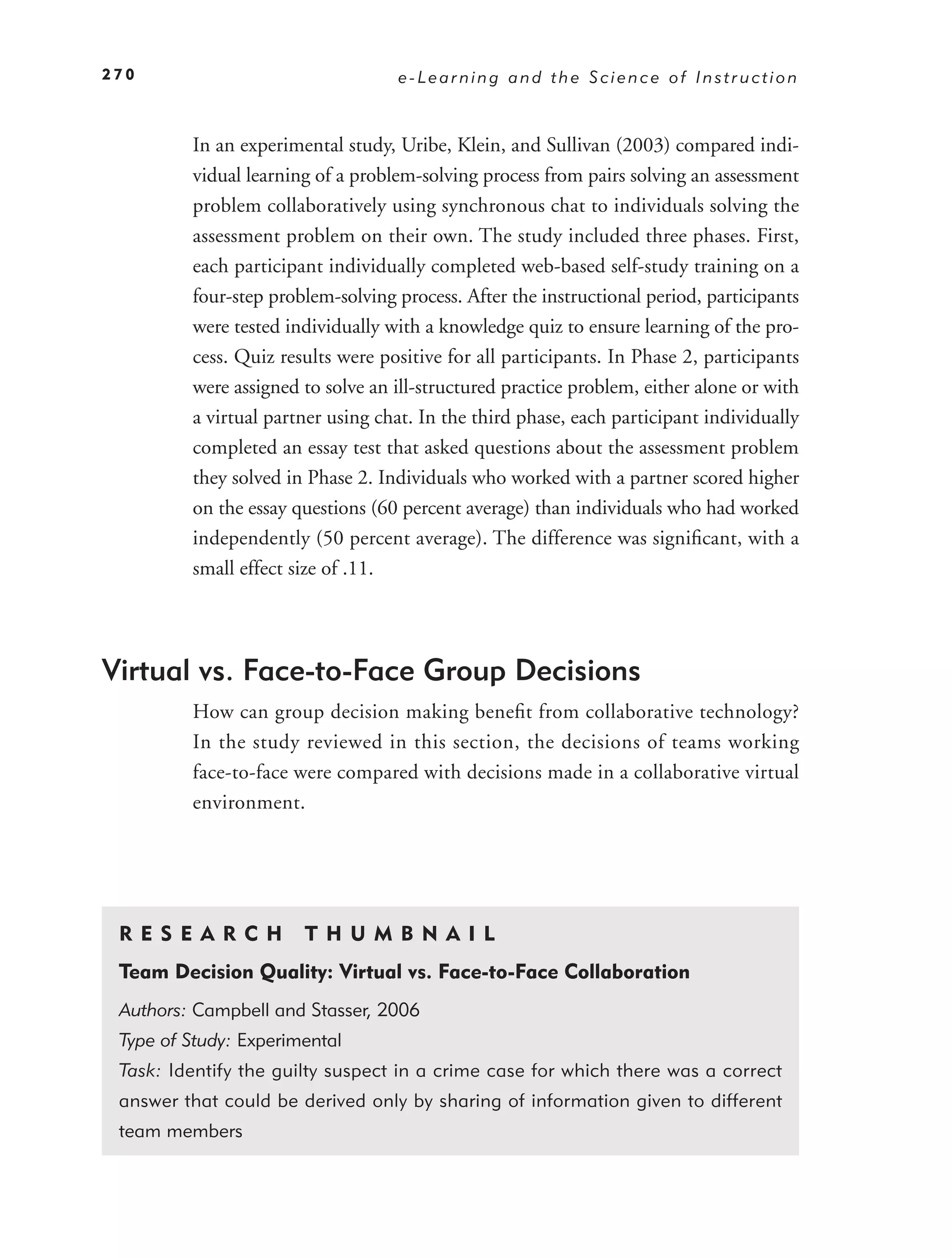 270                                e-Learning and the Science of Instruction



         In an experimental study, Uribe, Klein, and Sullivan (2003) compared indi-
         vidual learning of a problem-solving process from pairs solving an assessment
         problem collaboratively using synchronous chat to individuals solving the
         assessment problem on their own. The study included three phases. First,
         each participant individually completed web-based self-study training on a
         four-step problem-solving process. After the instructional period, participants
         were tested individually with a knowledge quiz to ensure learning of the pro-
         cess. Quiz results were positive for all participants. In Phase 2, participants
         were assigned to solve an ill-structured practice problem, either alone or with
         a virtual partner using chat. In the third phase, each participant individually
         completed an essay test that asked questions about the assessment problem
         they solved in Phase 2. Individuals who worked with a partner scored higher
         on the essay questions (60 percent average) than individuals who had worked
         independently (50 percent average). The difference was signiﬁcant, with a
         small effect size of .11.




Virtual vs. Face-to-Face Group Decisions
         How can group decision making beneﬁt from collaborative technology?
         In the study reviewed in this section, the decisions of teams working
         face-to-face were compared with decisions made in a collaborative virtual
         environment.




 RE S EAR CH           T H U M B N A I L
 Team Decision Quality: Virtual vs. Face-to-Face Collaboration
 Authors: Campbell and Stasser, 2006
 Type of Study: Experimental
 Task: Identify the guilty suspect in a crime case for which there was a correct
 answer that could be derived only by sharing of information given to different
 team members
 