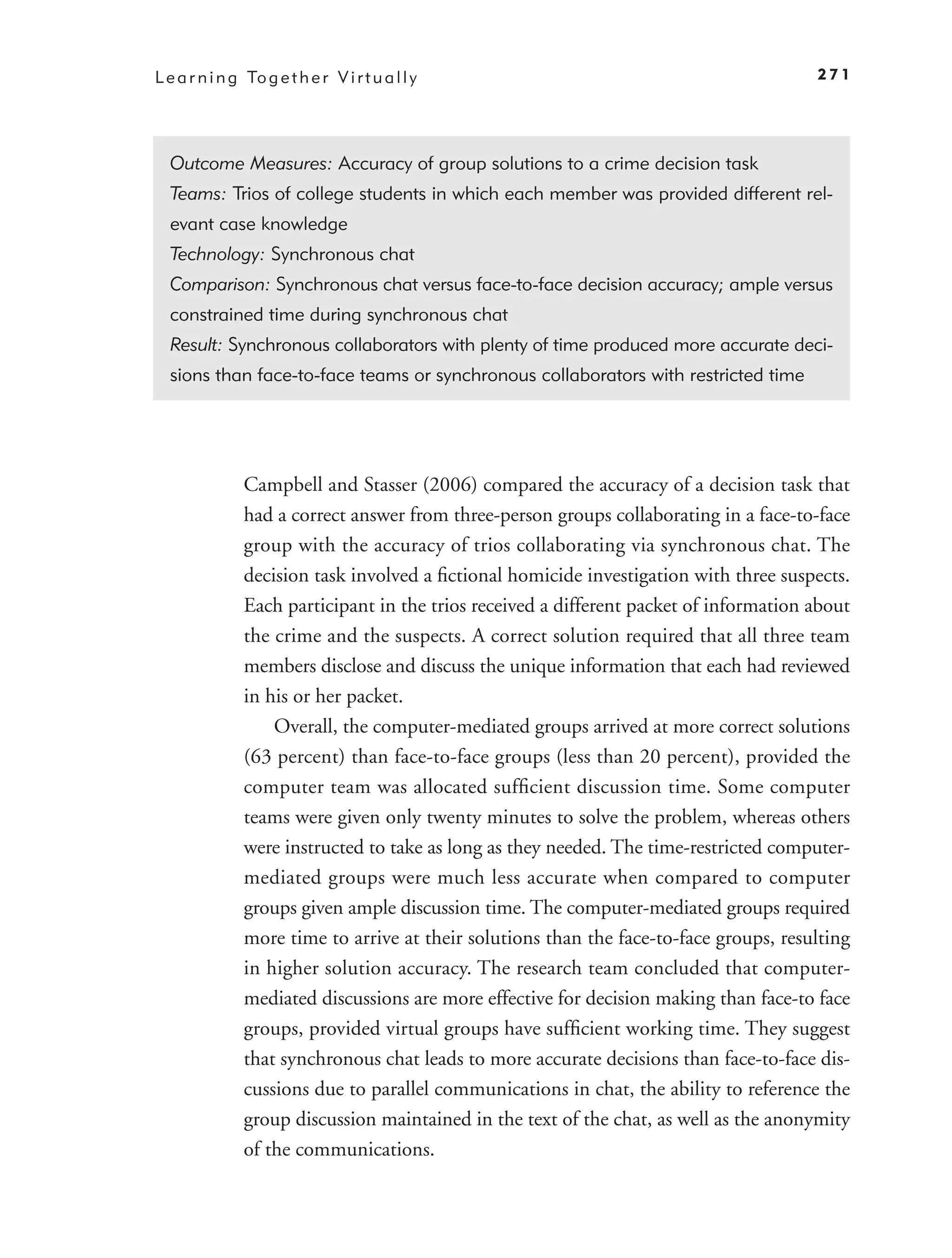 L e a r n i n g To g e t h e r V i r t u a l l y                                         271




  Outcome Measures: Accuracy of group solutions to a crime decision task
  Teams: Trios of college students in which each member was provided different rel-
  evant case knowledge
  Technology: Synchronous chat
  Comparison: Synchronous chat versus face-to-face decision accuracy; ample versus
  constrained time during synchronous chat
  Result: Synchronous collaborators with plenty of time produced more accurate deci-
  sions than face-to-face teams or synchronous collaborators with restricted time




                Campbell and Stasser (2006) compared the accuracy of a decision task that
                had a correct answer from three-person groups collaborating in a face-to-face
                group with the accuracy of trios collaborating via synchronous chat. The
                decision task involved a ﬁctional homicide investigation with three suspects.
                Each participant in the trios received a different packet of information about
                the crime and the suspects. A correct solution required that all three team
                members disclose and discuss the unique information that each had reviewed
                in his or her packet.
                    Overall, the computer-mediated groups arrived at more correct solutions
                (63 percent) than face-to-face groups (less than 20 percent), provided the
                computer team was allocated sufﬁcient discussion time. Some computer
                teams were given only twenty minutes to solve the problem, whereas others
                were instructed to take as long as they needed. The time-restricted computer-
                mediated groups were much less accurate when compared to computer
                groups given ample discussion time. The computer-mediated groups required
                more time to arrive at their solutions than the face-to-face groups, resulting
                in higher solution accuracy. The research team concluded that computer-
                mediated discussions are more effective for decision making than face-to face
                groups, provided virtual groups have sufﬁcient working time. They suggest
                that synchronous chat leads to more accurate decisions than face-to-face dis-
                cussions due to parallel communications in chat, the ability to reference the
                group discussion maintained in the text of the chat, as well as the anonymity
                of the communications.
 