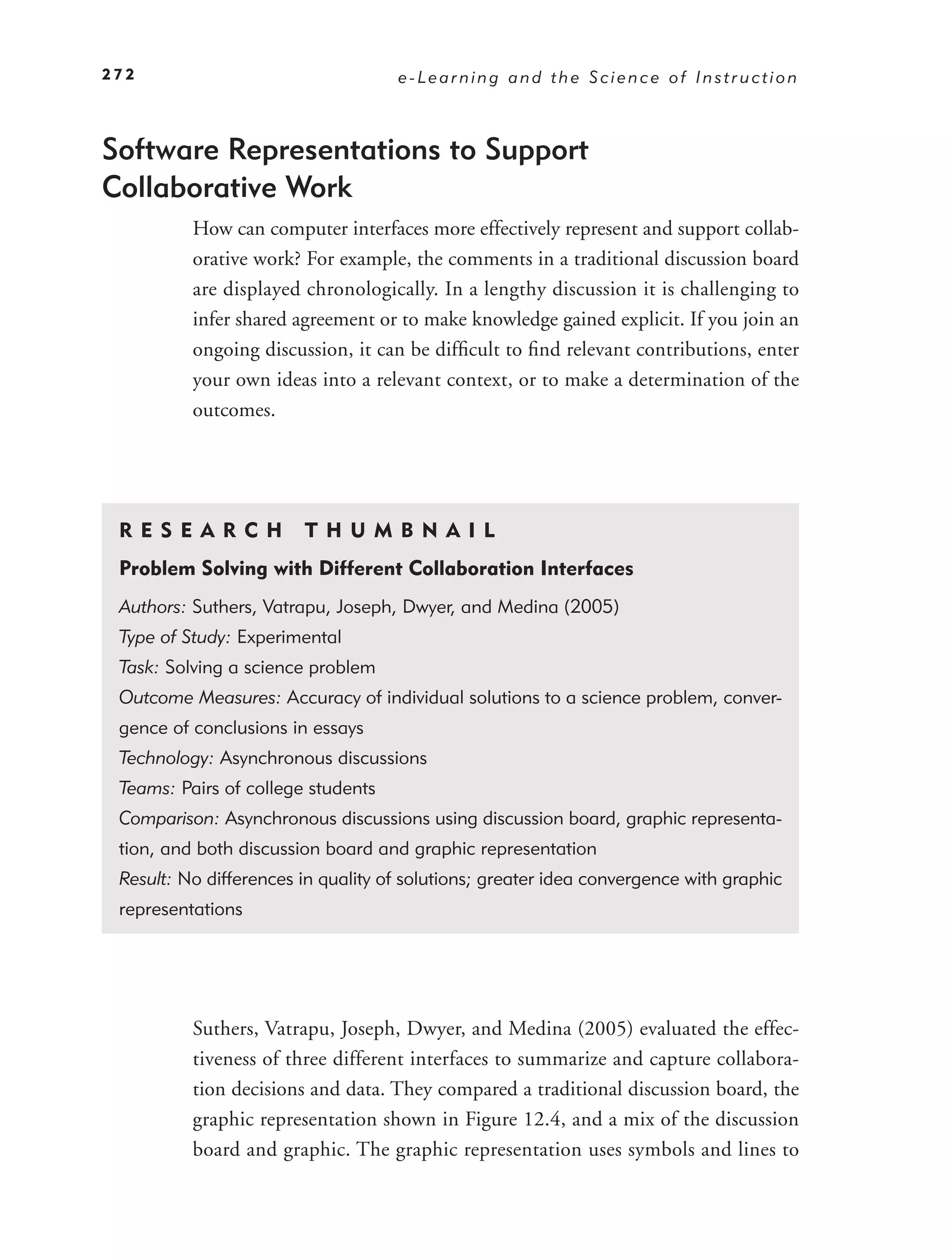 272                                 e-Learning and the Science of Instruction



Software Representations to Support
Collaborative Work
          How can computer interfaces more effectively represent and support collab-
          orative work? For example, the comments in a traditional discussion board
          are displayed chronologically. In a lengthy discussion it is challenging to
          infer shared agreement or to make knowledge gained explicit. If you join an
          ongoing discussion, it can be difﬁcult to ﬁnd relevant contributions, enter
          your own ideas into a relevant context, or to make a determination of the
          outcomes.




 RE S EAR CH            T H U M B N A I L
 Problem Solving with Different Collaboration Interfaces
 Authors: Suthers, Vatrapu, Joseph, Dwyer, and Medina (2005)
 Type of Study: Experimental
 Task: Solving a science problem
 Outcome Measures: Accuracy of individual solutions to a science problem, conver-
 gence of conclusions in essays
 Technology: Asynchronous discussions
 Teams: Pairs of college students
 Comparison: Asynchronous discussions using discussion board, graphic representa-
 tion, and both discussion board and graphic representation
 Result: No differences in quality of solutions; greater idea convergence with graphic
 representations




          Suthers, Vatrapu, Joseph, Dwyer, and Medina (2005) evaluated the effec-
          tiveness of three different interfaces to summarize and capture collabora-
          tion decisions and data. They compared a traditional discussion board, the
          graphic representation shown in Figure 12.4, and a mix of the discussion
          board and graphic. The graphic representation uses symbols and lines to
 