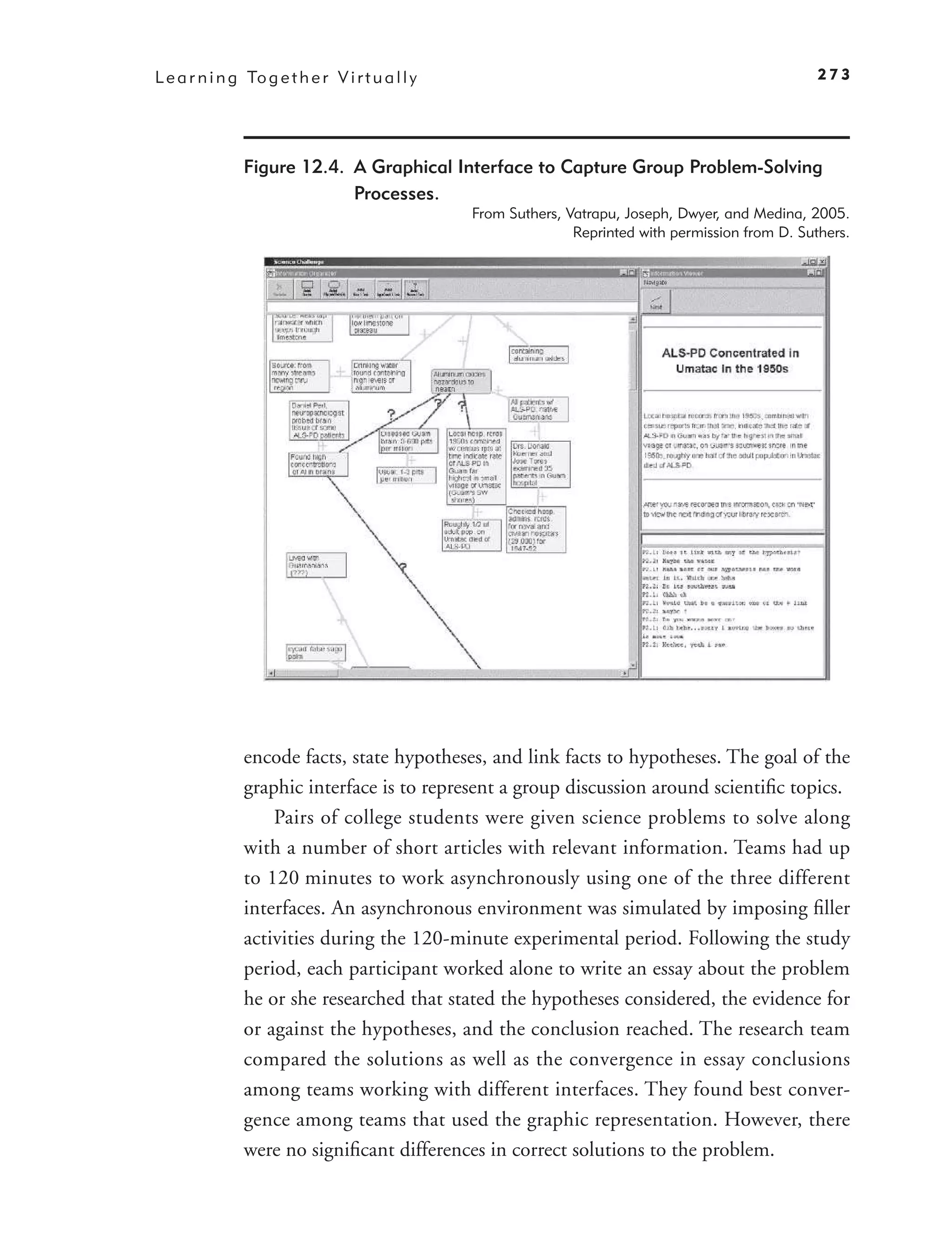 L e a r n i n g To g e t h e r V i r t u a l l y                                                       273




                Figure 12.4. A Graphical Interface to Capture Group Problem-Solving
                             Processes.
                                                   From Suthers, Vatrapu, Joseph, Dwyer, and Medina, 2005.
                                                                  Reprinted with permission from D. Suthers.




                encode facts, state hypotheses, and link facts to hypotheses. The goal of the
                graphic interface is to represent a group discussion around scientiﬁc topics.
                    Pairs of college students were given science problems to solve along
                with a number of short articles with relevant information. Teams had up
                to 120 minutes to work asynchronously using one of the three different
                interfaces. An asynchronous environment was simulated by imposing ﬁller
                activities during the 120-minute experimental period. Following the study
                period, each participant worked alone to write an essay about the problem
                he or she researched that stated the hypotheses considered, the evidence for
                or against the hypotheses, and the conclusion reached. The research team
                compared the solutions as well as the convergence in essay conclusions
                among teams working with different interfaces. They found best conver-
                gence among teams that used the graphic representation. However, there
                were no signiﬁcant differences in correct solutions to the problem.
 