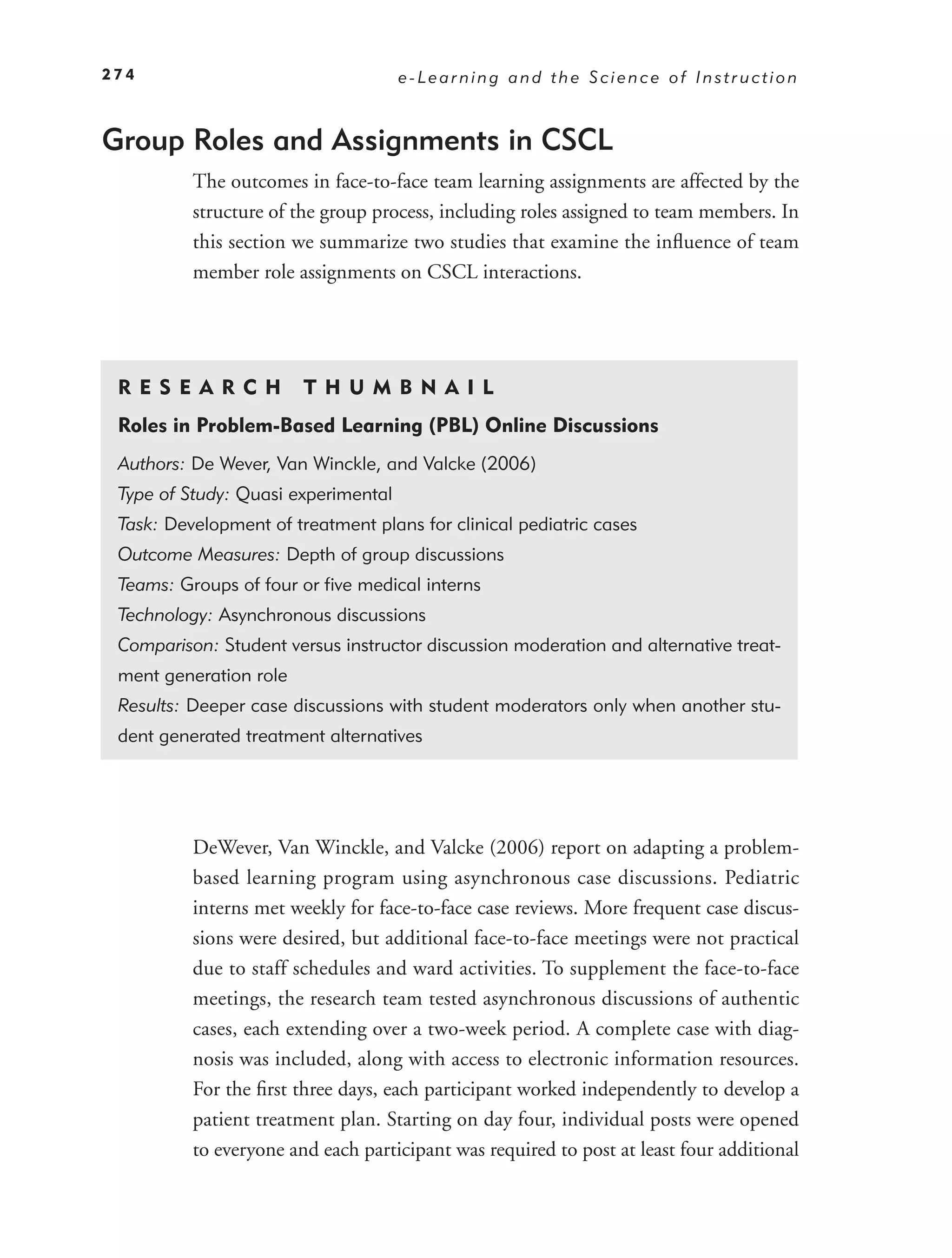 274                                  e-Learning and the Science of Instruction


Group Roles and Assignments in CSCL
          The outcomes in face-to-face team learning assignments are affected by the
          structure of the group process, including roles assigned to team members. In
          this section we summarize two studies that examine the inﬂuence of team
          member role assignments on CSCL interactions.




 RE S EAR CH            T H U M B N A I L
 Roles in Problem-Based Learning (PBL) Online Discussions
 Authors: De Wever, Van Winckle, and Valcke (2006)
 Type of Study: Quasi experimental
 Task: Development of treatment plans for clinical pediatric cases
 Outcome Measures: Depth of group discussions
 Teams: Groups of four or ﬁve medical interns
 Technology: Asynchronous discussions
 Comparison: Student versus instructor discussion moderation and alternative treat-
 ment generation role
 Results: Deeper case discussions with student moderators only when another stu-
 dent generated treatment alternatives




          DeWever, Van Winckle, and Valcke (2006) report on adapting a problem-
          based learning program using asynchronous case discussions. Pediatric
          interns met weekly for face-to-face case reviews. More frequent case discus-
          sions were desired, but additional face-to-face meetings were not practical
          due to staff schedules and ward activities. To supplement the face-to-face
          meetings, the research team tested asynchronous discussions of authentic
          cases, each extending over a two-week period. A complete case with diag-
          nosis was included, along with access to electronic information resources.
          For the ﬁrst three days, each participant worked independently to develop a
          patient treatment plan. Starting on day four, individual posts were opened
          to everyone and each participant was required to post at least four additional
 