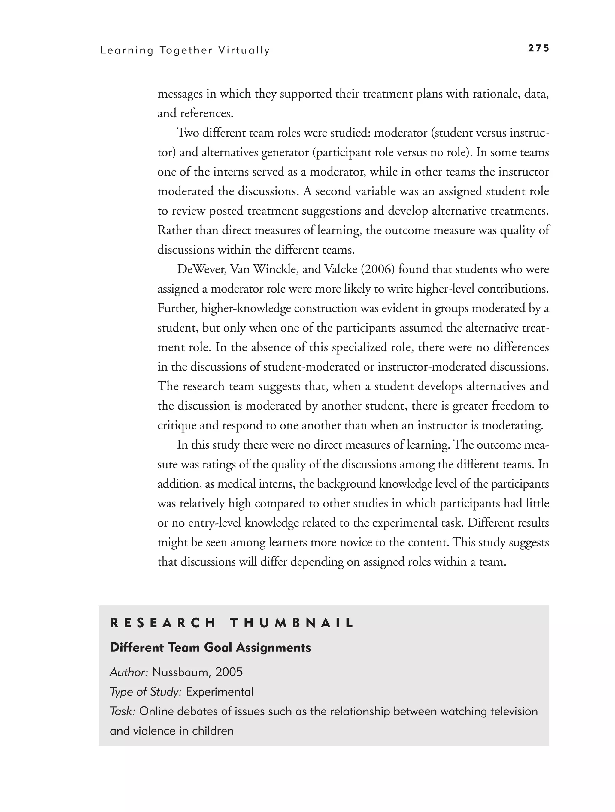 L e a r n i n g To g e t h e r V i r t u a l l y                                           275



                messages in which they supported their treatment plans with rationale, data,
                and references.
                     Two different team roles were studied: moderator (student versus instruc-
                tor) and alternatives generator (participant role versus no role). In some teams
                one of the interns served as a moderator, while in other teams the instructor
                moderated the discussions. A second variable was an assigned student role
                to review posted treatment suggestions and develop alternative treatments.
                Rather than direct measures of learning, the outcome measure was quality of
                discussions within the different teams.
                     DeWever, Van Winckle, and Valcke (2006) found that students who were
                assigned a moderator role were more likely to write higher-level contributions.
                Further, higher-knowledge construction was evident in groups moderated by a
                student, but only when one of the participants assumed the alternative treat-
                ment role. In the absence of this specialized role, there were no differences
                in the discussions of student-moderated or instructor-moderated discussions.
                The research team suggests that, when a student develops alternatives and
                the discussion is moderated by another student, there is greater freedom to
                critique and respond to one another than when an instructor is moderating.
                     In this study there were no direct measures of learning. The outcome mea-
                sure was ratings of the quality of the discussions among the different teams. In
                addition, as medical interns, the background knowledge level of the participants
                was relatively high compared to other studies in which participants had little
                or no entry-level knowledge related to the experimental task. Different results
                might be seen among learners more novice to the content. This study suggests
                that discussions will differ depending on assigned roles within a team.



  R ES E A R CH                     T H U M B N A IL
  Different Team Goal Assignments
  Author: Nussbaum, 2005
  Type of Study: Experimental
  Task: Online debates of issues such as the relationship between watching television
  and violence in children
 