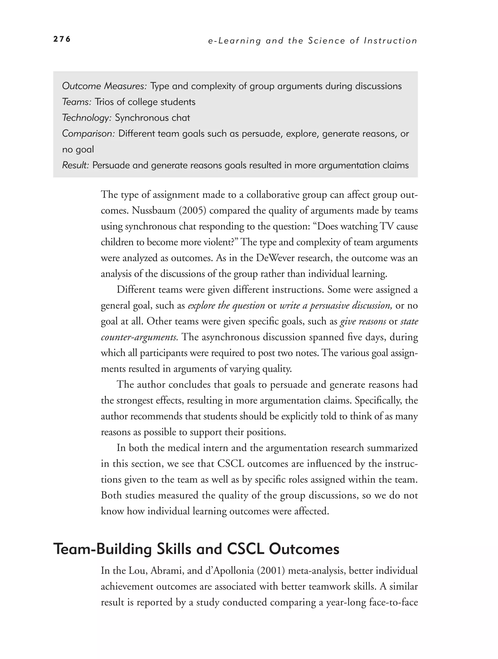 276                                   e-Learning and the Science of Instruction




 Outcome Measures: Type and complexity of group arguments during discussions
 Teams: Trios of college students
 Technology: Synchronous chat
 Comparison: Different team goals such as persuade, explore, generate reasons, or
 no goal
 Result: Persuade and generate reasons goals resulted in more argumentation claims

           The type of assignment made to a collaborative group can affect group out-
           comes. Nussbaum (2005) compared the quality of arguments made by teams
           using synchronous chat responding to the question: “Does watching TV cause
           children to become more violent?” The type and complexity of team arguments
           were analyzed as outcomes. As in the DeWever research, the outcome was an
           analysis of the discussions of the group rather than individual learning.
               Different teams were given different instructions. Some were assigned a
           general goal, such as explore the question or write a persuasive discussion, or no
           goal at all. Other teams were given speciﬁc goals, such as give reasons or state
           counter-arguments. The asynchronous discussion spanned ﬁve days, during
           which all participants were required to post two notes. The various goal assign-
           ments resulted in arguments of varying quality.
               The author concludes that goals to persuade and generate reasons had
           the strongest effects, resulting in more argumentation claims. Speciﬁcally, the
           author recommends that students should be explicitly told to think of as many
           reasons as possible to support their positions.
               In both the medical intern and the argumentation research summarized
           in this section, we see that CSCL outcomes are inﬂuenced by the instruc-
           tions given to the team as well as by speciﬁc roles assigned within the team.
           Both studies measured the quality of the group discussions, so we do not
           know how individual learning outcomes were affected.


Team-Building Skills and CSCL Outcomes
           In the Lou, Abrami, and d’Apollonia (2001) meta-analysis, better individual
           achievement outcomes are associated with better teamwork skills. A similar
           result is reported by a study conducted comparing a year-long face-to-face
 