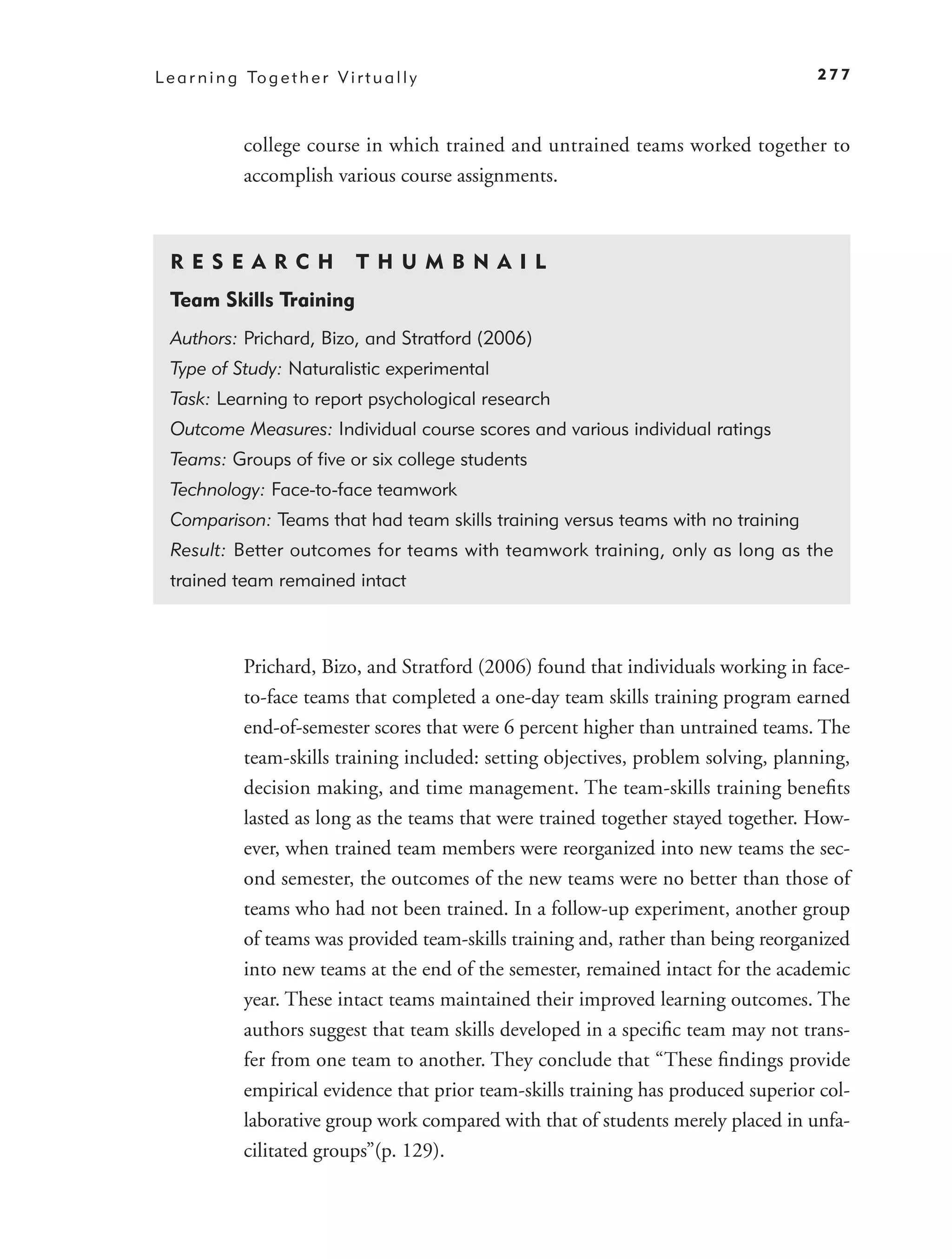 L e a r n i n g To g e t h e r V i r t u a l l y                                        277



                college course in which trained and untrained teams worked together to
                accomplish various course assignments.



  R ES E A R CH                     T H U M B N A IL
  Team Skills Training
  Authors: Prichard, Bizo, and Stratford (2006)
  Type of Study: Naturalistic experimental
  Task: Learning to report psychological research
  Outcome Measures: Individual course scores and various individual ratings
  Teams: Groups of ﬁve or six college students
  Technology: Face-to-face teamwork
  Comparison: Teams that had team skills training versus teams with no training
  Result: Better outcomes for teams with teamwork training, only as long as the
  trained team remained intact



                Prichard, Bizo, and Stratford (2006) found that individuals working in face-
                to-face teams that completed a one-day team skills training program earned
                end-of-semester scores that were 6 percent higher than untrained teams. The
                team-skills training included: setting objectives, problem solving, planning,
                decision making, and time management. The team-skills training beneﬁts
                lasted as long as the teams that were trained together stayed together. How-
                ever, when trained team members were reorganized into new teams the sec-
                ond semester, the outcomes of the new teams were no better than those of
                teams who had not been trained. In a follow-up experiment, another group
                of teams was provided team-skills training and, rather than being reorganized
                into new teams at the end of the semester, remained intact for the academic
                year. These intact teams maintained their improved learning outcomes. The
                authors suggest that team skills developed in a speciﬁc team may not trans-
                fer from one team to another. They conclude that “These ﬁndings provide
                empirical evidence that prior team-skills training has produced superior col-
                laborative group work compared with that of students merely placed in unfa-
                cilitated groups”(p. 129).
 