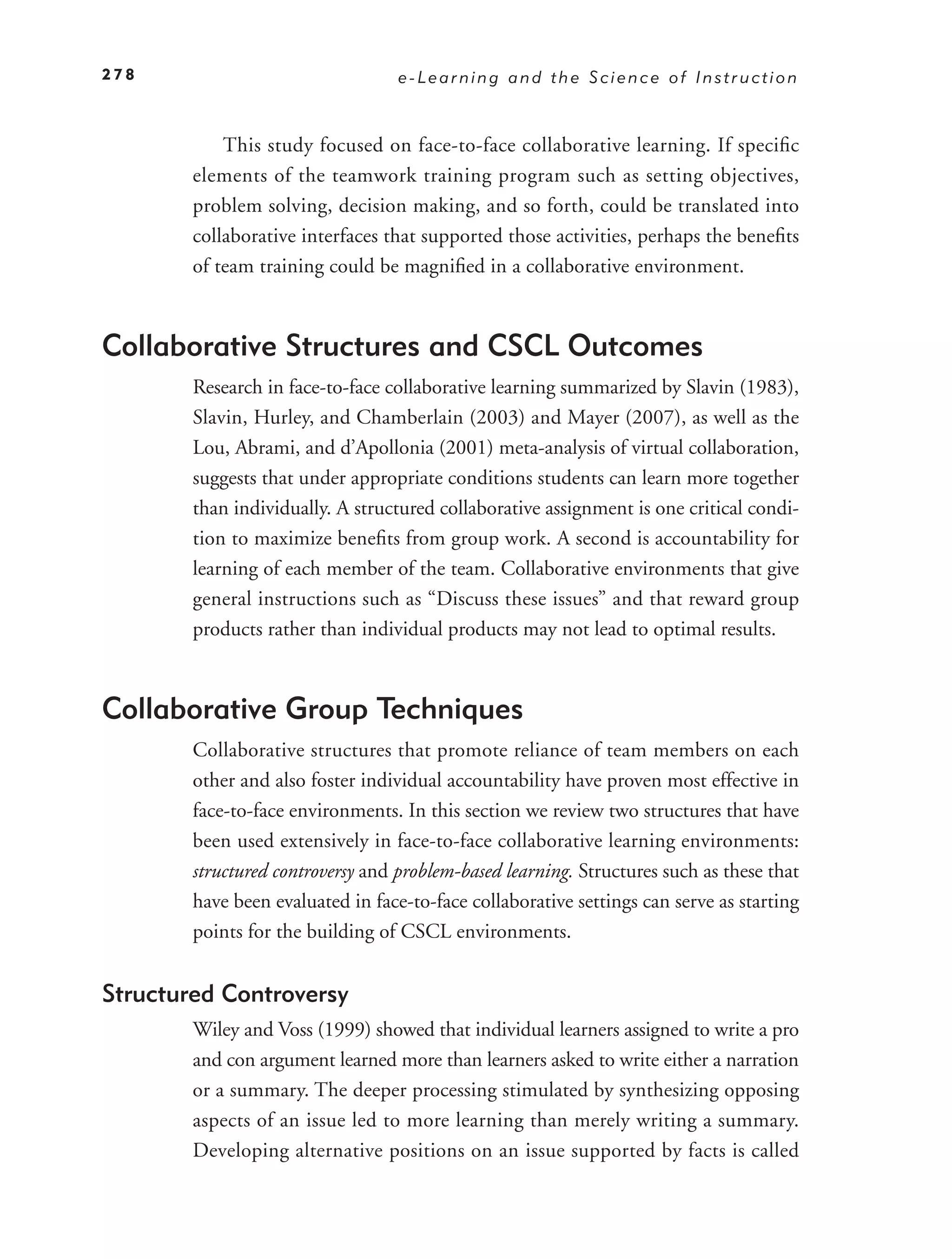 278                                e-Learning and the Science of Instruction



            This study focused on face-to-face collaborative learning. If speciﬁc
        elements of the teamwork training program such as setting objectives,
        problem solving, decision making, and so forth, could be translated into
        collaborative interfaces that supported those activities, perhaps the beneﬁts
        of team training could be magniﬁed in a collaborative environment.



Collaborative Structures and CSCL Outcomes
        Research in face-to-face collaborative learning summarized by Slavin (1983),
        Slavin, Hurley, and Chamberlain (2003) and Mayer (2007), as well as the
        Lou, Abrami, and d’Apollonia (2001) meta-analysis of virtual collaboration,
        suggests that under appropriate conditions students can learn more together
        than individually. A structured collaborative assignment is one critical condi-
        tion to maximize beneﬁts from group work. A second is accountability for
        learning of each member of the team. Collaborative environments that give
        general instructions such as “Discuss these issues” and that reward group
        products rather than individual products may not lead to optimal results.



Collaborative Group Techniques
        Collaborative structures that promote reliance of team members on each
        other and also foster individual accountability have proven most effective in
        face-to-face environments. In this section we review two structures that have
        been used extensively in face-to-face collaborative learning environments:
        structured controversy and problem-based learning. Structures such as these that
        have been evaluated in face-to-face collaborative settings can serve as starting
        points for the building of CSCL environments.


Structured Controversy
        Wiley and Voss (1999) showed that individual learners assigned to write a pro
        and con argument learned more than learners asked to write either a narration
        or a summary. The deeper processing stimulated by synthesizing opposing
        aspects of an issue led to more learning than merely writing a summary.
        Developing alternative positions on an issue supported by facts is called
 