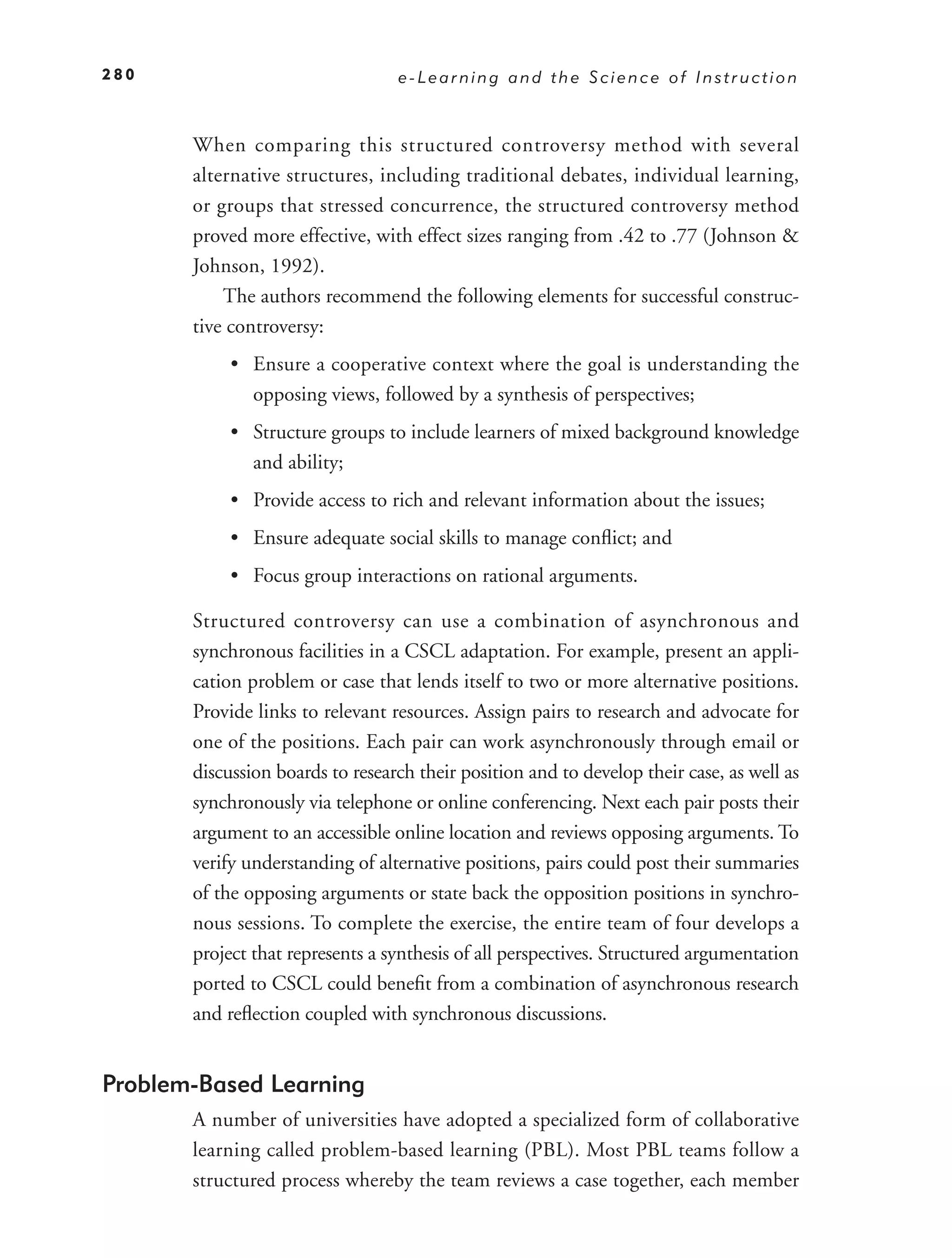 280                               e-Learning and the Science of Instruction



       When comparing this structured controversy method with several
       alternative structures, including traditional debates, individual learning,
       or groups that stressed concurrence, the structured controversy method
       proved more effective, with effect sizes ranging from .42 to .77 (Johnson &
       Johnson, 1992).
           The authors recommend the following elements for successful construc-
       tive controversy:
            • Ensure a cooperative context where the goal is understanding the
              opposing views, followed by a synthesis of perspectives;
            • Structure groups to include learners of mixed background knowledge
              and ability;
            • Provide access to rich and relevant information about the issues;
            • Ensure adequate social skills to manage conﬂict; and
            • Focus group interactions on rational arguments.

       Structured controversy can use a combination of asynchronous and
       synchronous facilities in a CSCL adaptation. For example, present an appli-
       cation problem or case that lends itself to two or more alternative positions.
       Provide links to relevant resources. Assign pairs to research and advocate for
       one of the positions. Each pair can work asynchronously through email or
       discussion boards to research their position and to develop their case, as well as
       synchronously via telephone or online conferencing. Next each pair posts their
       argument to an accessible online location and reviews opposing arguments. To
       verify understanding of alternative positions, pairs could post their summaries
       of the opposing arguments or state back the opposition positions in synchro-
       nous sessions. To complete the exercise, the entire team of four develops a
       project that represents a synthesis of all perspectives. Structured argumentation
       ported to CSCL could beneﬁt from a combination of asynchronous research
       and reﬂection coupled with synchronous discussions.


Problem-Based Learning
       A number of universities have adopted a specialized form of collaborative
       learning called problem-based learning (PBL). Most PBL teams follow a
       structured process whereby the team reviews a case together, each member
 
