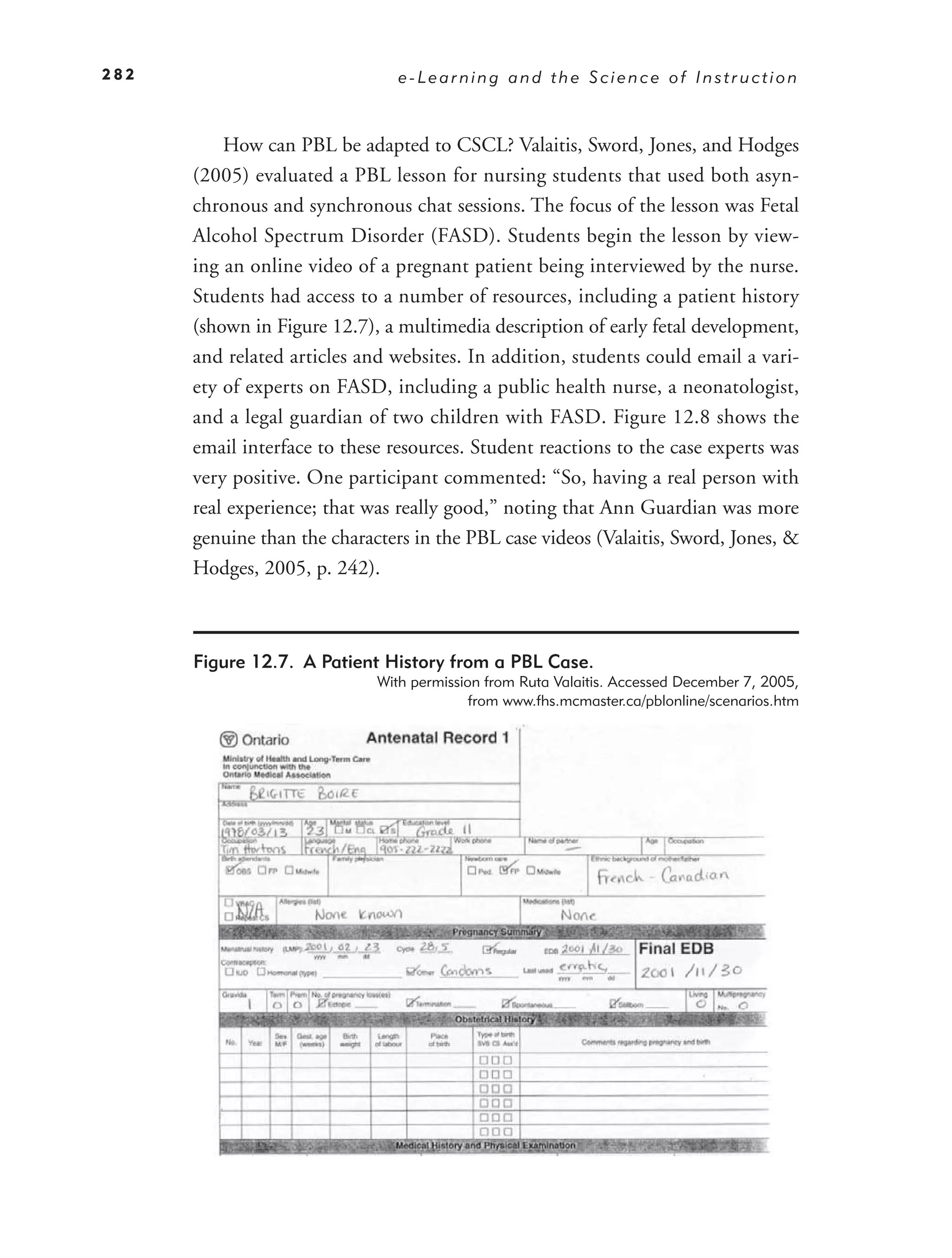 282                             e-Learning and the Science of Instruction



          How can PBL be adapted to CSCL? Valaitis, Sword, Jones, and Hodges
      (2005) evaluated a PBL lesson for nursing students that used both asyn-
      chronous and synchronous chat sessions. The focus of the lesson was Fetal
      Alcohol Spectrum Disorder (FASD). Students begin the lesson by view-
      ing an online video of a pregnant patient being interviewed by the nurse.
      Students had access to a number of resources, including a patient history
      (shown in Figure 12.7), a multimedia description of early fetal development,
      and related articles and websites. In addition, students could email a vari-
      ety of experts on FASD, including a public health nurse, a neonatologist,
      and a legal guardian of two children with FASD. Figure 12.8 shows the
      email interface to these resources. Student reactions to the case experts was
      very positive. One participant commented: “So, having a real person with
      real experience; that was really good,” noting that Ann Guardian was more
      genuine than the characters in the PBL case videos (Valaitis, Sword, Jones, &
      Hodges, 2005, p. 242).



      Figure 12.7. A Patient History from a PBL Case.
                             With permission from Ruta Valaitis. Accessed December 7, 2005,
                                           from www.fhs.mcmaster.ca/pblonline/scenarios.htm
 