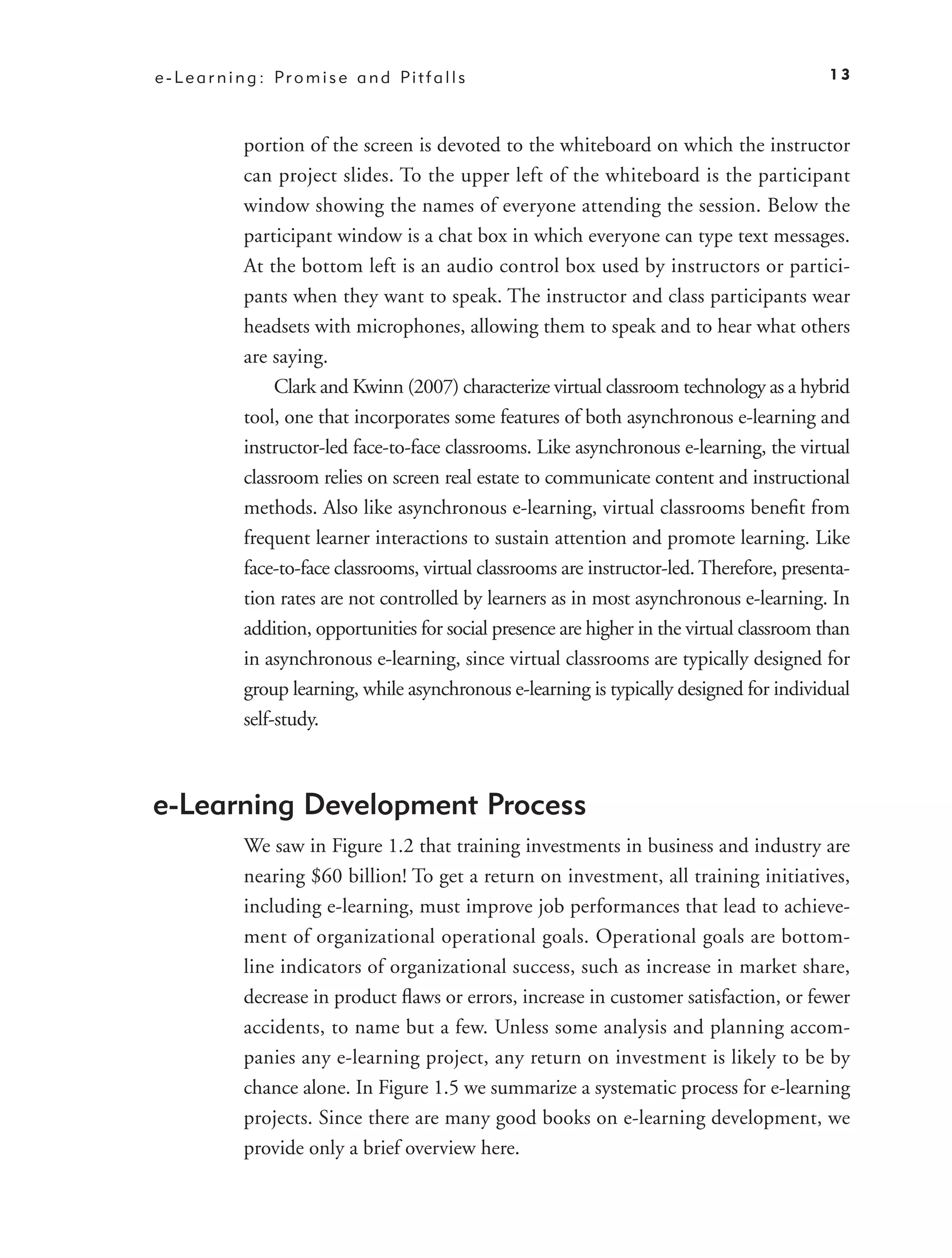 e - L e a r n i n g : Pr o m i s e a n d Pi t f a l l s                                         13



               portion of the screen is devoted to the whiteboard on which the instructor
               can project slides. To the upper left of the whiteboard is the participant
               window showing the names of everyone attending the session. Below the
               participant window is a chat box in which everyone can type text messages.
               At the bottom left is an audio control box used by instructors or partici-
               pants when they want to speak. The instructor and class participants wear
               headsets with microphones, allowing them to speak and to hear what others
               are saying.
                    Clark and Kwinn (2007) characterize virtual classroom technology as a hybrid
               tool, one that incorporates some features of both asynchronous e-learning and
               instructor-led face-to-face classrooms. Like asynchronous e-learning, the virtual
               classroom relies on screen real estate to communicate content and instructional
               methods. Also like asynchronous e-learning, virtual classrooms beneﬁt from
               frequent learner interactions to sustain attention and promote learning. Like
               face-to-face classrooms, virtual classrooms are instructor-led. Therefore, presenta-
               tion rates are not controlled by learners as in most asynchronous e-learning. In
               addition, opportunities for social presence are higher in the virtual classroom than
               in asynchronous e-learning, since virtual classrooms are typically designed for
               group learning, while asynchronous e-learning is typically designed for individual
               self-study.



e-Learning Development Process
               We saw in Figure 1.2 that training investments in business and industry are
               nearing $60 billion! To get a return on investment, all training initiatives,
               including e-learning, must improve job performances that lead to achieve-
               ment of organizational operational goals. Operational goals are bottom-
               line indicators of organizational success, such as increase in market share,
               decrease in product ﬂaws or errors, increase in customer satisfaction, or fewer
               accidents, to name but a few. Unless some analysis and planning accom-
               panies any e-learning project, any return on investment is likely to be by
               chance alone. In Figure 1.5 we summarize a systematic process for e-learning
               projects. Since there are many good books on e-learning development, we
               provide only a brief overview here.
 