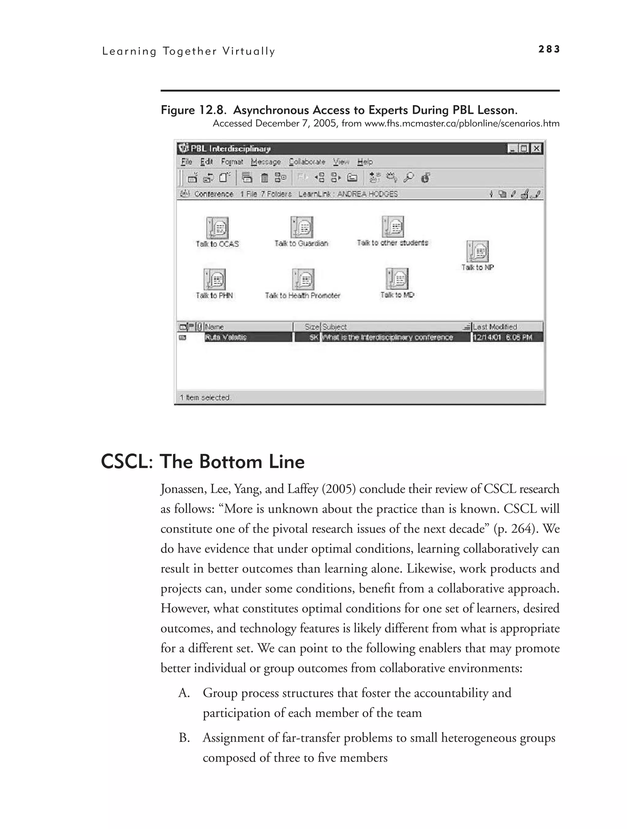 L e a r n i n g To g e t h e r V i r t u a l l y                                                    283




                Figure 12.8. Asynchronous Access to Experts During PBL Lesson.
                              Accessed December 7, 2005, from www.fhs.mcmaster.ca/pblonline/scenarios.htm




CSCL: The Bottom Line
                Jonassen, Lee, Yang, and Laffey (2005) conclude their review of CSCL research
                as follows: “More is unknown about the practice than is known. CSCL will
                constitute one of the pivotal research issues of the next decade” (p. 264). We
                do have evidence that under optimal conditions, learning collaboratively can
                result in better outcomes than learning alone. Likewise, work products and
                projects can, under some conditions, beneﬁt from a collaborative approach.
                However, what constitutes optimal conditions for one set of learners, desired
                outcomes, and technology features is likely different from what is appropriate
                for a different set. We can point to the following enablers that may promote
                better individual or group outcomes from collaborative environments:
                     A. Group process structures that foster the accountability and
                        participation of each member of the team
                     B. Assignment of far-transfer problems to small heterogeneous groups
                        composed of three to ﬁve members
 