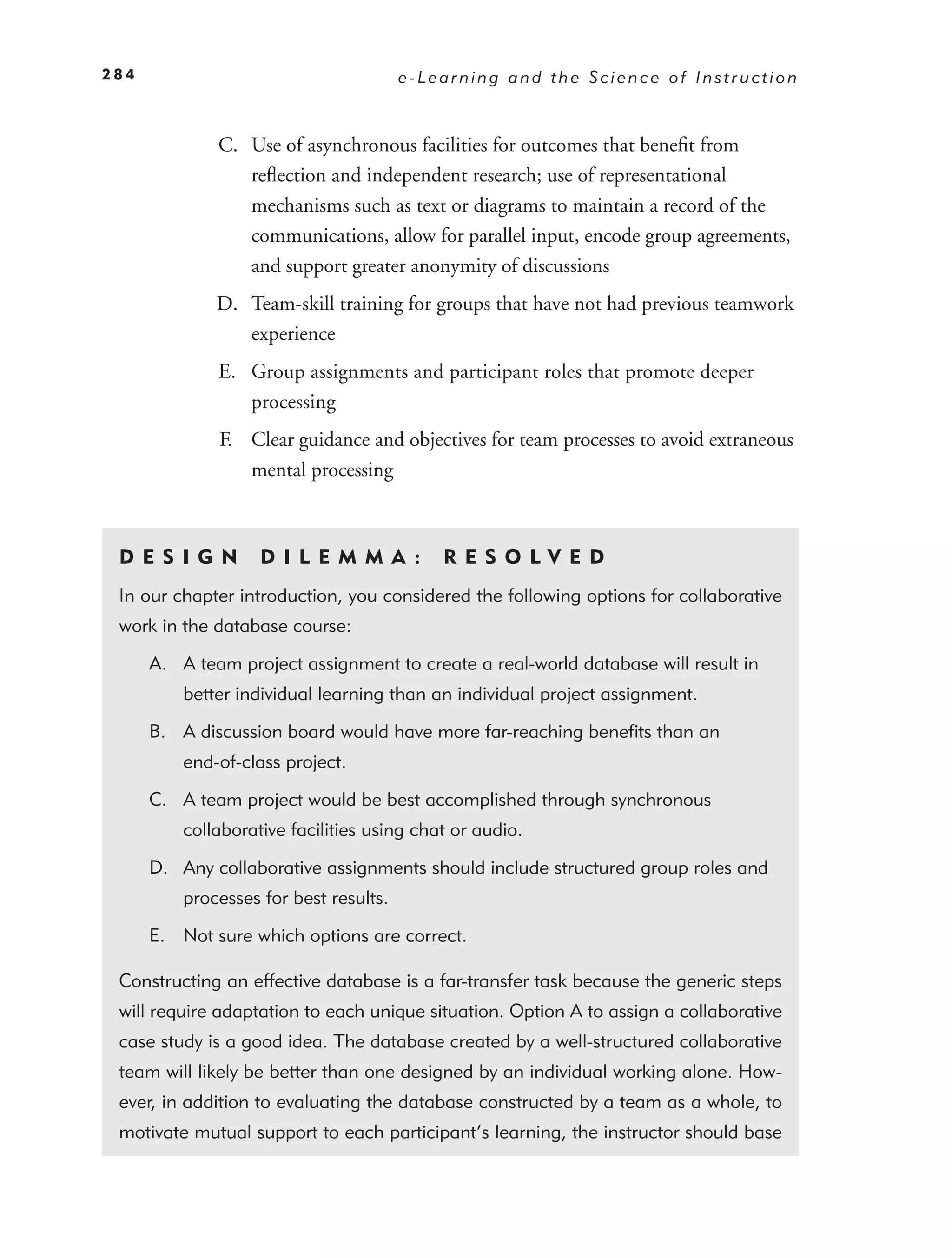 284                                     e-Learning and the Science of Instruction



              C. Use of asynchronous facilities for outcomes that beneﬁt from
                 reﬂection and independent research; use of representational
                 mechanisms such as text or diagrams to maintain a record of the
                 communications, allow for parallel input, encode group agreements,
                 and support greater anonymity of discussions
              D. Team-skill training for groups that have not had previous teamwork
                 experience
              E. Group assignments and participant roles that promote deeper
                 processing
              F. Clear guidance and objectives for team processes to avoid extraneous
                 mental processing



 DE S I GN          D I L E M M A :         RES OLVED
 In our chapter introduction, you considered the following options for collaborative
 work in the database course:

      A. A team project assignment to create a real-world database will result in
          better individual learning than an individual project assignment.

      B. A discussion board would have more far-reaching beneﬁts than an
          end-of-class project.

      C. A team project would be best accomplished through synchronous
          collaborative facilities using chat or audio.

      D. Any collaborative assignments should include structured group roles and
          processes for best results.

      E. Not sure which options are correct.

 Constructing an effective database is a far-transfer task because the generic steps
 will require adaptation to each unique situation. Option A to assign a collaborative
 case study is a good idea. The database created by a well-structured collaborative
 team will likely be better than one designed by an individual working alone. How-
 ever, in addition to evaluating the database constructed by a team as a whole, to
 motivate mutual support to each participant’s learning, the instructor should base
 
