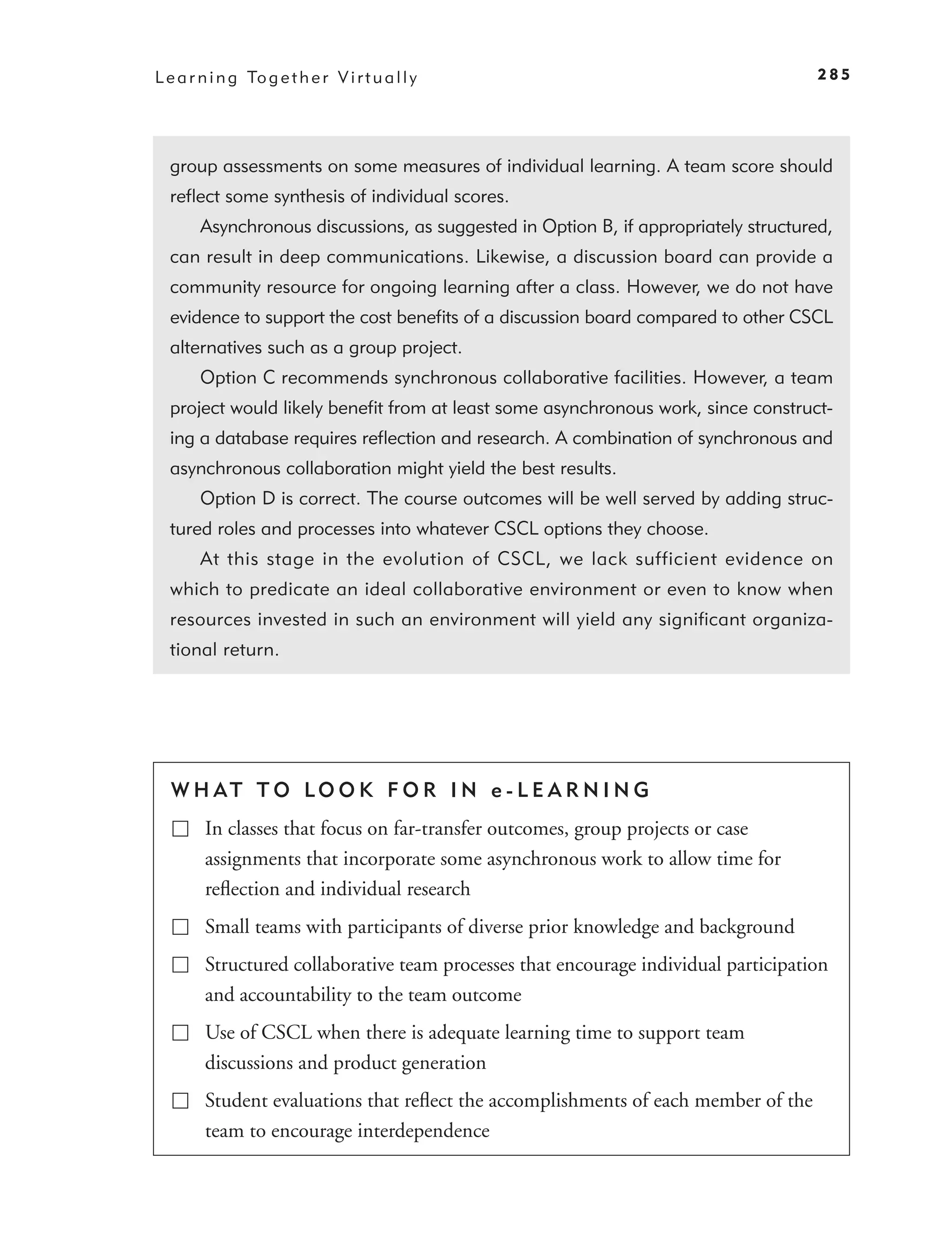 L e a r n i n g To g e t h e r V i r t u a l l y                                      285




  group assessments on some measures of individual learning. A team score should
  reﬂect some synthesis of individual scores.
        Asynchronous discussions, as suggested in Option B, if appropriately structured,
  can result in deep communications. Likewise, a discussion board can provide a
  community resource for ongoing learning after a class. However, we do not have
  evidence to support the cost beneﬁts of a discussion board compared to other CSCL
  alternatives such as a group project.
        Option C recommends synchronous collaborative facilities. However, a team
  project would likely beneﬁt from at least some asynchronous work, since construct-
  ing a database requires reﬂection and research. A combination of synchronous and
  asynchronous collaboration might yield the best results.
        Option D is correct. The course outcomes will be well served by adding struc-
  tured roles and processes into whatever CSCL options they choose.
        At this stage in the evolution of CSCL, we lack sufficient evidence on
  which to predicate an ideal collaborative environment or even to know when
  resources invested in such an environment will yield any signiﬁcant organiza-
  tional return.




  W H AT T O LO O K F O R I N e - L E A R N I N G
         In classes that focus on far-transfer outcomes, group projects or case
         assignments that incorporate some asynchronous work to allow time for
         reﬂection and individual research
         Small teams with participants of diverse prior knowledge and background
         Structured collaborative team processes that encourage individual participation
         and accountability to the team outcome
         Use of CSCL when there is adequate learning time to support team
         discussions and product generation
         Student evaluations that reﬂect the accomplishments of each member of the
         team to encourage interdependence
 
