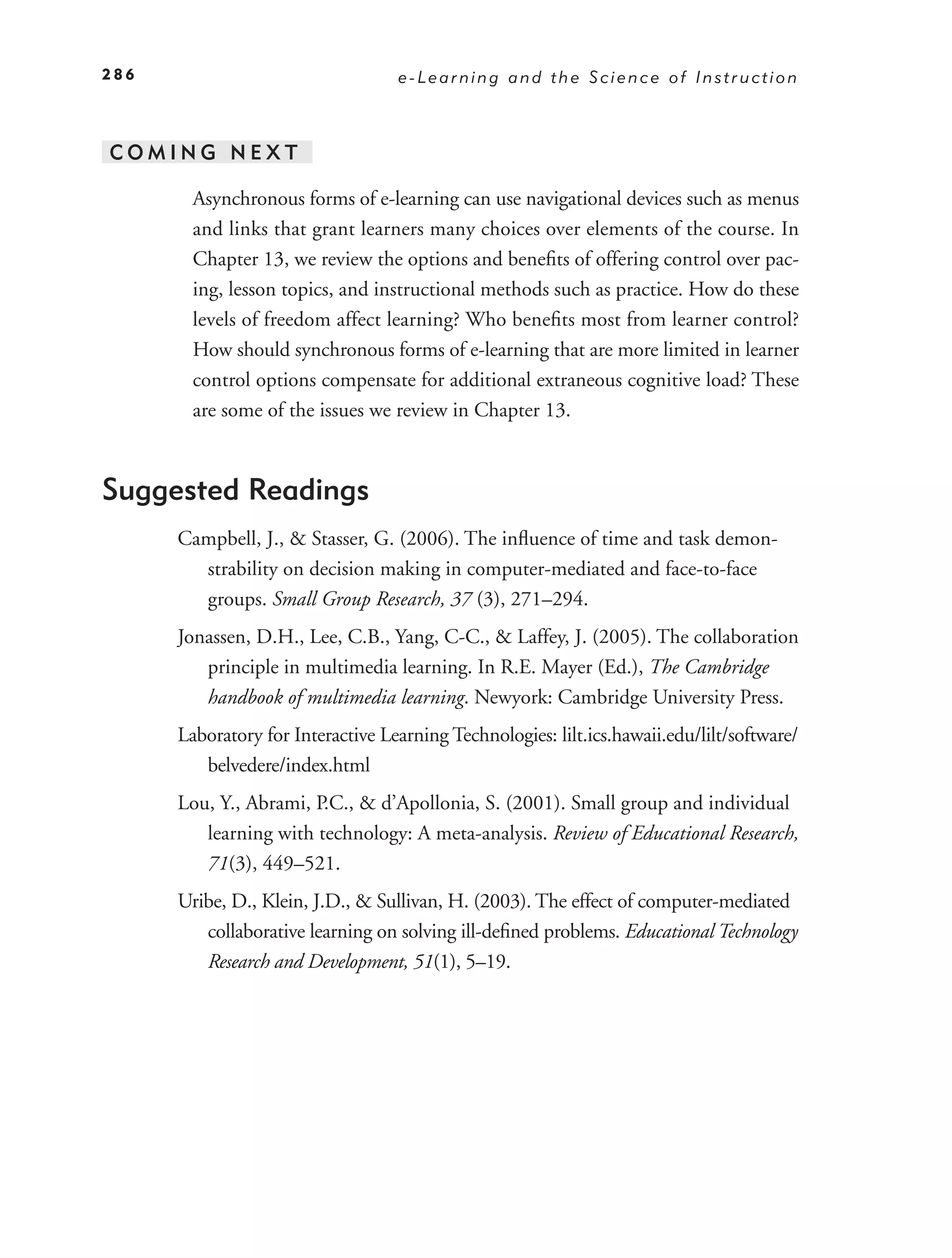 286                                e-Learning and the Science of Instruction



COMING NEXT

        Asynchronous forms of e-learning can use navigational devices such as menus
        and links that grant learners many choices over elements of the course. In
        Chapter 13, we review the options and beneﬁts of offering control over pac-
        ing, lesson topics, and instructional methods such as practice. How do these
        levels of freedom affect learning? Who beneﬁts most from learner control?
        How should synchronous forms of e-learning that are more limited in learner
        control options compensate for additional extraneous cognitive load? These
        are some of the issues we review in Chapter 13.



Suggested Readings
      Campbell, J., & Stasser, G. (2006). The inﬂuence of time and task demon-
        strability on decision making in computer-mediated and face-to-face
        groups. Small Group Research, 37 (3), 271–294.
      Jonassen, D.H., Lee, C.B., Yang, C-C., & Laffey, J. (2005). The collaboration
         principle in multimedia learning. In R.E. Mayer (Ed.), The Cambridge
         handbook of multimedia learning. Newyork: Cambridge University Press.
      Laboratory for Interactive Learning Technologies: lilt.ics.hawaii.edu/lilt/software/
         belvedere/index.html
      Lou, Y., Abrami, P.C., & d’Apollonia, S. (2001). Small group and individual
         learning with technology: A meta-analysis. Review of Educational Research,
         71(3), 449–521.
      Uribe, D., Klein, J.D., & Sullivan, H. (2003). The effect of computer-mediated
         collaborative learning on solving ill-deﬁned problems. Educational Technology
         Research and Development, 51(1), 5–19.
 