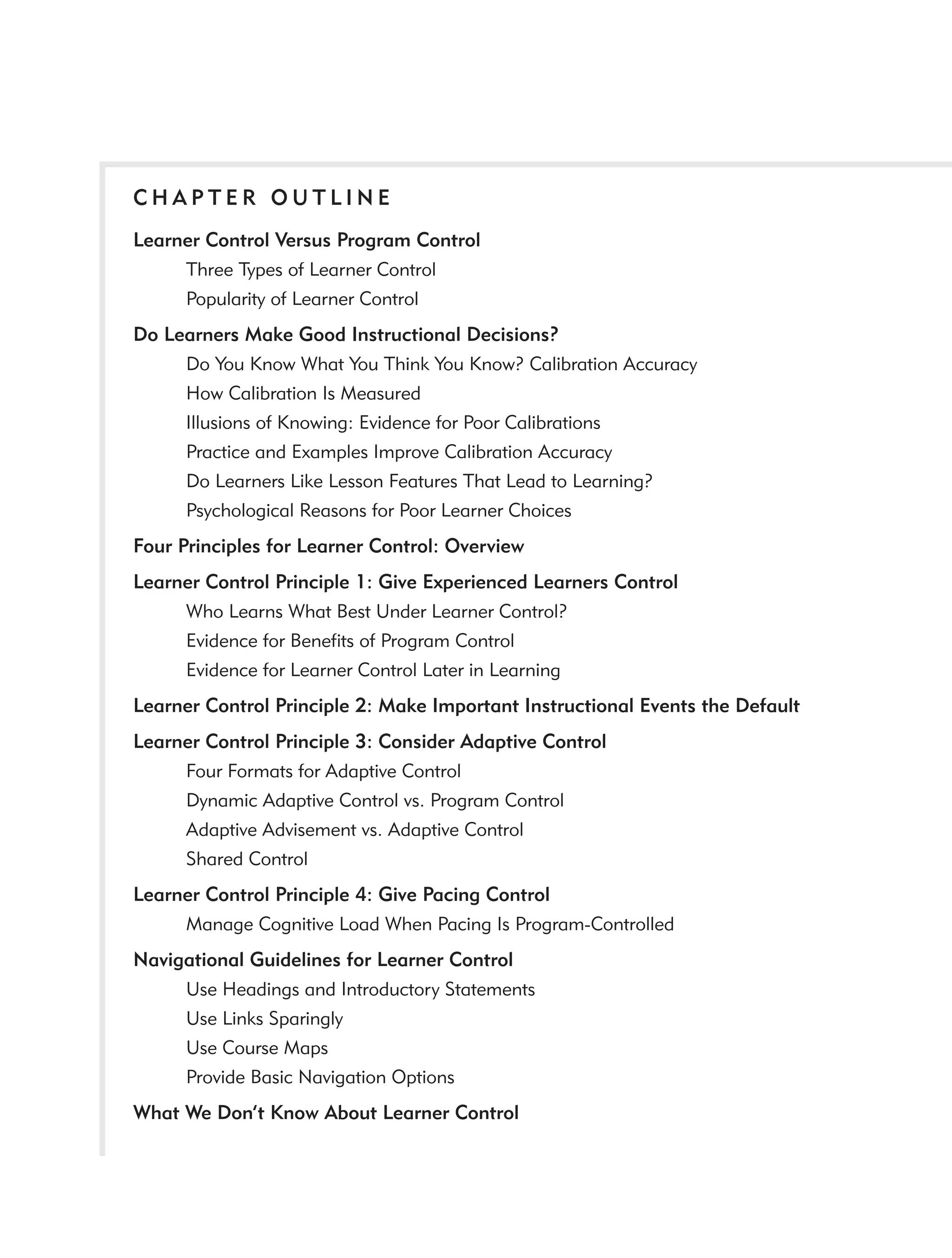 CHAPTER OUTLINE
Learner Control Versus Program Control
     Three Types of Learner Control
     Popularity of Learner Control
Do Learners Make Good Instructional Decisions?
     Do You Know What You Think You Know? Calibration Accuracy
     How Calibration Is Measured
     Illusions of Knowing: Evidence for Poor Calibrations
     Practice and Examples Improve Calibration Accuracy
     Do Learners Like Lesson Features That Lead to Learning?
     Psychological Reasons for Poor Learner Choices
Four Principles for Learner Control: Overview
Learner Control Principle 1: Give Experienced Learners Control
     Who Learns What Best Under Learner Control?
     Evidence for Beneﬁts of Program Control
     Evidence for Learner Control Later in Learning
Learner Control Principle 2: Make Important Instructional Events the Default
Learner Control Principle 3: Consider Adaptive Control
     Four Formats for Adaptive Control
     Dynamic Adaptive Control vs. Program Control
     Adaptive Advisement vs. Adaptive Control
     Shared Control
Learner Control Principle 4: Give Pacing Control
     Manage Cognitive Load When Pacing Is Program-Controlled
Navigational Guidelines for Learner Control
     Use Headings and Introductory Statements
     Use Links Sparingly
     Use Course Maps
     Provide Basic Navigation Options
What We Don’t Know About Learner Control
 