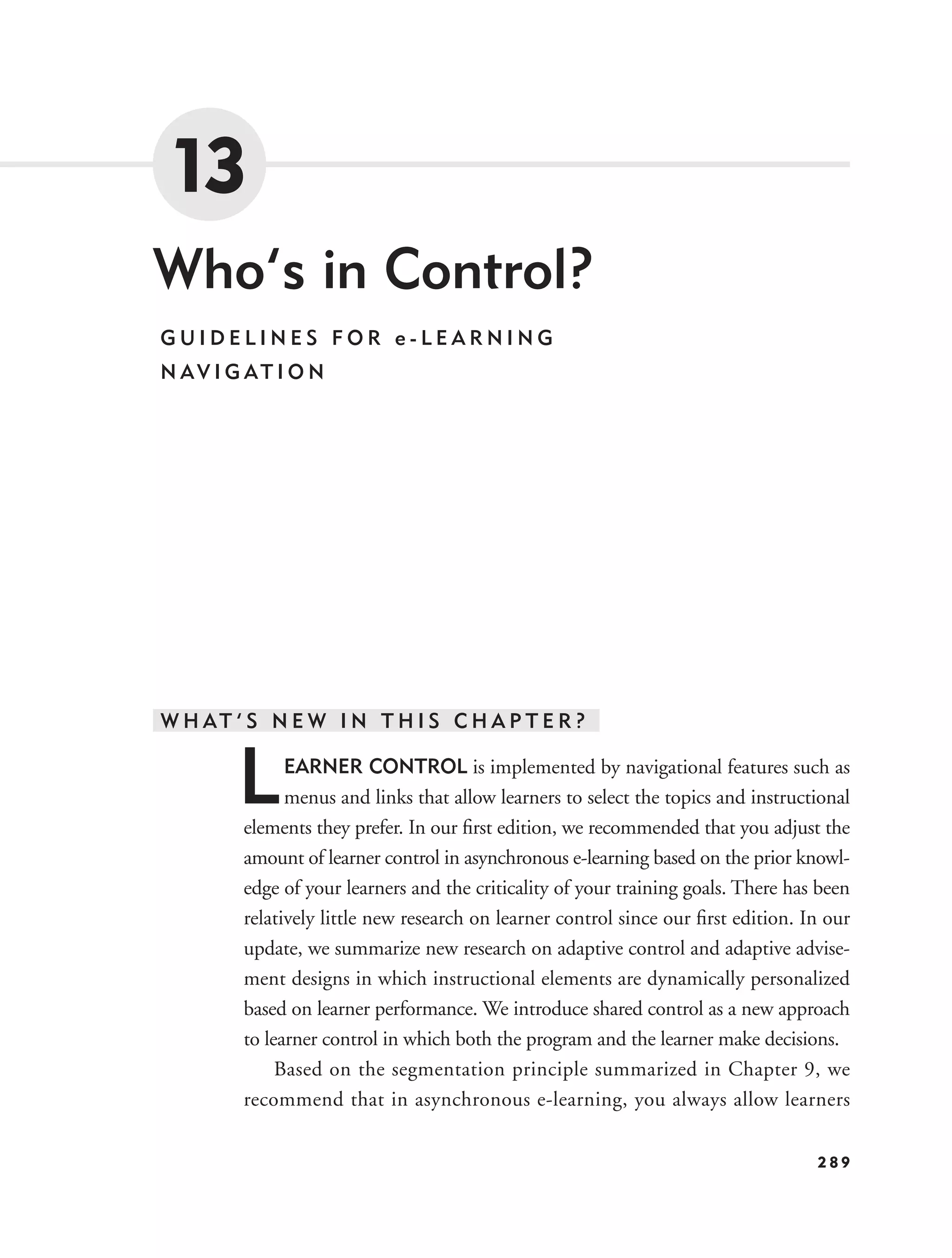 13
Who’s in Control?
GUIDELINES FOR e-LEARNING
N AV I G AT I O N




W H AT ’ S N E W I N T H I S C H A P T E R ?


        L     EARNER CONTROL is implemented by navigational features such as
              menus and links that allow learners to select the topics and instructional
        elements they prefer. In our ﬁrst edition, we recommended that you adjust the
        amount of learner control in asynchronous e-learning based on the prior knowl-
        edge of your learners and the criticality of your training goals. There has been
        relatively little new research on learner control since our ﬁrst edition. In our
        update, we summarize new research on adaptive control and adaptive advise-
        ment designs in which instructional elements are dynamically personalized
        based on learner performance. We introduce shared control as a new approach
        to learner control in which both the program and the learner make decisions.
             Based on the segmentation principle summarized in Chapter 9, we
        recommend that in asynchronous e-learning, you always allow learners

                                                                                   289
 