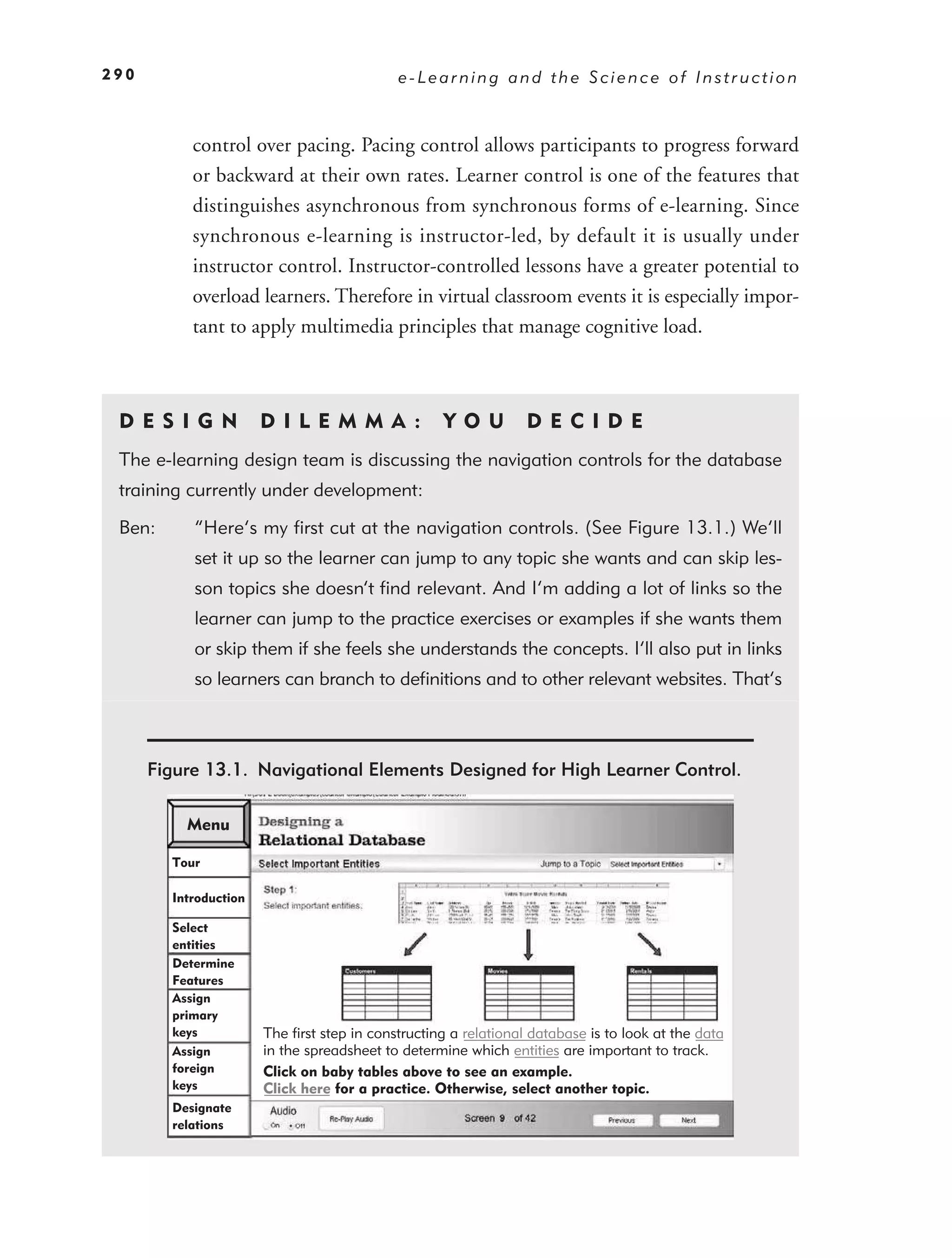 290                                          e-Learning and the Science of Instruction



           control over pacing. Pacing control allows participants to progress forward
           or backward at their own rates. Learner control is one of the features that
           distinguishes asynchronous from synchronous forms of e-learning. Since
           synchronous e-learning is instructor-led, by default it is usually under
           instructor control. Instructor-controlled lessons have a greater potential to
           overload learners. Therefore in virtual classroom events it is especially impor-
           tant to apply multimedia principles that manage cognitive load.



 DE S I GN             D I L EM M A :               YO U         DEC IDE
 The e-learning design team is discussing the navigation controls for the database
 training currently under development:

 Ben:      “Here’s my ﬁrst cut at the navigation controls. (See Figure 13.1.) We’ll
           set it up so the learner can jump to any topic she wants and can skip les-
           son topics she doesn’t ﬁnd relevant. And I’m adding a lot of links so the
           learner can jump to the practice exercises or examples if she wants them
           or skip them if she feels she understands the concepts. I’ll also put in links
           so learners can branch to deﬁnitions and to other relevant websites. That’s



      Figure 13.1. Navigational Elements Designed for High Learner Control.

          Menu

        Tour

        Introduction

        Select
        entities
        Determine
        Features
        Assign
        primary
        keys           The first step in constructing a relational database is to look at the data
        Assign         in the spreadsheet to determine which entities are important to track.
        foreign        Click on baby tables above to see an example.
        keys           Click here for a practice. Otherwise, select another topic.
        Designate
        relations
 
