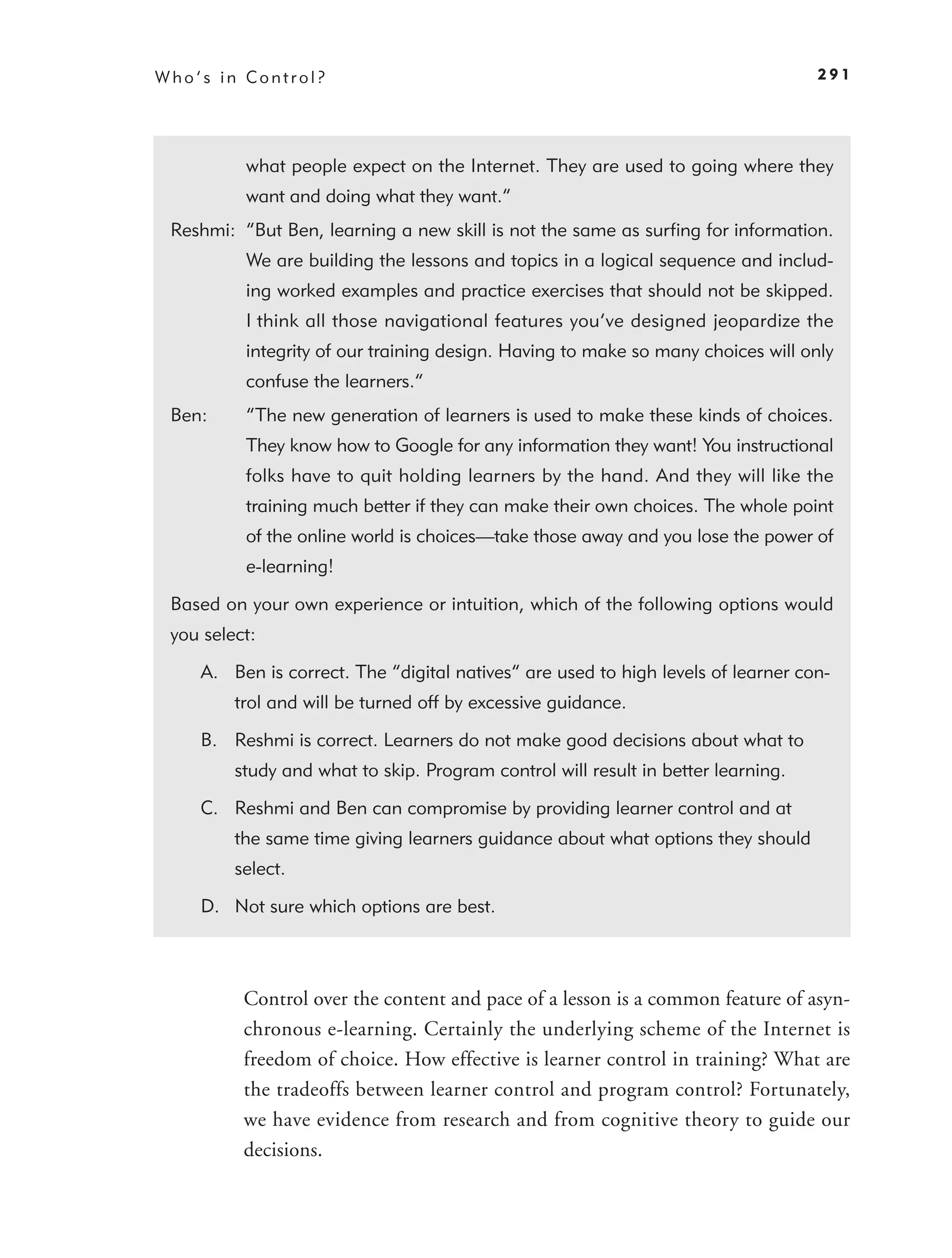 Who’s in Control?                                                                  291




          what people expect on the Internet. They are used to going where they
          want and doing what they want.”
 Reshmi: “But Ben, learning a new skill is not the same as surﬁng for information.
          We are building the lessons and topics in a logical sequence and includ-
          ing worked examples and practice exercises that should not be skipped.
          I think all those navigational features you’ve designed jeopardize the
          integrity of our training design. Having to make so many choices will only
          confuse the learners.”
 Ben:     “The new generation of learners is used to make these kinds of choices.
          They know how to Google for any information they want! You instructional
          folks have to quit holding learners by the hand. And they will like the
          training much better if they can make their own choices. The whole point
          of the online world is choices—take those away and you lose the power of
          e-learning!

 Based on your own experience or intuition, which of the following options would
 you select:

    A. Ben is correct. The “digital natives” are used to high levels of learner con-
         trol and will be turned off by excessive guidance.

    B. Reshmi is correct. Learners do not make good decisions about what to
         study and what to skip. Program control will result in better learning.

    C. Reshmi and Ben can compromise by providing learner control and at
         the same time giving learners guidance about what options they should
         select.

    D. Not sure which options are best.



          Control over the content and pace of a lesson is a common feature of asyn-
          chronous e-learning. Certainly the underlying scheme of the Internet is
          freedom of choice. How effective is learner control in training? What are
          the tradeoffs between learner control and program control? Fortunately,
          we have evidence from research and from cognitive theory to guide our
          decisions.
 
