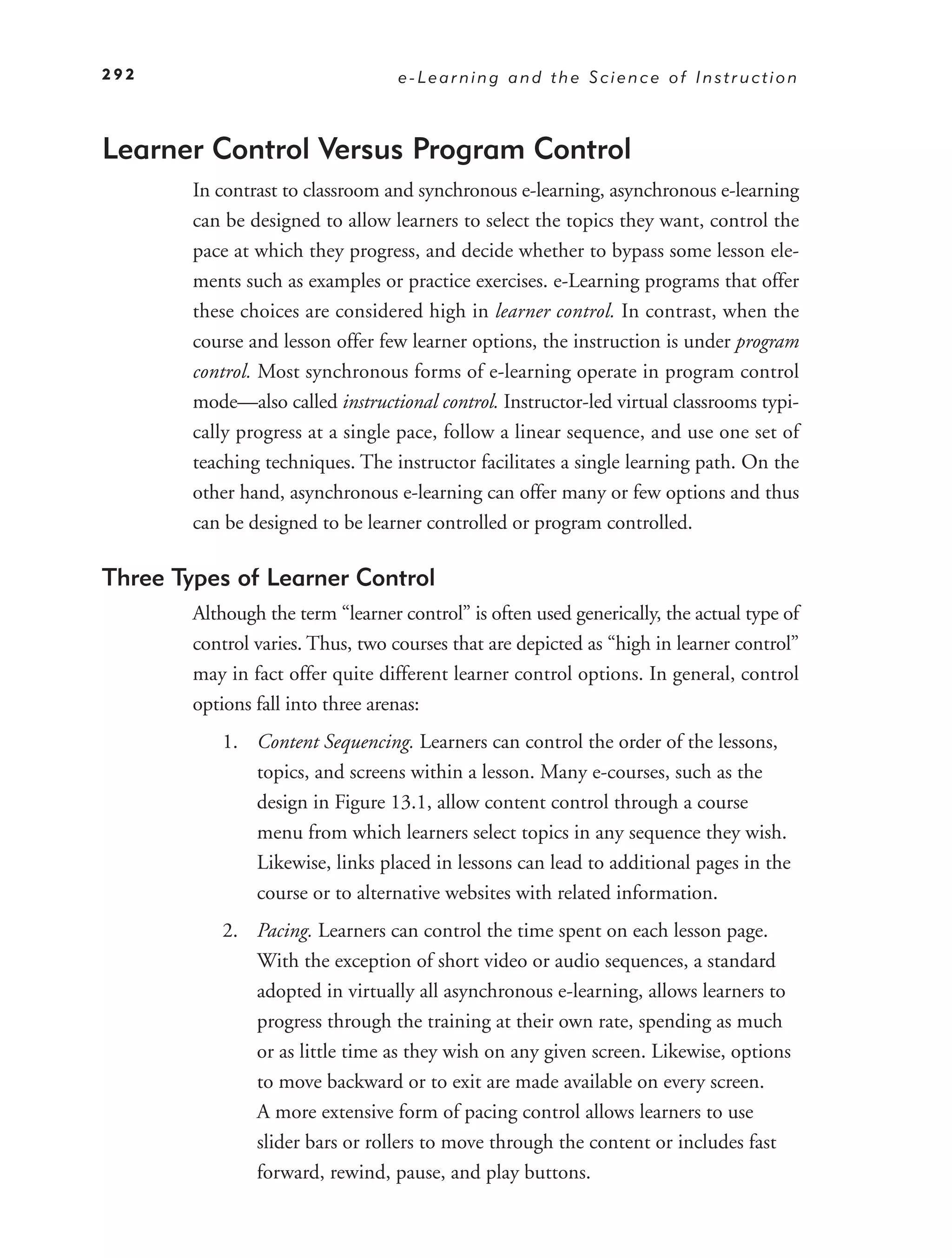 292                                e-Learning and the Science of Instruction



Learner Control Versus Program Control
        In contrast to classroom and synchronous e-learning, asynchronous e-learning
        can be designed to allow learners to select the topics they want, control the
        pace at which they progress, and decide whether to bypass some lesson ele-
        ments such as examples or practice exercises. e-Learning programs that offer
        these choices are considered high in learner control. In contrast, when the
        course and lesson offer few learner options, the instruction is under program
        control. Most synchronous forms of e-learning operate in program control
        mode—also called instructional control. Instructor-led virtual classrooms typi-
        cally progress at a single pace, follow a linear sequence, and use one set of
        teaching techniques. The instructor facilitates a single learning path. On the
        other hand, asynchronous e-learning can offer many or few options and thus
        can be designed to be learner controlled or program controlled.

Three Types of Learner Control
        Although the term “learner control” is often used generically, the actual type of
        control varies. Thus, two courses that are depicted as “high in learner control”
        may in fact offer quite different learner control options. In general, control
        options fall into three arenas:
           1. Content Sequencing. Learners can control the order of the lessons,
              topics, and screens within a lesson. Many e-courses, such as the
              design in Figure 13.1, allow content control through a course
              menu from which learners select topics in any sequence they wish.
              Likewise, links placed in lessons can lead to additional pages in the
              course or to alternative websites with related information.
           2. Pacing. Learners can control the time spent on each lesson page.
              With the exception of short video or audio sequences, a standard
              adopted in virtually all asynchronous e-learning, allows learners to
              progress through the training at their own rate, spending as much
              or as little time as they wish on any given screen. Likewise, options
              to move backward or to exit are made available on every screen.
              A more extensive form of pacing control allows learners to use
              slider bars or rollers to move through the content or includes fast
              forward, rewind, pause, and play buttons.
 