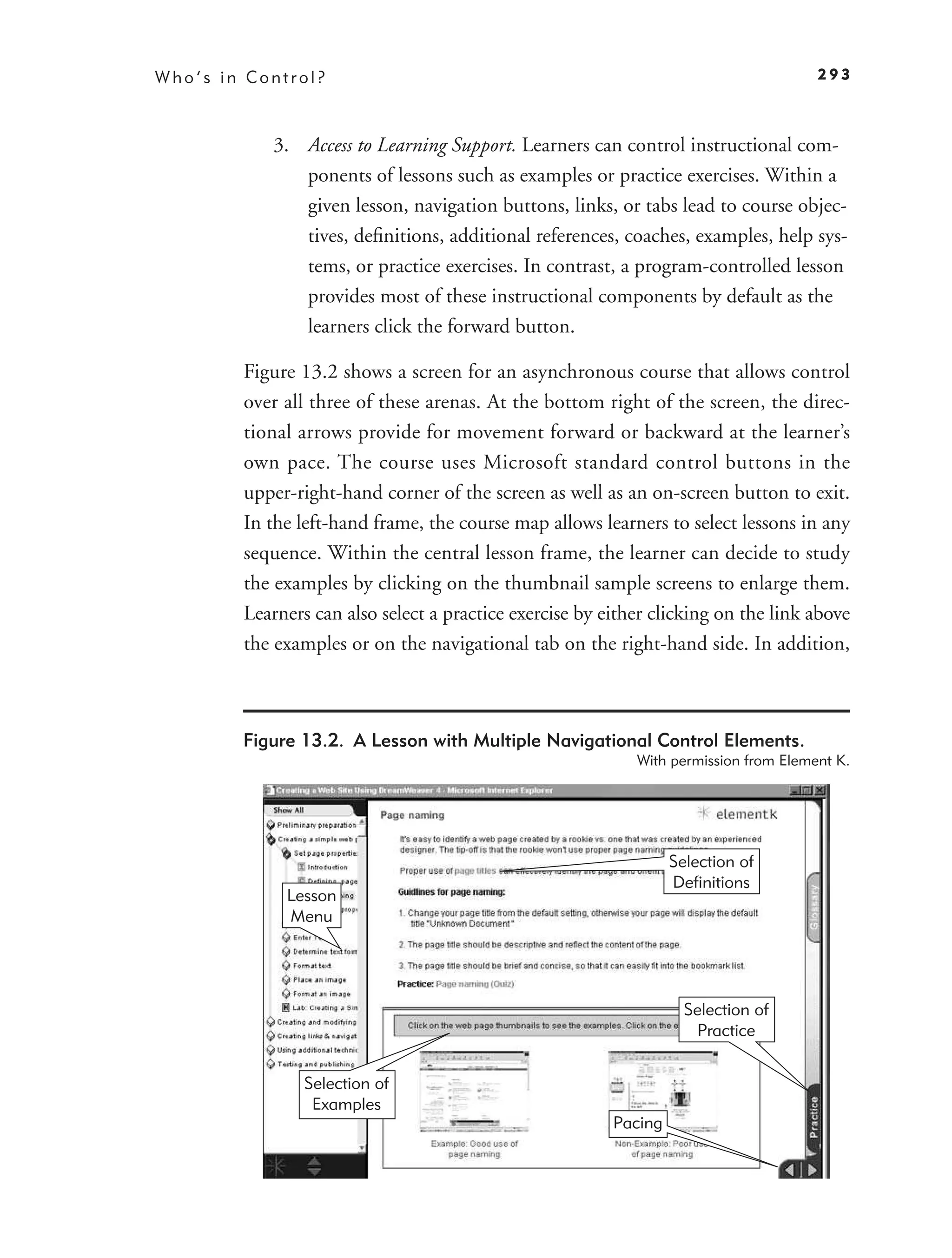Who’s in Control?                                                                     293



           3. Access to Learning Support. Learners can control instructional com-
              ponents of lessons such as examples or practice exercises. Within a
              given lesson, navigation buttons, links, or tabs lead to course objec-
              tives, deﬁnitions, additional references, coaches, examples, help sys-
              tems, or practice exercises. In contrast, a program-controlled lesson
              provides most of these instructional components by default as the
              learners click the forward button.

        Figure 13.2 shows a screen for an asynchronous course that allows control
        over all three of these arenas. At the bottom right of the screen, the direc-
        tional arrows provide for movement forward or backward at the learner’s
        own pace. The course uses Microsoft standard control buttons in the
        upper-right-hand corner of the screen as well as an on-screen button to exit.
        In the left-hand frame, the course map allows learners to select lessons in any
        sequence. Within the central lesson frame, the learner can decide to study
        the examples by clicking on the thumbnail sample screens to enlarge them.
        Learners can also select a practice exercise by either clicking on the link above
        the examples or on the navigational tab on the right-hand side. In addition,



        Figure 13.2. A Lesson with Multiple Navigational Control Elements.
                                                            With permission from Element K.




                                                                  Selection of
                                                                  Definitions
             Lesson
             Menu




                                                                    Selection of
                                                                     Practice


                Selection of
                 Examples
                                                         Pacing
 