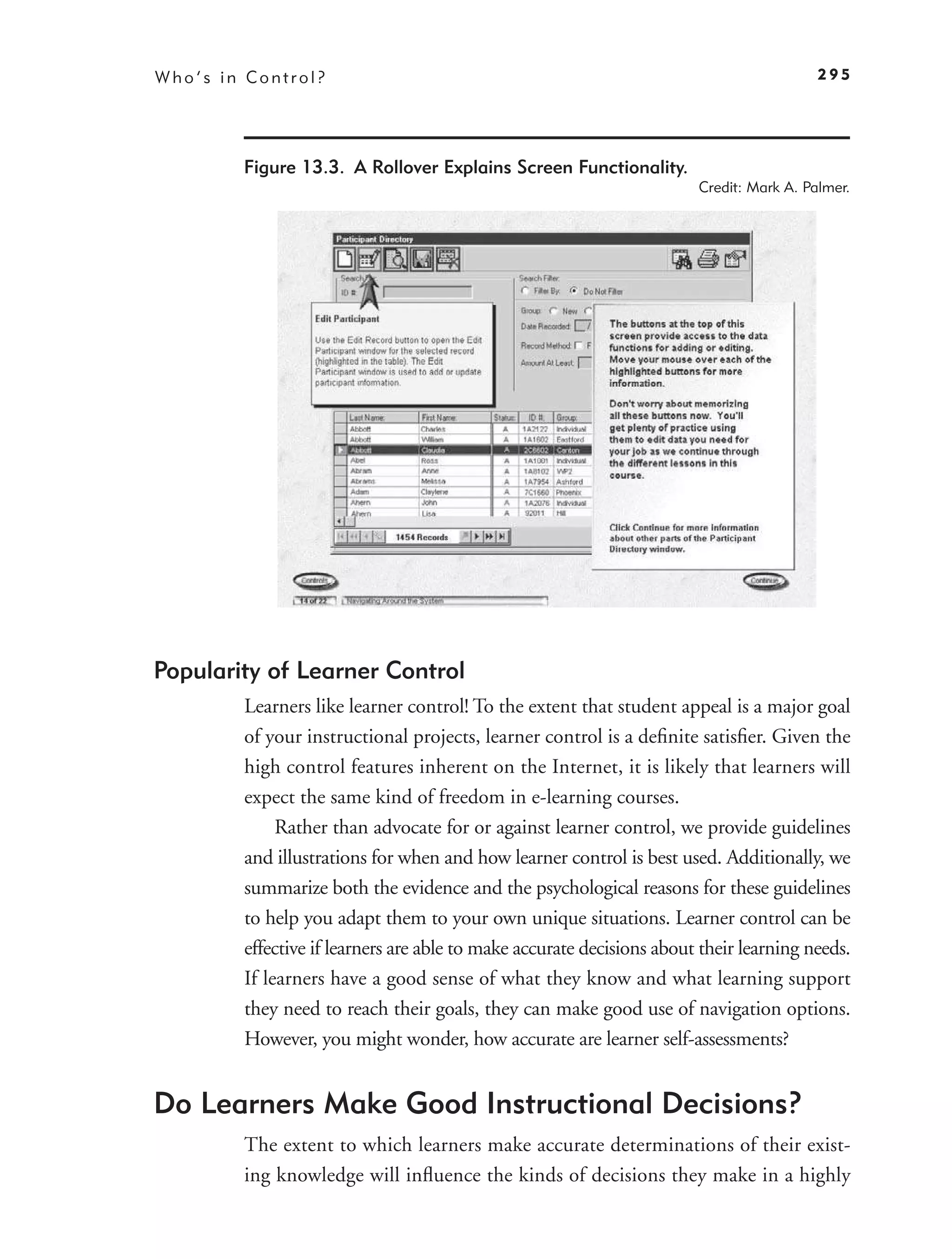 Who’s in Control?                                                                        295




        Figure 13.3. A Rollover Explains Screen Functionality.
                                                                       Credit: Mark A. Palmer.




Popularity of Learner Control
        Learners like learner control! To the extent that student appeal is a major goal
        of your instructional projects, learner control is a deﬁnite satisﬁer. Given the
        high control features inherent on the Internet, it is likely that learners will
        expect the same kind of freedom in e-learning courses.
             Rather than advocate for or against learner control, we provide guidelines
        and illustrations for when and how learner control is best used. Additionally, we
        summarize both the evidence and the psychological reasons for these guidelines
        to help you adapt them to your own unique situations. Learner control can be
        effective if learners are able to make accurate decisions about their learning needs.
        If learners have a good sense of what they know and what learning support
        they need to reach their goals, they can make good use of navigation options.
        However, you might wonder, how accurate are learner self-assessments?


Do Learners Make Good Instructional Decisions?
        The extent to which learners make accurate determinations of their exist-
        ing knowledge will inﬂuence the kinds of decisions they make in a highly
 