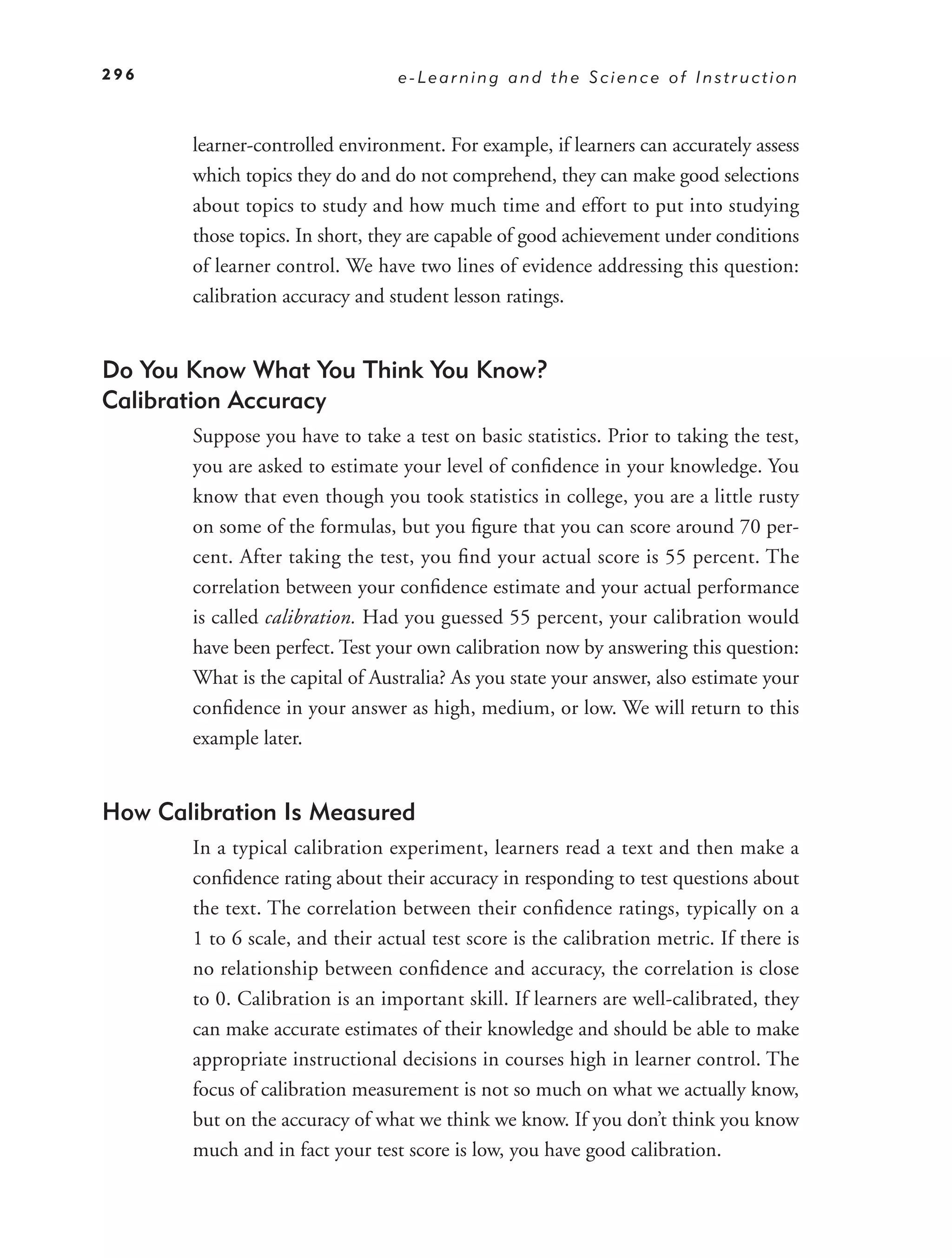 296                               e-Learning and the Science of Instruction



       learner-controlled environment. For example, if learners can accurately assess
       which topics they do and do not comprehend, they can make good selections
       about topics to study and how much time and effort to put into studying
       those topics. In short, they are capable of good achievement under conditions
       of learner control. We have two lines of evidence addressing this question:
       calibration accuracy and student lesson ratings.


Do You Know What You Think You Know?
Calibration Accuracy
       Suppose you have to take a test on basic statistics. Prior to taking the test,
       you are asked to estimate your level of conﬁdence in your knowledge. You
       know that even though you took statistics in college, you are a little rusty
       on some of the formulas, but you ﬁgure that you can score around 70 per-
       cent. After taking the test, you ﬁnd your actual score is 55 percent. The
       correlation between your conﬁdence estimate and your actual performance
       is called calibration. Had you guessed 55 percent, your calibration would
       have been perfect. Test your own calibration now by answering this question:
       What is the capital of Australia? As you state your answer, also estimate your
       conﬁdence in your answer as high, medium, or low. We will return to this
       example later.


How Calibration Is Measured
       In a typical calibration experiment, learners read a text and then make a
       conﬁdence rating about their accuracy in responding to test questions about
       the text. The correlation between their conﬁdence ratings, typically on a
       1 to 6 scale, and their actual test score is the calibration metric. If there is
       no relationship between conﬁdence and accuracy, the correlation is close
       to 0. Calibration is an important skill. If learners are well-calibrated, they
       can make accurate estimates of their knowledge and should be able to make
       appropriate instructional decisions in courses high in learner control. The
       focus of calibration measurement is not so much on what we actually know,
       but on the accuracy of what we think we know. If you don’t think you know
       much and in fact your test score is low, you have good calibration.
 