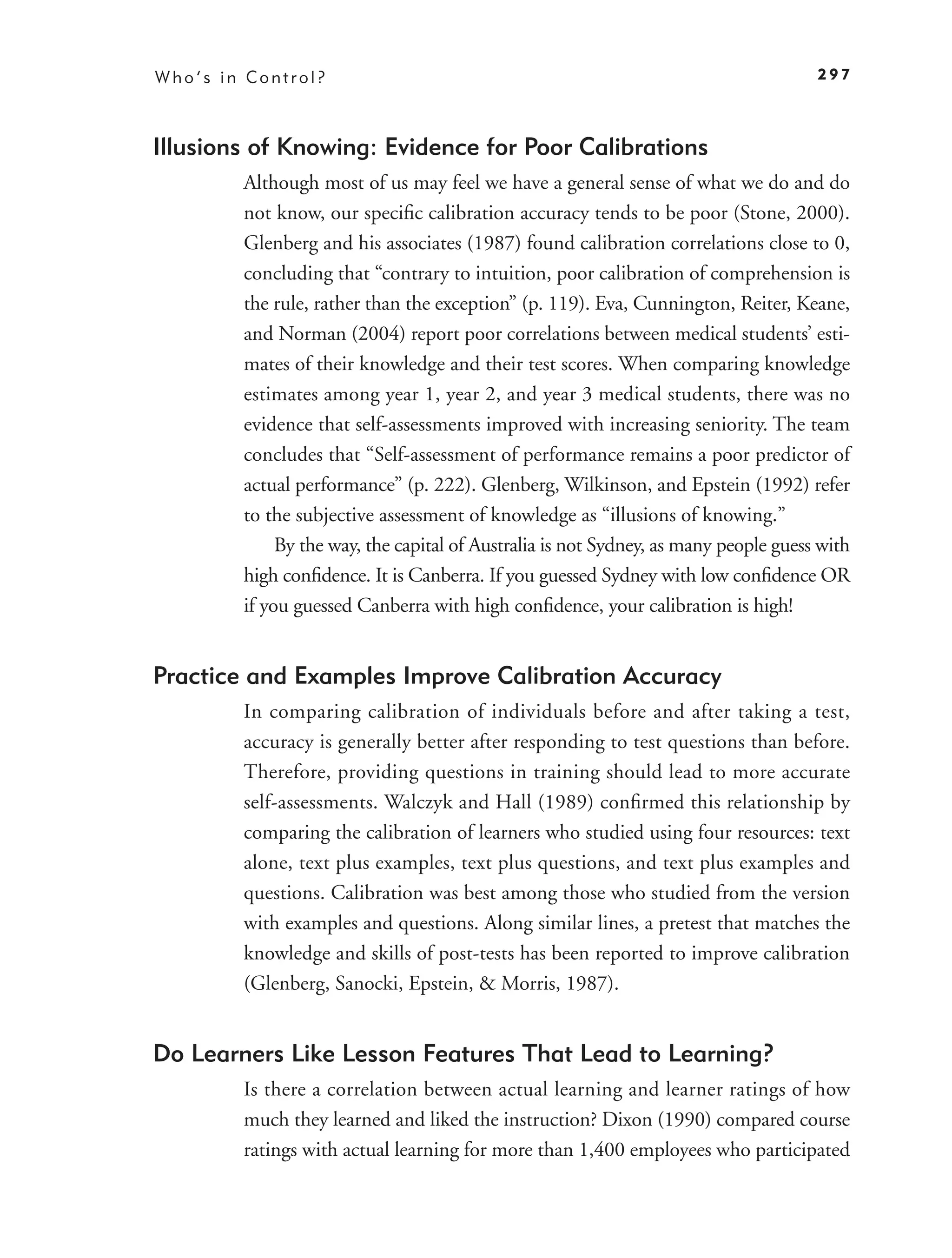 Who’s in Control?                                                                    297



Illusions of Knowing: Evidence for Poor Calibrations
        Although most of us may feel we have a general sense of what we do and do
        not know, our speciﬁc calibration accuracy tends to be poor (Stone, 2000).
        Glenberg and his associates (1987) found calibration correlations close to 0,
        concluding that “contrary to intuition, poor calibration of comprehension is
        the rule, rather than the exception” (p. 119). Eva, Cunnington, Reiter, Keane,
        and Norman (2004) report poor correlations between medical students’ esti-
        mates of their knowledge and their test scores. When comparing knowledge
        estimates among year 1, year 2, and year 3 medical students, there was no
        evidence that self-assessments improved with increasing seniority. The team
        concludes that “Self-assessment of performance remains a poor predictor of
        actual performance” (p. 222). Glenberg, Wilkinson, and Epstein (1992) refer
        to the subjective assessment of knowledge as “illusions of knowing.”
             By the way, the capital of Australia is not Sydney, as many people guess with
        high conﬁdence. It is Canberra. If you guessed Sydney with low conﬁdence OR
        if you guessed Canberra with high conﬁdence, your calibration is high!


Practice and Examples Improve Calibration Accuracy
        In comparing calibration of individuals before and after taking a test,
        accuracy is generally better after responding to test questions than before.
        Therefore, providing questions in training should lead to more accurate
        self-assessments. Walczyk and Hall (1989) conﬁrmed this relationship by
        comparing the calibration of learners who studied using four resources: text
        alone, text plus examples, text plus questions, and text plus examples and
        questions. Calibration was best among those who studied from the version
        with examples and questions. Along similar lines, a pretest that matches the
        knowledge and skills of post-tests has been reported to improve calibration
        (Glenberg, Sanocki, Epstein, & Morris, 1987).


Do Learners Like Lesson Features That Lead to Learning?
        Is there a correlation between actual learning and learner ratings of how
        much they learned and liked the instruction? Dixon (1990) compared course
        ratings with actual learning for more than 1,400 employees who participated
 