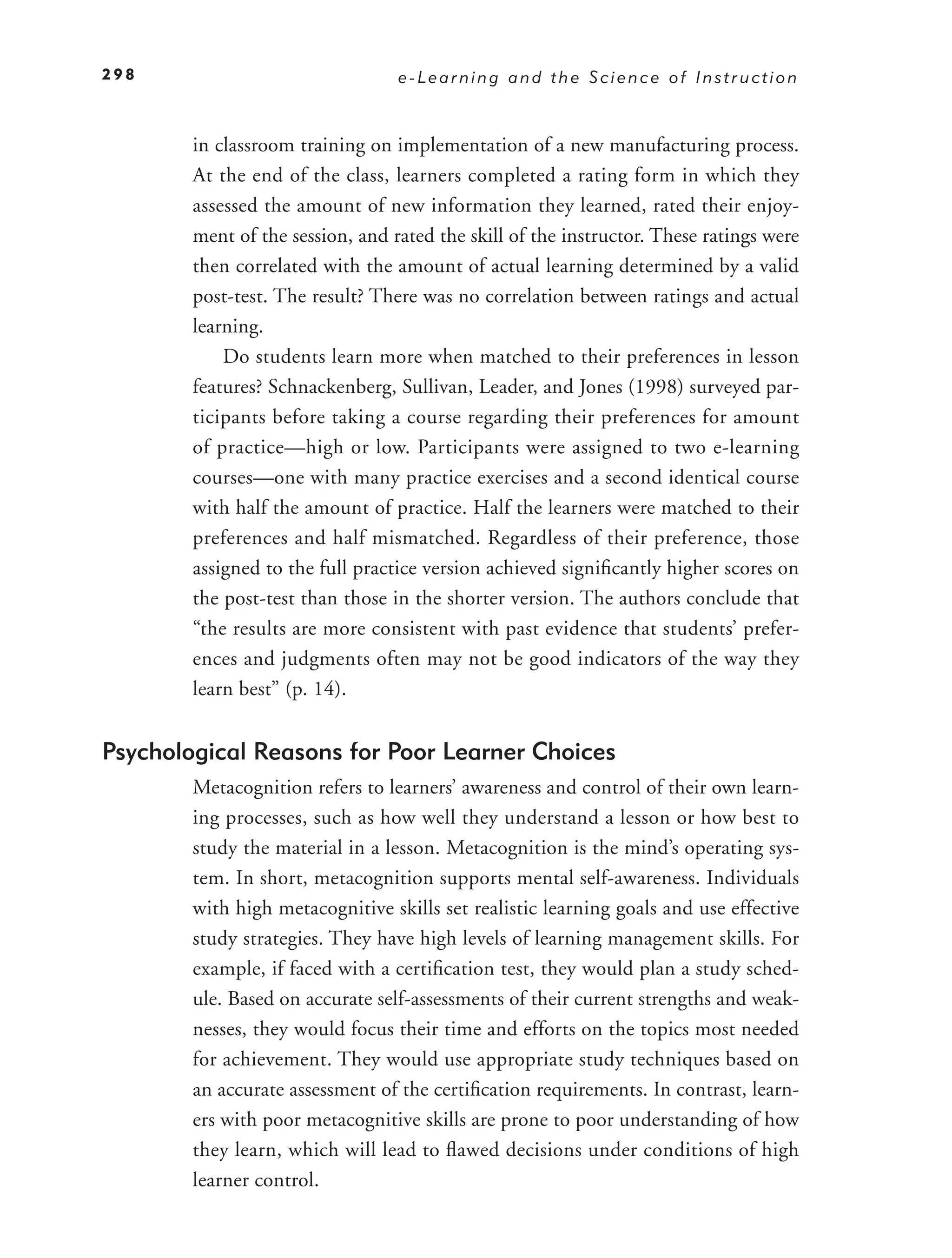298                               e-Learning and the Science of Instruction



        in classroom training on implementation of a new manufacturing process.
        At the end of the class, learners completed a rating form in which they
        assessed the amount of new information they learned, rated their enjoy-
        ment of the session, and rated the skill of the instructor. These ratings were
        then correlated with the amount of actual learning determined by a valid
        post-test. The result? There was no correlation between ratings and actual
        learning.
            Do students learn more when matched to their preferences in lesson
        features? Schnackenberg, Sullivan, Leader, and Jones (1998) surveyed par-
        ticipants before taking a course regarding their preferences for amount
        of practice—high or low. Participants were assigned to two e-learning
        courses—one with many practice exercises and a second identical course
        with half the amount of practice. Half the learners were matched to their
        preferences and half mismatched. Regardless of their preference, those
        assigned to the full practice version achieved signiﬁcantly higher scores on
        the post-test than those in the shorter version. The authors conclude that
        “the results are more consistent with past evidence that students’ prefer-
        ences and judgments often may not be good indicators of the way they
        learn best” (p. 14).


Psychological Reasons for Poor Learner Choices
        Metacognition refers to learners’ awareness and control of their own learn-
        ing processes, such as how well they understand a lesson or how best to
        study the material in a lesson. Metacognition is the mind’s operating sys-
        tem. In short, metacognition supports mental self-awareness. Individuals
        with high metacognitive skills set realistic learning goals and use effective
        study strategies. They have high levels of learning management skills. For
        example, if faced with a certiﬁcation test, they would plan a study sched-
        ule. Based on accurate self-assessments of their current strengths and weak-
        nesses, they would focus their time and efforts on the topics most needed
        for achievement. They would use appropriate study techniques based on
        an accurate assessment of the certiﬁcation requirements. In contrast, learn-
        ers with poor metacognitive skills are prone to poor understanding of how
        they learn, which will lead to ﬂawed decisions under conditions of high
        learner control.
 