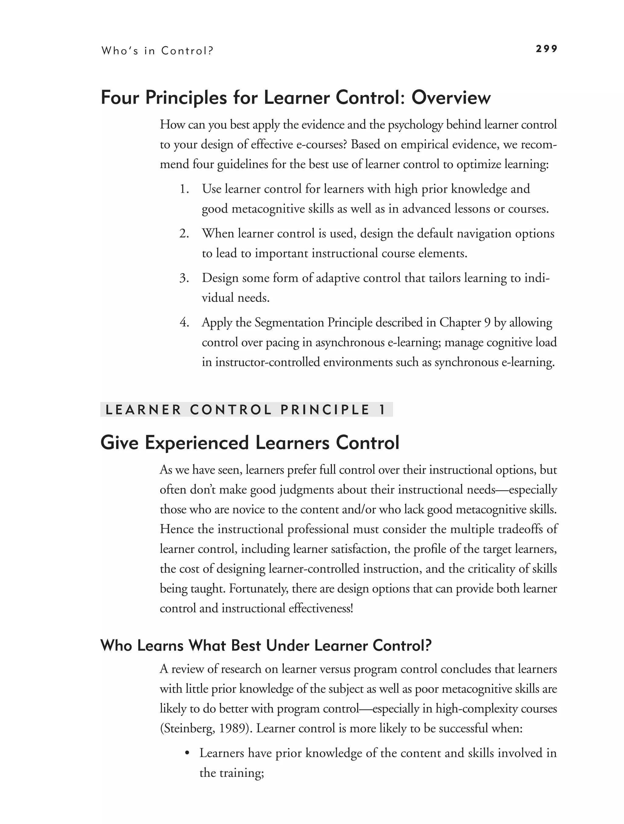 Who’s in Control?                                                                     299




Four Principles for Learner Control: Overview
        How can you best apply the evidence and the psychology behind learner control
        to your design of effective e-courses? Based on empirical evidence, we recom-
        mend four guidelines for the best use of learner control to optimize learning:
            1. Use learner control for learners with high prior knowledge and
               good metacognitive skills as well as in advanced lessons or courses.
            2. When learner control is used, design the default navigation options
               to lead to important instructional course elements.
            3. Design some form of adaptive control that tailors learning to indi-
               vidual needs.
            4. Apply the Segmentation Principle described in Chapter 9 by allowing
               control over pacing in asynchronous e-learning; manage cognitive load
               in instructor-controlled environments such as synchronous e-learning.


LEARNER CONTROL PRINCIPLE 1

Give Experienced Learners Control
        As we have seen, learners prefer full control over their instructional options, but
        often don’t make good judgments about their instructional needs—especially
        those who are novice to the content and/or who lack good metacognitive skills.
        Hence the instructional professional must consider the multiple tradeoffs of
        learner control, including learner satisfaction, the proﬁle of the target learners,
        the cost of designing learner-controlled instruction, and the criticality of skills
        being taught. Fortunately, there are design options that can provide both learner
        control and instructional effectiveness!

Who Learns What Best Under Learner Control?
        A review of research on learner versus program control concludes that learners
        with little prior knowledge of the subject as well as poor metacognitive skills are
        likely to do better with program control—especially in high-complexity courses
        (Steinberg, 1989). Learner control is more likely to be successful when:
             • Learners have prior knowledge of the content and skills involved in
               the training;
 