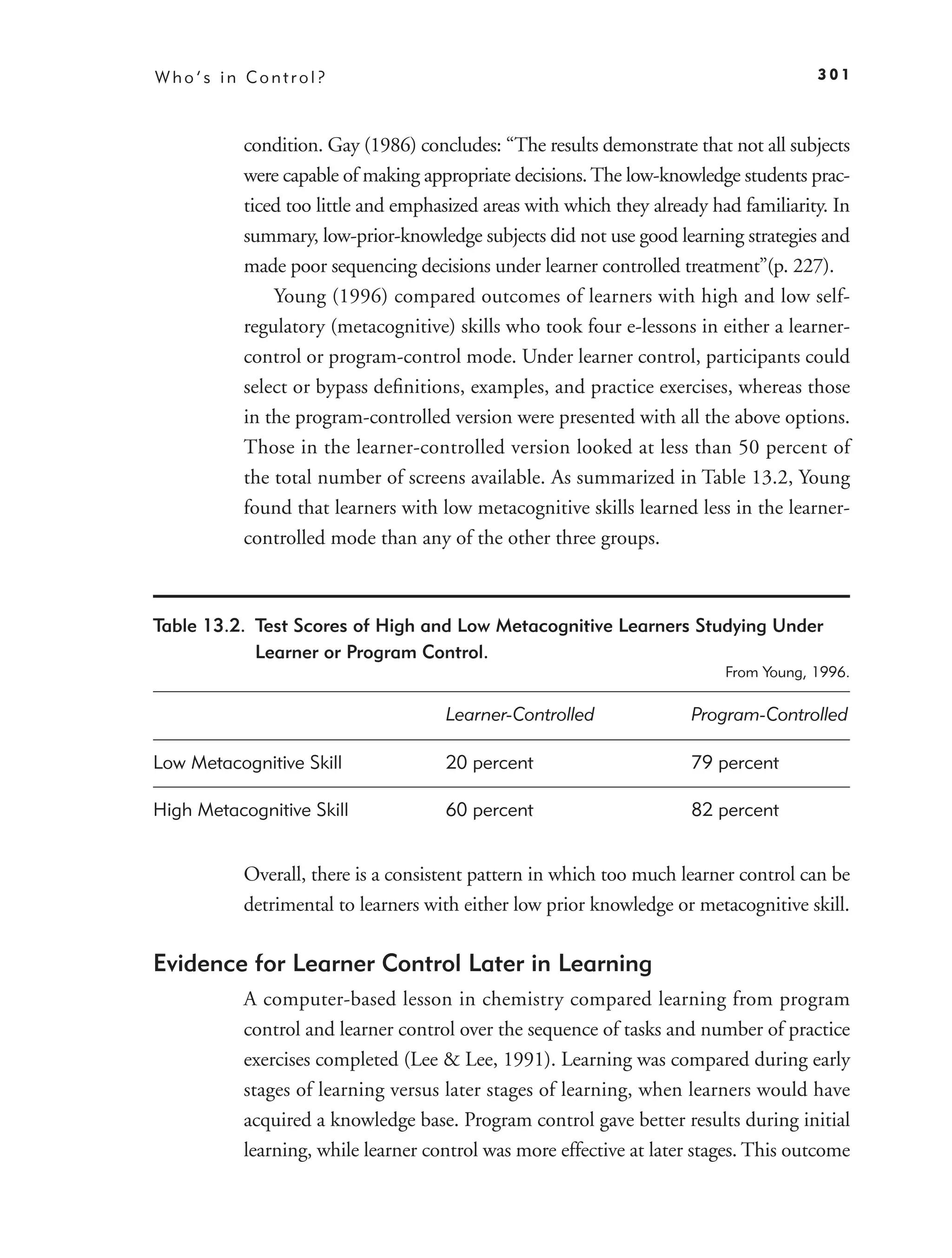 Who’s in Control?                                                                      301



           condition. Gay (1986) concludes: “The results demonstrate that not all subjects
           were capable of making appropriate decisions. The low-knowledge students prac-
           ticed too little and emphasized areas with which they already had familiarity. In
           summary, low-prior-knowledge subjects did not use good learning strategies and
           made poor sequencing decisions under learner controlled treatment”(p. 227).
               Young (1996) compared outcomes of learners with high and low self-
           regulatory (metacognitive) skills who took four e-lessons in either a learner-
           control or program-control mode. Under learner control, participants could
           select or bypass deﬁnitions, examples, and practice exercises, whereas those
           in the program-controlled version were presented with all the above options.
           Those in the learner-controlled version looked at less than 50 percent of
           the total number of screens available. As summarized in Table 13.2, Young
           found that learners with low metacognitive skills learned less in the learner-
           controlled mode than any of the other three groups.



Table 13.2. Test Scores of High and Low Metacognitive Learners Studying Under
            Learner or Program Control.
                                                                           From Young, 1996.

                                      Learner-Controlled              Program-Controlled

Low Metacognitive Skill               20 percent                      79 percent

High Metacognitive Skill              60 percent                      82 percent


           Overall, there is a consistent pattern in which too much learner control can be
           detrimental to learners with either low prior knowledge or metacognitive skill.

Evidence for Learner Control Later in Learning
           A computer-based lesson in chemistry compared learning from program
           control and learner control over the sequence of tasks and number of practice
           exercises completed (Lee & Lee, 1991). Learning was compared during early
           stages of learning versus later stages of learning, when learners would have
           acquired a knowledge base. Program control gave better results during initial
           learning, while learner control was more effective at later stages. This outcome
 