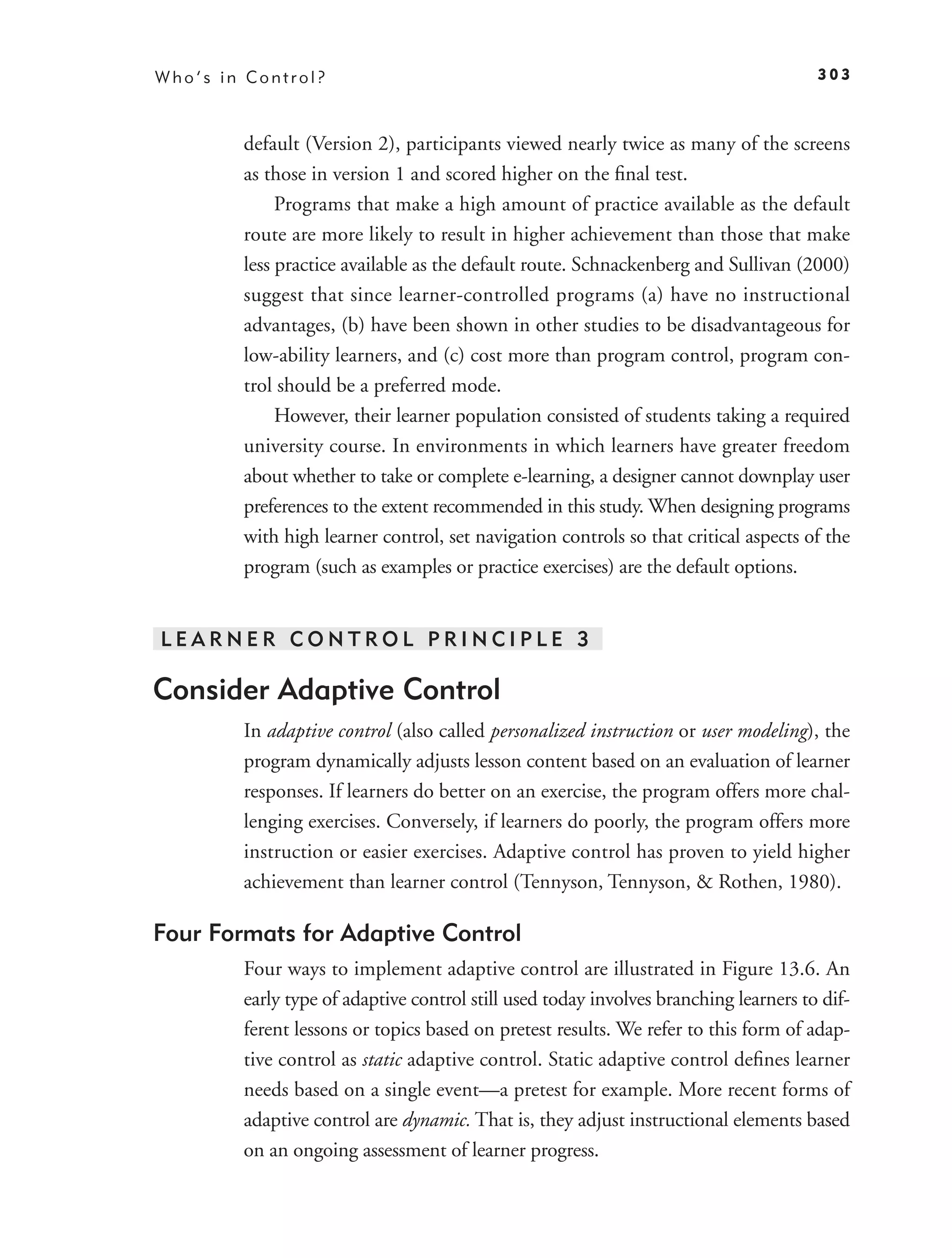 Who’s in Control?                                                                     303



        default (Version 2), participants viewed nearly twice as many of the screens
        as those in version 1 and scored higher on the ﬁnal test.
             Programs that make a high amount of practice available as the default
        route are more likely to result in higher achievement than those that make
        less practice available as the default route. Schnackenberg and Sullivan (2000)
        suggest that since learner-controlled programs (a) have no instructional
        advantages, (b) have been shown in other studies to be disadvantageous for
        low-ability learners, and (c) cost more than program control, program con-
        trol should be a preferred mode.
             However, their learner population consisted of students taking a required
        university course. In environments in which learners have greater freedom
        about whether to take or complete e-learning, a designer cannot downplay user
        preferences to the extent recommended in this study. When designing programs
        with high learner control, set navigation controls so that critical aspects of the
        program (such as examples or practice exercises) are the default options.


LEARNER CONTROL PRINCIPLE 3

Consider Adaptive Control
        In adaptive control (also called personalized instruction or user modeling), the
        program dynamically adjusts lesson content based on an evaluation of learner
        responses. If learners do better on an exercise, the program offers more chal-
        lenging exercises. Conversely, if learners do poorly, the program offers more
        instruction or easier exercises. Adaptive control has proven to yield higher
        achievement than learner control (Tennyson, Tennyson, & Rothen, 1980).

Four Formats for Adaptive Control
        Four ways to implement adaptive control are illustrated in Figure 13.6. An
        early type of adaptive control still used today involves branching learners to dif-
        ferent lessons or topics based on pretest results. We refer to this form of adap-
        tive control as static adaptive control. Static adaptive control deﬁnes learner
        needs based on a single event—a pretest for example. More recent forms of
        adaptive control are dynamic. That is, they adjust instructional elements based
        on an ongoing assessment of learner progress.
 