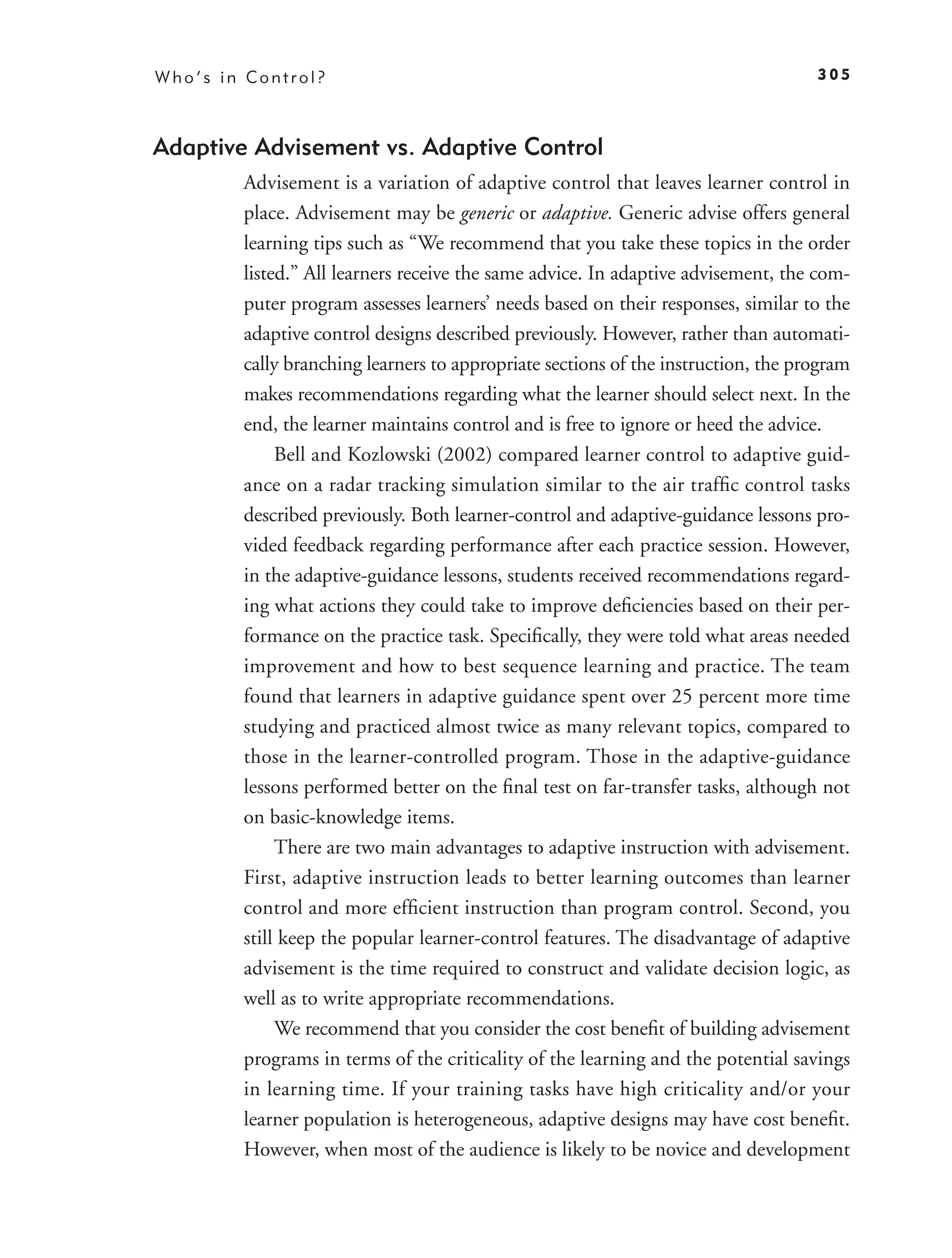 Who’s in Control?                                                                  305



Adaptive Advisement vs. Adaptive Control
        Advisement is a variation of adaptive control that leaves learner control in
        place. Advisement may be generic or adaptive. Generic advise offers general
        learning tips such as “We recommend that you take these topics in the order
        listed.” All learners receive the same advice. In adaptive advisement, the com-
        puter program assesses learners’ needs based on their responses, similar to the
        adaptive control designs described previously. However, rather than automati-
        cally branching learners to appropriate sections of the instruction, the program
        makes recommendations regarding what the learner should select next. In the
        end, the learner maintains control and is free to ignore or heed the advice.
             Bell and Kozlowski (2002) compared learner control to adaptive guid-
        ance on a radar tracking simulation similar to the air trafﬁc control tasks
        described previously. Both learner-control and adaptive-guidance lessons pro-
        vided feedback regarding performance after each practice session. However,
        in the adaptive-guidance lessons, students received recommendations regard-
        ing what actions they could take to improve deﬁciencies based on their per-
        formance on the practice task. Speciﬁcally, they were told what areas needed
        improvement and how to best sequence learning and practice. The team
        found that learners in adaptive guidance spent over 25 percent more time
        studying and practiced almost twice as many relevant topics, compared to
        those in the learner-controlled program. Those in the adaptive-guidance
        lessons performed better on the ﬁnal test on far-transfer tasks, although not
        on basic-knowledge items.
             There are two main advantages to adaptive instruction with advisement.
        First, adaptive instruction leads to better learning outcomes than learner
        control and more efﬁcient instruction than program control. Second, you
        still keep the popular learner-control features. The disadvantage of adaptive
        advisement is the time required to construct and validate decision logic, as
        well as to write appropriate recommendations.
             We recommend that you consider the cost beneﬁt of building advisement
        programs in terms of the criticality of the learning and the potential savings
        in learning time. If your training tasks have high criticality and/or your
        learner population is heterogeneous, adaptive designs may have cost beneﬁt.
        However, when most of the audience is likely to be novice and development
 