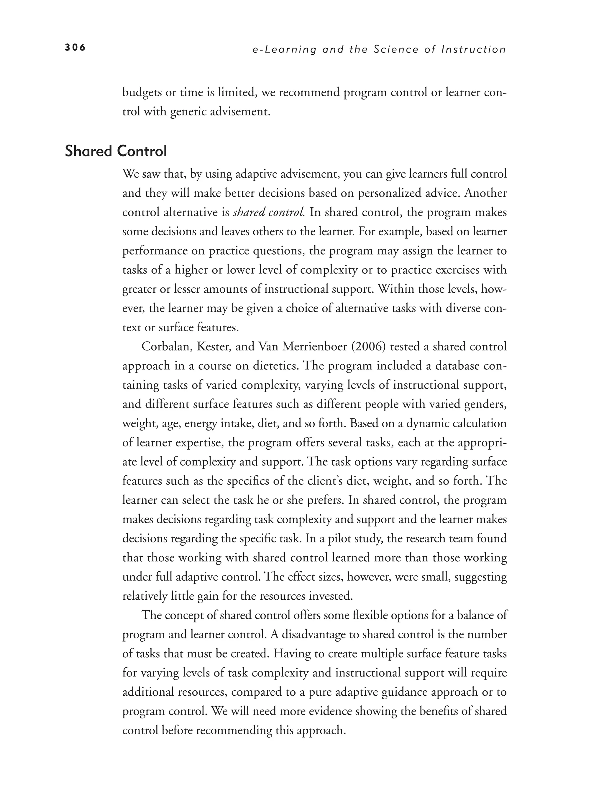 306                              e-Learning and the Science of Instruction



       budgets or time is limited, we recommend program control or learner con-
       trol with generic advisement.


Shared Control
       We saw that, by using adaptive advisement, you can give learners full control
       and they will make better decisions based on personalized advice. Another
       control alternative is shared control. In shared control, the program makes
       some decisions and leaves others to the learner. For example, based on learner
       performance on practice questions, the program may assign the learner to
       tasks of a higher or lower level of complexity or to practice exercises with
       greater or lesser amounts of instructional support. Within those levels, how-
       ever, the learner may be given a choice of alternative tasks with diverse con-
       text or surface features.
           Corbalan, Kester, and Van Merrienboer (2006) tested a shared control
       approach in a course on dietetics. The program included a database con-
       taining tasks of varied complexity, varying levels of instructional support,
       and different surface features such as different people with varied genders,
       weight, age, energy intake, diet, and so forth. Based on a dynamic calculation
       of learner expertise, the program offers several tasks, each at the appropri-
       ate level of complexity and support. The task options vary regarding surface
       features such as the speciﬁcs of the client’s diet, weight, and so forth. The
       learner can select the task he or she prefers. In shared control, the program
       makes decisions regarding task complexity and support and the learner makes
       decisions regarding the speciﬁc task. In a pilot study, the research team found
       that those working with shared control learned more than those working
       under full adaptive control. The effect sizes, however, were small, suggesting
       relatively little gain for the resources invested.
           The concept of shared control offers some ﬂexible options for a balance of
       program and learner control. A disadvantage to shared control is the number
       of tasks that must be created. Having to create multiple surface feature tasks
       for varying levels of task complexity and instructional support will require
       additional resources, compared to a pure adaptive guidance approach or to
       program control. We will need more evidence showing the beneﬁts of shared
       control before recommending this approach.
 
