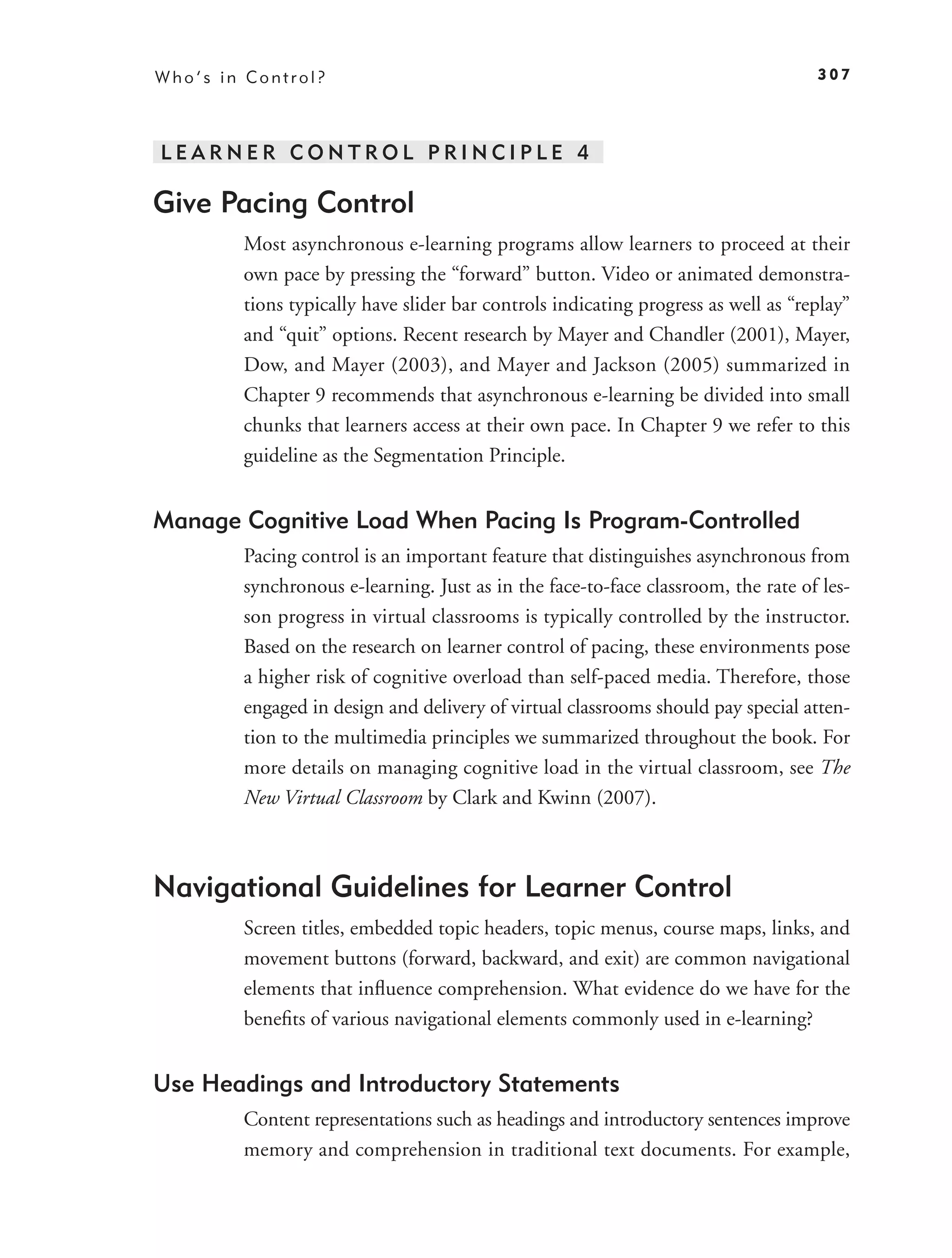 Who’s in Control?                                                                  307




LEARNER CONTROL PRINCIPLE 4

Give Pacing Control
        Most asynchronous e-learning programs allow learners to proceed at their
        own pace by pressing the “forward” button. Video or animated demonstra-
        tions typically have slider bar controls indicating progress as well as “replay”
        and “quit” options. Recent research by Mayer and Chandler (2001), Mayer,
        Dow, and Mayer (2003), and Mayer and Jackson (2005) summarized in
        Chapter 9 recommends that asynchronous e-learning be divided into small
        chunks that learners access at their own pace. In Chapter 9 we refer to this
        guideline as the Segmentation Principle.


Manage Cognitive Load When Pacing Is Program-Controlled
        Pacing control is an important feature that distinguishes asynchronous from
        synchronous e-learning. Just as in the face-to-face classroom, the rate of les-
        son progress in virtual classrooms is typically controlled by the instructor.
        Based on the research on learner control of pacing, these environments pose
        a higher risk of cognitive overload than self-paced media. Therefore, those
        engaged in design and delivery of virtual classrooms should pay special atten-
        tion to the multimedia principles we summarized throughout the book. For
        more details on managing cognitive load in the virtual classroom, see The
        New Virtual Classroom by Clark and Kwinn (2007).



Navigational Guidelines for Learner Control
        Screen titles, embedded topic headers, topic menus, course maps, links, and
        movement buttons (forward, backward, and exit) are common navigational
        elements that inﬂuence comprehension. What evidence do we have for the
        beneﬁts of various navigational elements commonly used in e-learning?


Use Headings and Introductory Statements
        Content representations such as headings and introductory sentences improve
        memory and comprehension in traditional text documents. For example,
 