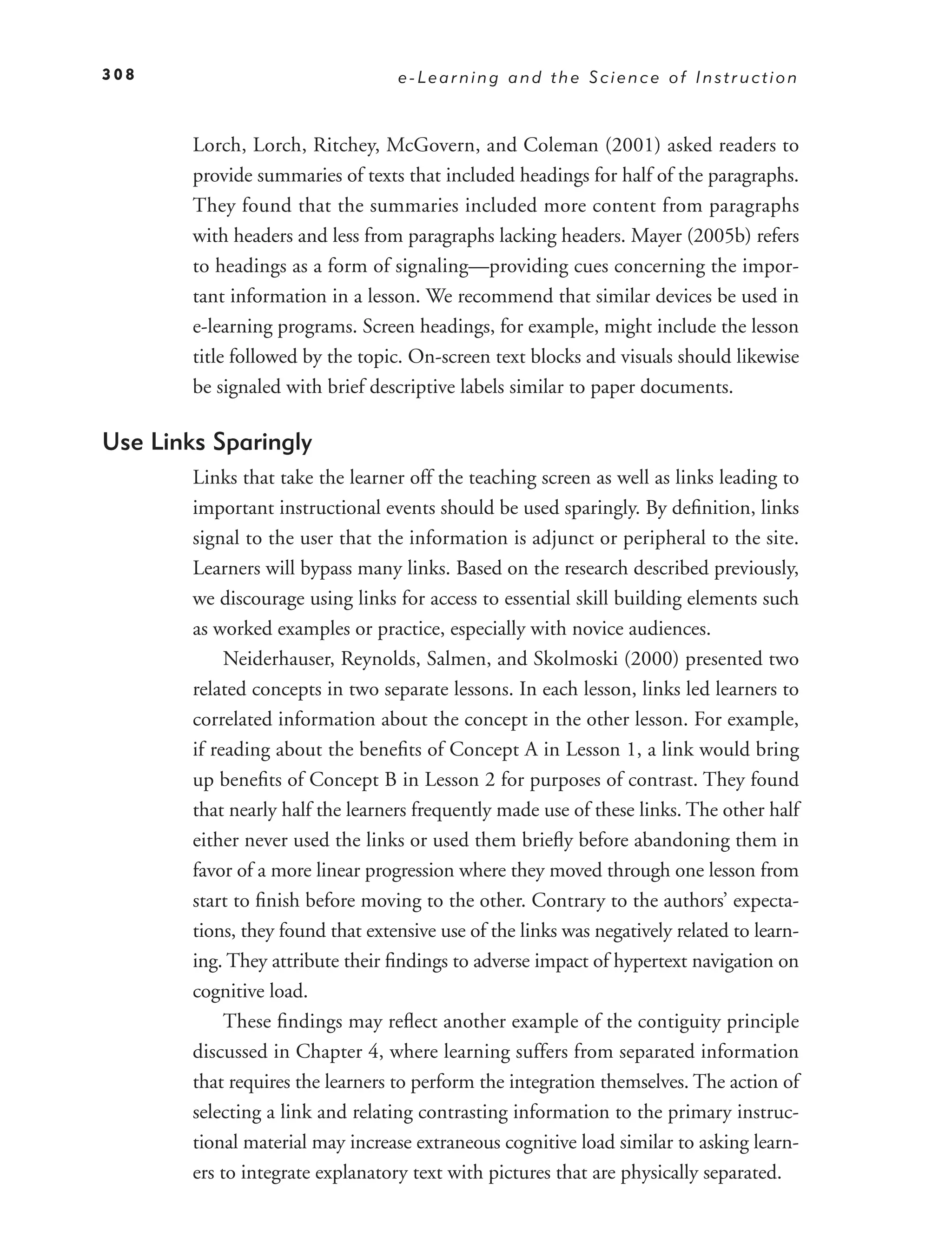 308                                e-Learning and the Science of Instruction



        Lorch, Lorch, Ritchey, McGovern, and Coleman (2001) asked readers to
        provide summaries of texts that included headings for half of the paragraphs.
        They found that the summaries included more content from paragraphs
        with headers and less from paragraphs lacking headers. Mayer (2005b) refers
        to headings as a form of signaling—providing cues concerning the impor-
        tant information in a lesson. We recommend that similar devices be used in
        e-learning programs. Screen headings, for example, might include the lesson
        title followed by the topic. On-screen text blocks and visuals should likewise
        be signaled with brief descriptive labels similar to paper documents.

Use Links Sparingly
        Links that take the learner off the teaching screen as well as links leading to
        important instructional events should be used sparingly. By deﬁnition, links
        signal to the user that the information is adjunct or peripheral to the site.
        Learners will bypass many links. Based on the research described previously,
        we discourage using links for access to essential skill building elements such
        as worked examples or practice, especially with novice audiences.
             Neiderhauser, Reynolds, Salmen, and Skolmoski (2000) presented two
        related concepts in two separate lessons. In each lesson, links led learners to
        correlated information about the concept in the other lesson. For example,
        if reading about the beneﬁts of Concept A in Lesson 1, a link would bring
        up beneﬁts of Concept B in Lesson 2 for purposes of contrast. They found
        that nearly half the learners frequently made use of these links. The other half
        either never used the links or used them brieﬂy before abandoning them in
        favor of a more linear progression where they moved through one lesson from
        start to ﬁnish before moving to the other. Contrary to the authors’ expecta-
        tions, they found that extensive use of the links was negatively related to learn-
        ing. They attribute their ﬁndings to adverse impact of hypertext navigation on
        cognitive load.
             These ﬁndings may reﬂect another example of the contiguity principle
        discussed in Chapter 4, where learning suffers from separated information
        that requires the learners to perform the integration themselves. The action of
        selecting a link and relating contrasting information to the primary instruc-
        tional material may increase extraneous cognitive load similar to asking learn-
        ers to integrate explanatory text with pictures that are physically separated.
 