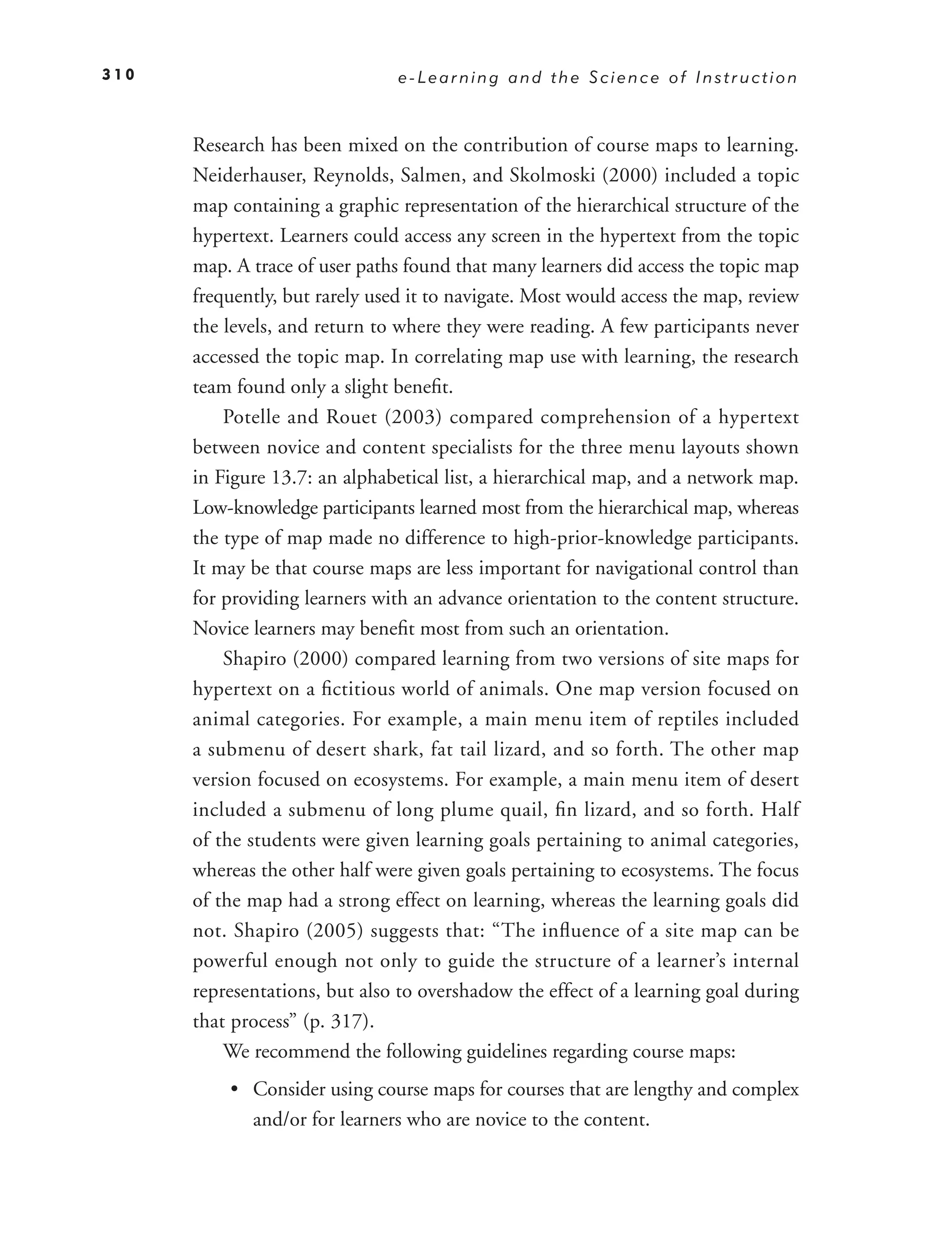 310                             e-Learning and the Science of Instruction



      Research has been mixed on the contribution of course maps to learning.
      Neiderhauser, Reynolds, Salmen, and Skolmoski (2000) included a topic
      map containing a graphic representation of the hierarchical structure of the
      hypertext. Learners could access any screen in the hypertext from the topic
      map. A trace of user paths found that many learners did access the topic map
      frequently, but rarely used it to navigate. Most would access the map, review
      the levels, and return to where they were reading. A few participants never
      accessed the topic map. In correlating map use with learning, the research
      team found only a slight beneﬁt.
          Potelle and Rouet (2003) compared comprehension of a hypertext
      between novice and content specialists for the three menu layouts shown
      in Figure 13.7: an alphabetical list, a hierarchical map, and a network map.
      Low-knowledge participants learned most from the hierarchical map, whereas
      the type of map made no difference to high-prior-knowledge participants.
      It may be that course maps are less important for navigational control than
      for providing learners with an advance orientation to the content structure.
      Novice learners may beneﬁt most from such an orientation.
          Shapiro (2000) compared learning from two versions of site maps for
      hypertext on a ﬁctitious world of animals. One map version focused on
      animal categories. For example, a main menu item of reptiles included
      a submenu of desert shark, fat tail lizard, and so forth. The other map
      version focused on ecosystems. For example, a main menu item of desert
      included a submenu of long plume quail, ﬁn lizard, and so forth. Half
      of the students were given learning goals pertaining to animal categories,
      whereas the other half were given goals pertaining to ecosystems. The focus
      of the map had a strong effect on learning, whereas the learning goals did
      not. Shapiro (2005) suggests that: “The inﬂuence of a site map can be
      powerful enough not only to guide the structure of a learner’s internal
      representations, but also to overshadow the effect of a learning goal during
      that process” (p. 317).
          We recommend the following guidelines regarding course maps:
          • Consider using course maps for courses that are lengthy and complex
            and/or for learners who are novice to the content.
 
