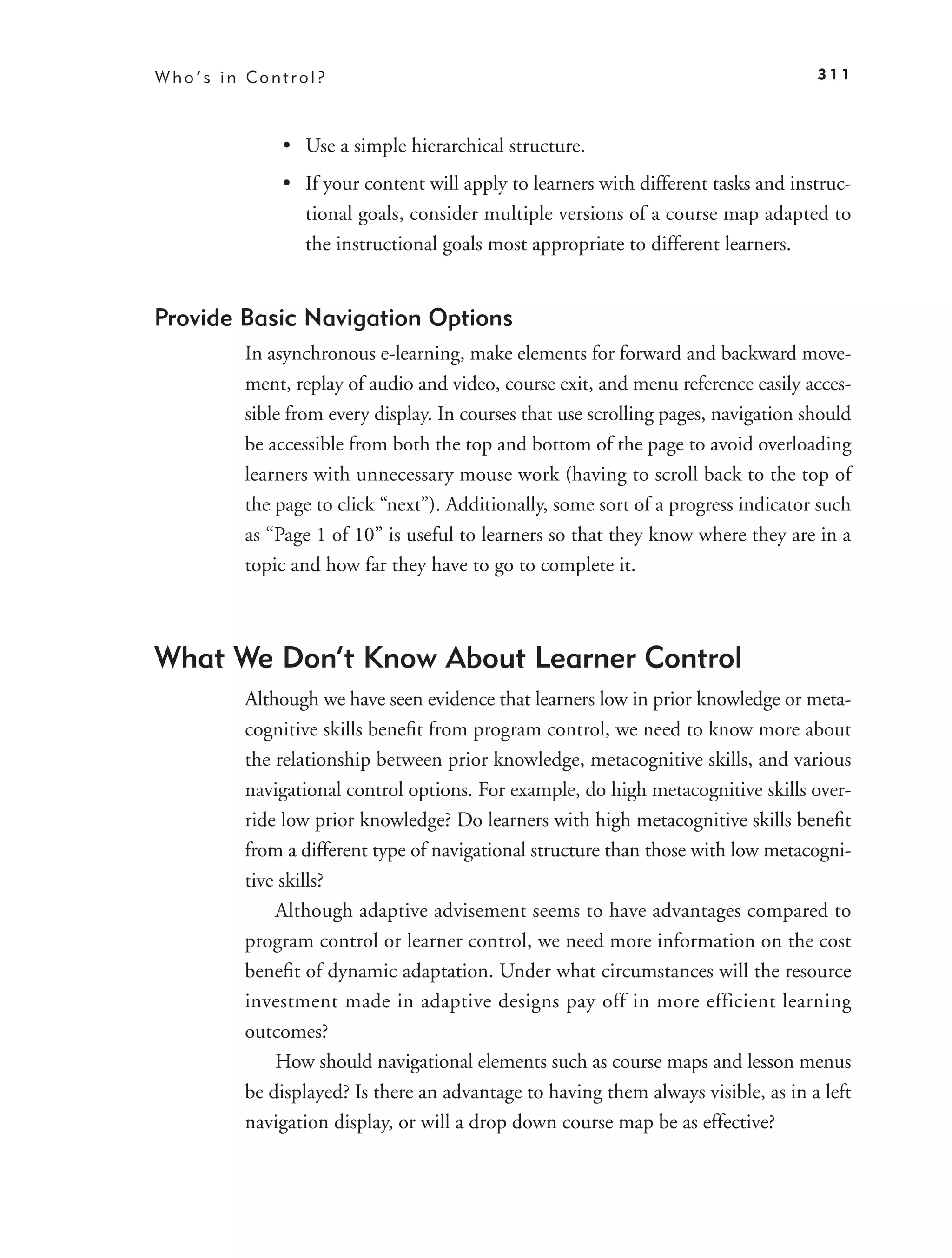 Who’s in Control?                                                                  311



            • Use a simple hierarchical structure.
            • If your content will apply to learners with different tasks and instruc-
              tional goals, consider multiple versions of a course map adapted to
              the instructional goals most appropriate to different learners.


Provide Basic Navigation Options
        In asynchronous e-learning, make elements for forward and backward move-
        ment, replay of audio and video, course exit, and menu reference easily acces-
        sible from every display. In courses that use scrolling pages, navigation should
        be accessible from both the top and bottom of the page to avoid overloading
        learners with unnecessary mouse work (having to scroll back to the top of
        the page to click “next”). Additionally, some sort of a progress indicator such
        as “Page 1 of 10” is useful to learners so that they know where they are in a
        topic and how far they have to go to complete it.



What We Don’t Know About Learner Control
        Although we have seen evidence that learners low in prior knowledge or meta-
        cognitive skills beneﬁt from program control, we need to know more about
        the relationship between prior knowledge, metacognitive skills, and various
        navigational control options. For example, do high metacognitive skills over-
        ride low prior knowledge? Do learners with high metacognitive skills beneﬁt
        from a different type of navigational structure than those with low metacogni-
        tive skills?
            Although adaptive advisement seems to have advantages compared to
        program control or learner control, we need more information on the cost
        beneﬁt of dynamic adaptation. Under what circumstances will the resource
        investment made in adaptive designs pay off in more efficient learning
        outcomes?
            How should navigational elements such as course maps and lesson menus
        be displayed? Is there an advantage to having them always visible, as in a left
        navigation display, or will a drop down course map be as effective?
 