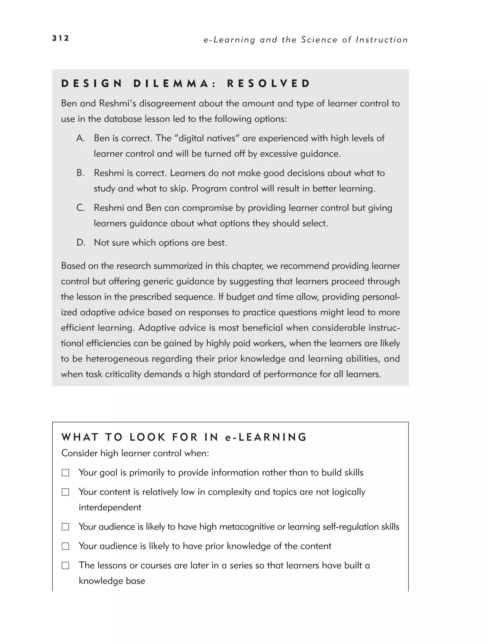 312                                    e-Learning and the Science of Instruction




 DE S I GN          D I L E M M A :          RES OLVED
 Ben and Reshmi’s disagreement about the amount and type of learner control to
 use in the database lesson led to the following options:

      A. Ben is correct. The “digital natives” are experienced with high levels of
          learner control and will be turned off by excessive guidance.

      B. Reshmi is correct. Learners do not make good decisions about what to
          study and what to skip. Program control will result in better learning.

      C. Reshmi and Ben can compromise by providing learner control but giving
          learners guidance about what options they should select.

      D. Not sure which options are best.

 Based on the research summarized in this chapter, we recommend providing learner
 control but offering generic guidance by suggesting that learners proceed through
 the lesson in the prescribed sequence. If budget and time allow, providing personal-
 ized adaptive advice based on responses to practice questions might lead to more
 efﬁcient learning. Adaptive advice is most beneﬁcial when considerable instruc-
 tional efﬁciencies can be gained by highly paid workers, when the learners are likely
 to be heterogeneous regarding their prior knowledge and learning abilities, and
 when task criticality demands a high standard of performance for all learners.




 W H AT T O LO O K F O R I N e - L E A R N I N G
 Consider high learner control when:

      Your goal is primarily to provide information rather than to build skills

      Your content is relatively low in complexity and topics are not logically
      interdependent

      Your audience is likely to have high metacognitive or learning self-regulation skills

      Your audience is likely to have prior knowledge of the content

      The lessons or courses are later in a series so that learners have built a
      knowledge base
 