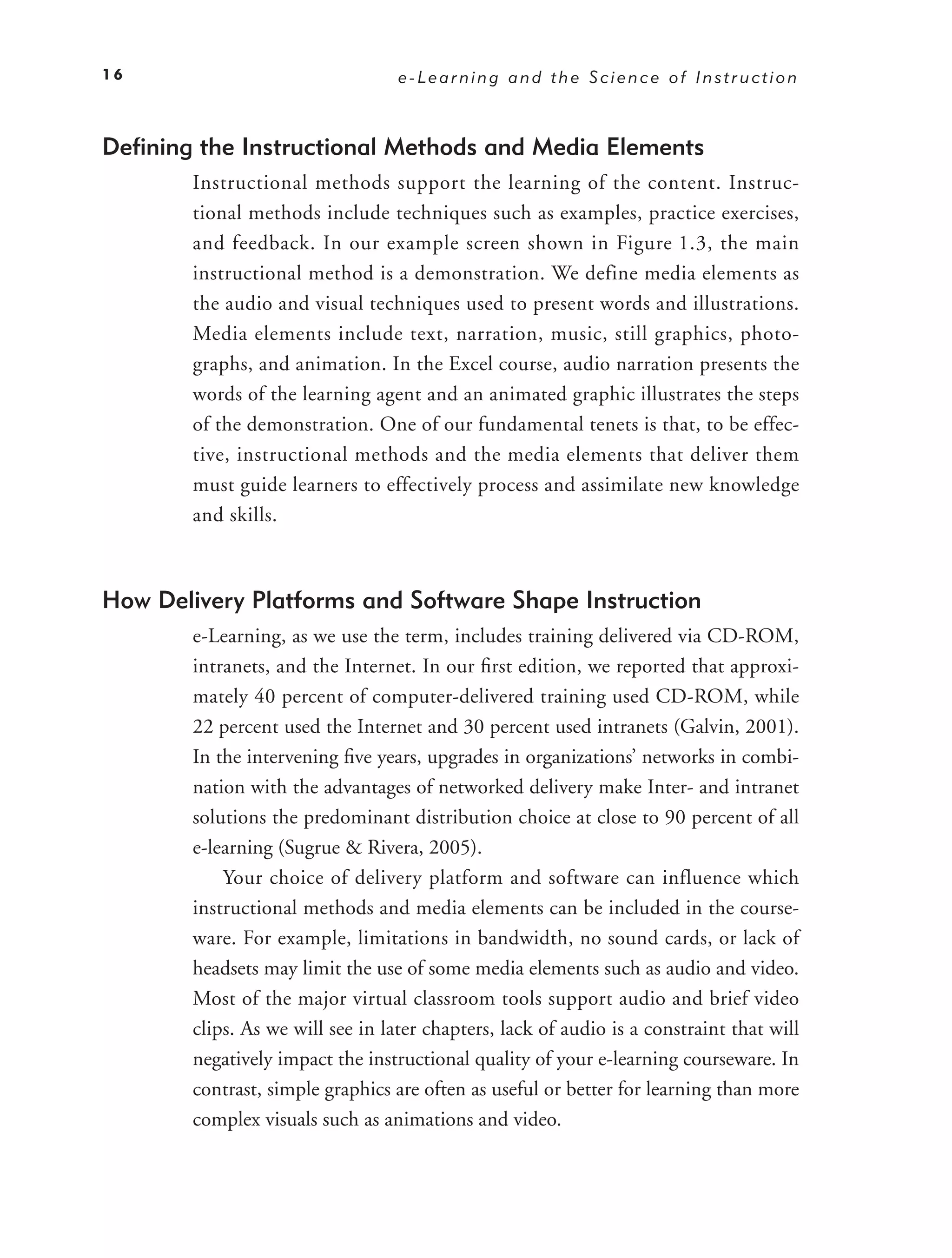 16                                 e-Learning and the Science of Instruction



Deﬁning the Instructional Methods and Media Elements
        Instructional methods support the learning of the content. Instruc-
        tional methods include techniques such as examples, practice exercises,
        and feedback. In our example screen shown in Figure 1.3 , the main
        instructional method is a demonstration. We define media elements as
        the audio and visual techniques used to present words and illustrations.
        Media elements include text, narration, music, still graphics, photo-
        graphs, and animation. In the Excel course, audio narration presents the
        words of the learning agent and an animated graphic illustrates the steps
        of the demonstration. One of our fundamental tenets is that, to be effec-
        tive, instructional methods and the media elements that deliver them
        must guide learners to effectively process and assimilate new knowledge
        and skills.



How Delivery Platforms and Software Shape Instruction
        e-Learning, as we use the term, includes training delivered via CD-ROM,
        intranets, and the Internet. In our ﬁrst edition, we reported that approxi-
        mately 40 percent of computer-delivered training used CD-ROM, while
        22 percent used the Internet and 30 percent used intranets (Galvin, 2001).
        In the intervening ﬁve years, upgrades in organizations’ networks in combi-
        nation with the advantages of networked delivery make Inter- and intranet
        solutions the predominant distribution choice at close to 90 percent of all
        e-learning (Sugrue & Rivera, 2005).
            Your choice of delivery platform and software can influence which
        instructional methods and media elements can be included in the course-
        ware. For example, limitations in bandwidth, no sound cards, or lack of
        headsets may limit the use of some media elements such as audio and video.
        Most of the major virtual classroom tools support audio and brief video
        clips. As we will see in later chapters, lack of audio is a constraint that will
        negatively impact the instructional quality of your e-learning courseware. In
        contrast, simple graphics are often as useful or better for learning than more
        complex visuals such as animations and video.
 