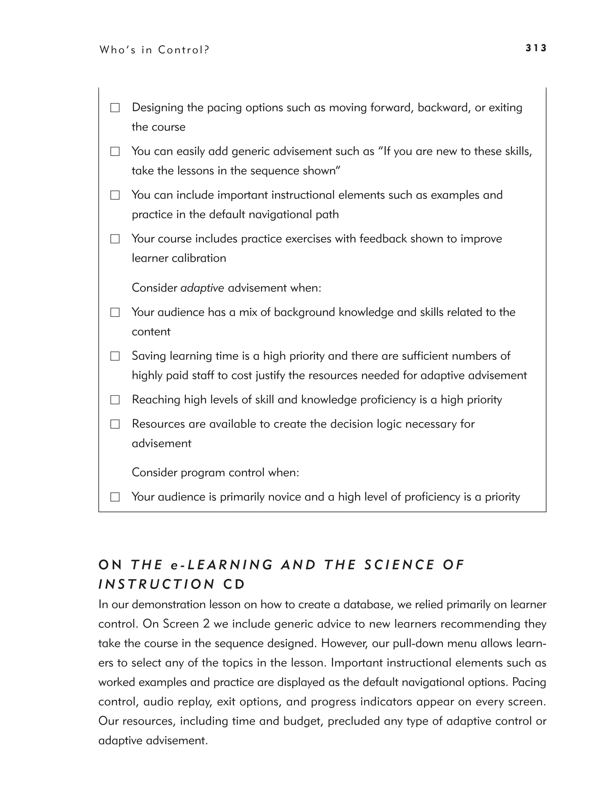 Who’s in Control?                                                                      313




      Designing the pacing options such as moving forward, backward, or exiting
      the course

      You can easily add generic advisement such as “If you are new to these skills,
      take the lessons in the sequence shown”

      You can include important instructional elements such as examples and
      practice in the default navigational path

      Your course includes practice exercises with feedback shown to improve
      learner calibration

      Consider adaptive advisement when:

      Your audience has a mix of background knowledge and skills related to the
      content

      Saving learning time is a high priority and there are sufﬁcient numbers of
      highly paid staff to cost justify the resources needed for adaptive advisement

      Reaching high levels of skill and knowledge proﬁciency is a high priority

      Resources are available to create the decision logic necessary for
      advisement

      Consider program control when:

      Your audience is primarily novice and a high level of proﬁciency is a priority




ON THE e-LEARNING AND THE SCIENCE OF
INSTRUCTION CD
In our demonstration lesson on how to create a database, we relied primarily on learner
control. On Screen 2 we include generic advice to new learners recommending they
take the course in the sequence designed. However, our pull-down menu allows learn-
ers to select any of the topics in the lesson. Important instructional elements such as
worked examples and practice are displayed as the default navigational options. Pacing
control, audio replay, exit options, and progress indicators appear on every screen.
Our resources, including time and budget, precluded any type of adaptive control or
adaptive advisement.
 