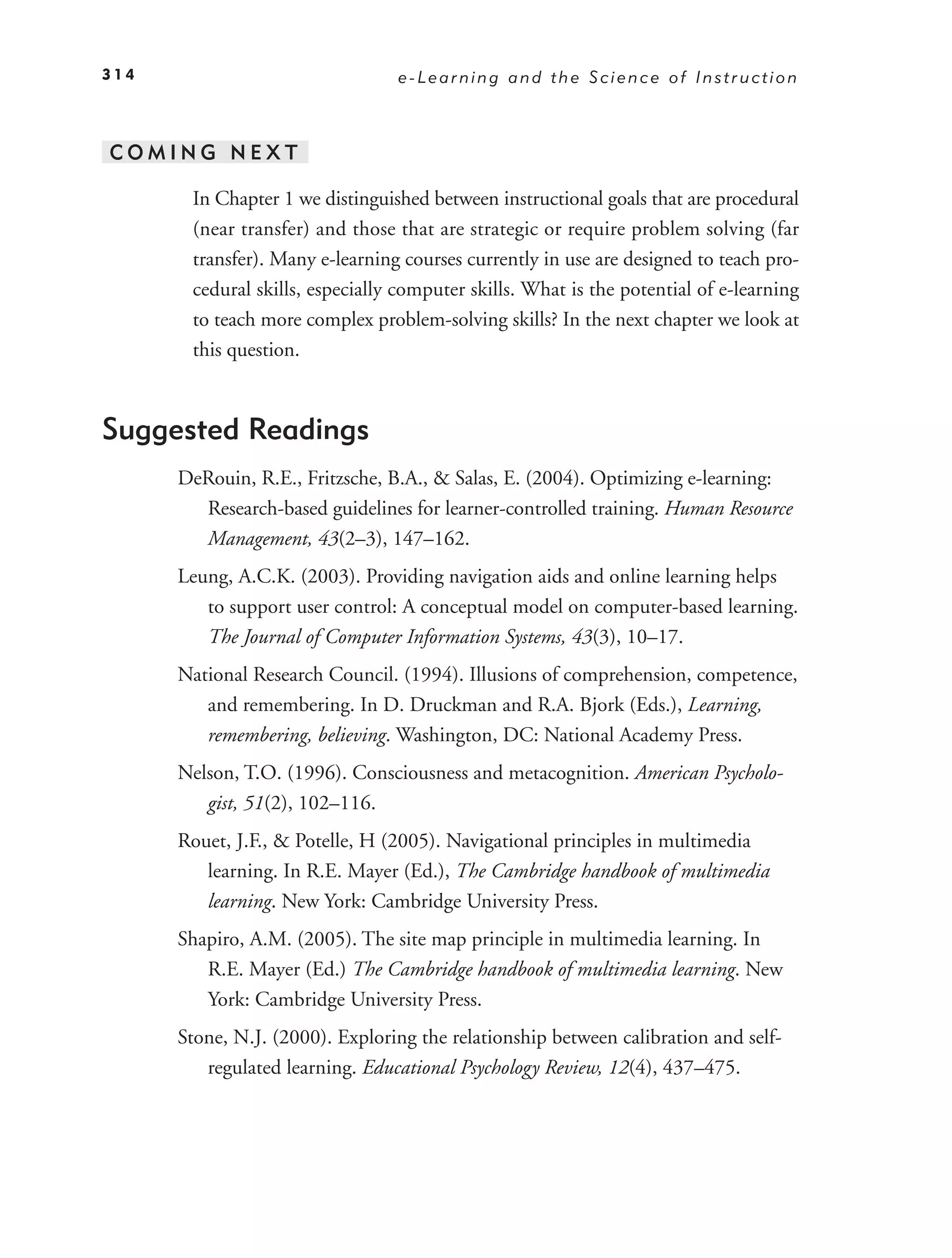 314                              e-Learning and the Science of Instruction



COMING NEXT

       In Chapter 1 we distinguished between instructional goals that are procedural
       (near transfer) and those that are strategic or require problem solving (far
       transfer). Many e-learning courses currently in use are designed to teach pro-
       cedural skills, especially computer skills. What is the potential of e-learning
       to teach more complex problem-solving skills? In the next chapter we look at
       this question.



Suggested Readings
      DeRouin, R.E., Fritzsche, B.A., & Salas, E. (2004). Optimizing e-learning:
        Research-based guidelines for learner-controlled training. Human Resource
        Management, 43(2–3), 147–162.
      Leung, A.C.K. (2003). Providing navigation aids and online learning helps
         to support user control: A conceptual model on computer-based learning.
         The Journal of Computer Information Systems, 43(3), 10–17.
      National Research Council. (1994). Illusions of comprehension, competence,
         and remembering. In D. Druckman and R.A. Bjork (Eds.), Learning,
         remembering, believing. Washington, DC: National Academy Press.
      Nelson, T.O. (1996). Consciousness and metacognition. American Psycholo-
         gist, 51(2), 102–116.
      Rouet, J.F., & Potelle, H (2005). Navigational principles in multimedia
         learning. In R.E. Mayer (Ed.), The Cambridge handbook of multimedia
         learning. New York: Cambridge University Press.
      Shapiro, A.M. (2005). The site map principle in multimedia learning. In
         R.E. Mayer (Ed.) The Cambridge handbook of multimedia learning. New
         York: Cambridge University Press.
      Stone, N.J. (2000). Exploring the relationship between calibration and self-
         regulated learning. Educational Psychology Review, 12(4), 437–475.
 