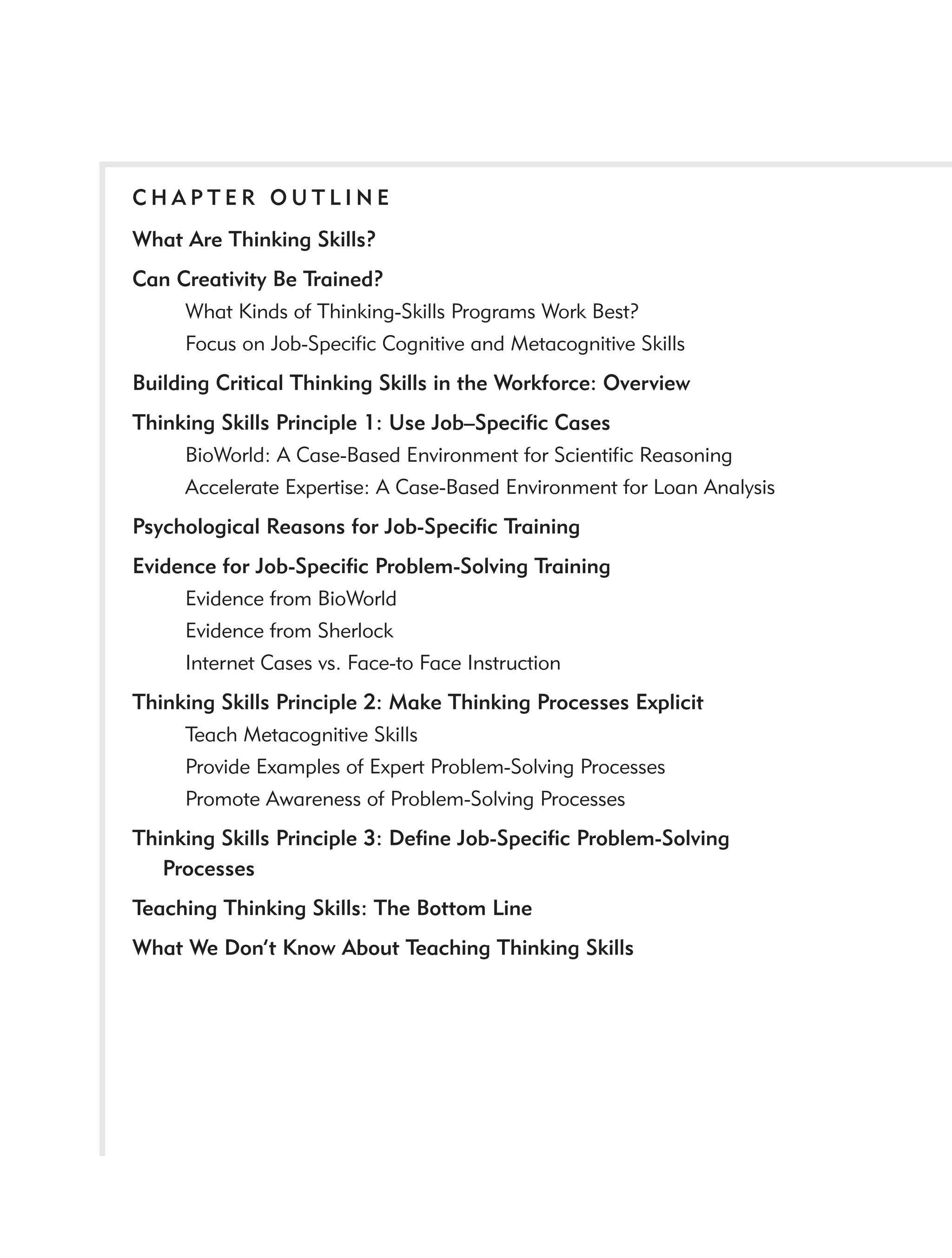 CHAPTER OUTLINE
What Are Thinking Skills?
Can Creativity Be Trained?
     What Kinds of Thinking-Skills Programs Work Best?
     Focus on Job-Speciﬁc Cognitive and Metacognitive Skills
Building Critical Thinking Skills in the Workforce: Overview
Thinking Skills Principle 1: Use Job–Speciﬁc Cases
     BioWorld: A Case-Based Environment for Scientiﬁc Reasoning
     Accelerate Expertise: A Case-Based Environment for Loan Analysis
Psychological Reasons for Job-Speciﬁc Training
Evidence for Job-Speciﬁc Problem-Solving Training
     Evidence from BioWorld
     Evidence from Sherlock
     Internet Cases vs. Face-to Face Instruction
Thinking Skills Principle 2: Make Thinking Processes Explicit
     Teach Metacognitive Skills
     Provide Examples of Expert Problem-Solving Processes
     Promote Awareness of Problem-Solving Processes
Thinking Skills Principle 3: Deﬁne Job-Speciﬁc Problem-Solving
   Processes
Teaching Thinking Skills: The Bottom Line
What We Don’t Know About Teaching Thinking Skills
 