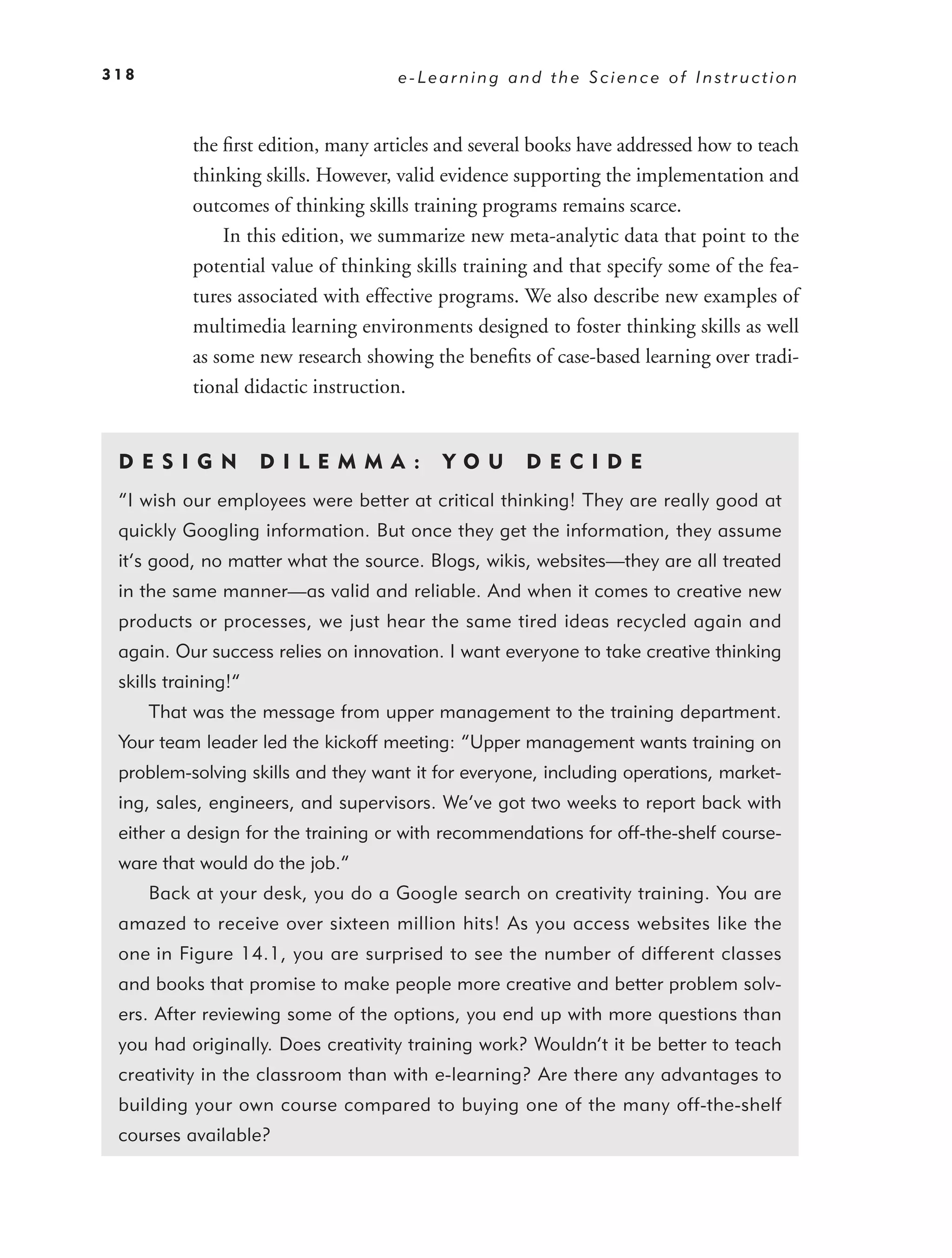 318                                  e-Learning and the Science of Instruction



           the ﬁrst edition, many articles and several books have addressed how to teach
           thinking skills. However, valid evidence supporting the implementation and
           outcomes of thinking skills training programs remains scarce.
               In this edition, we summarize new meta-analytic data that point to the
           potential value of thinking skills training and that specify some of the fea-
           tures associated with effective programs. We also describe new examples of
           multimedia learning environments designed to foster thinking skills as well
           as some new research showing the beneﬁts of case-based learning over tradi-
           tional didactic instruction.


 DE S I GN           D I L E M M A :      YO U       DEC IDE
 “I wish our employees were better at critical thinking! They are really good at
 quickly Googling information. But once they get the information, they assume
 it’s good, no matter what the source. Blogs, wikis, websites—they are all treated
 in the same manner—as valid and reliable. And when it comes to creative new
 products or processes, we just hear the same tired ideas recycled again and
 again. Our success relies on innovation. I want everyone to take creative thinking
 skills training!”
      That was the message from upper management to the training department.
 Your team leader led the kickoff meeting: “Upper management wants training on
 problem-solving skills and they want it for everyone, including operations, market-
 ing, sales, engineers, and supervisors. We’ve got two weeks to report back with
 either a design for the training or with recommendations for off-the-shelf course-
 ware that would do the job.”
      Back at your desk, you do a Google search on creativity training. You are
 amazed to receive over sixteen million hits! As you access websites like the
 one in Figure 14.1 , you are surprised to see the number of different classes
 and books that promise to make people more creative and better problem solv-
 ers. After reviewing some of the options, you end up with more questions than
 you had originally. Does creativity training work? Wouldn’t it be better to teach
 creativity in the classroom than with e-learning? Are there any advantages to
 building your own course compared to buying one of the many off-the-shelf
 courses available?
 