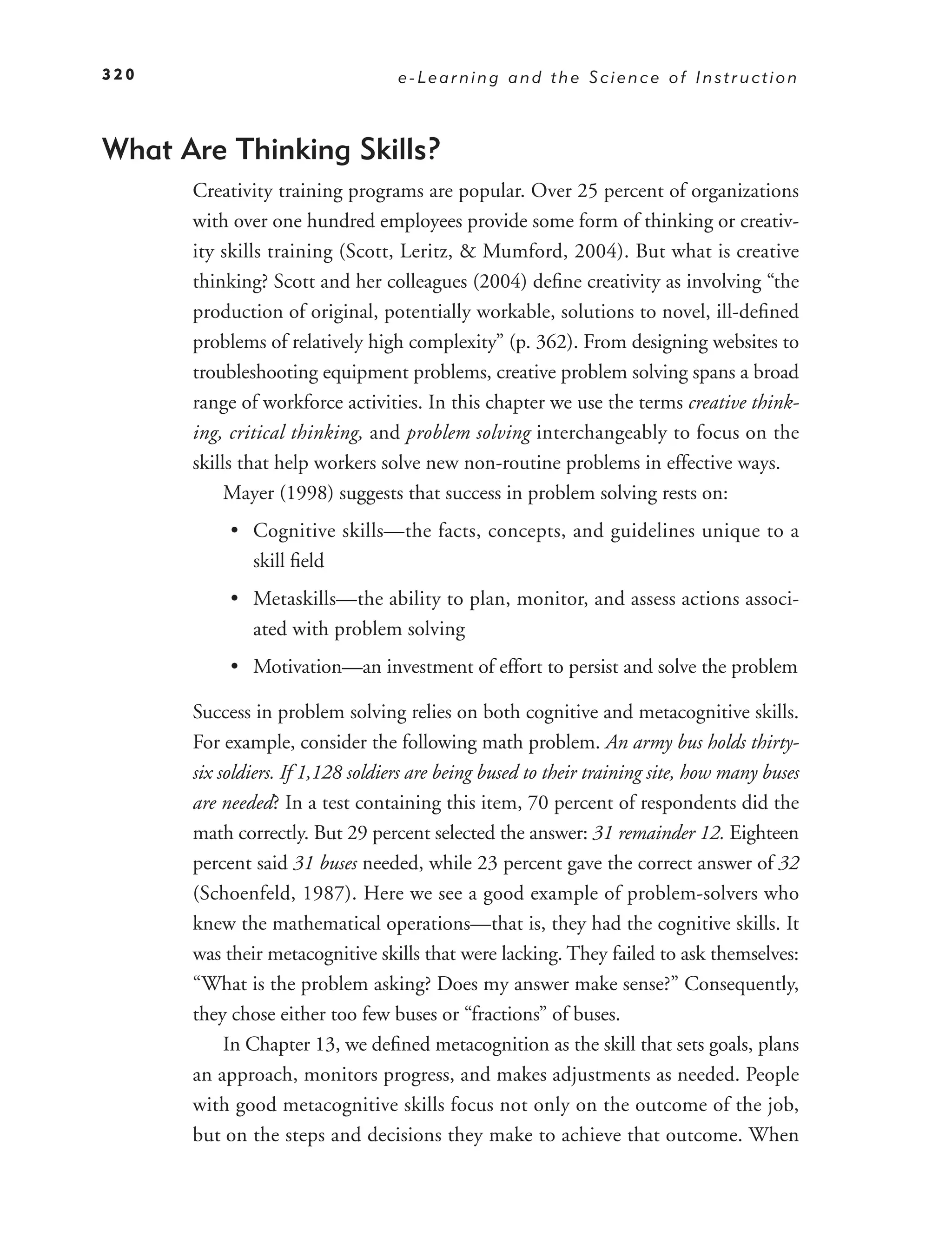 320                                e-Learning and the Science of Instruction



What Are Thinking Skills?
      Creativity training programs are popular. Over 25 percent of organizations
      with over one hundred employees provide some form of thinking or creativ-
      ity skills training (Scott, Leritz, & Mumford, 2004). But what is creative
      thinking? Scott and her colleagues (2004) deﬁne creativity as involving “the
      production of original, potentially workable, solutions to novel, ill-deﬁned
      problems of relatively high complexity” (p. 362). From designing websites to
      troubleshooting equipment problems, creative problem solving spans a broad
      range of workforce activities. In this chapter we use the terms creative think-
      ing, critical thinking, and problem solving interchangeably to focus on the
      skills that help workers solve new non-routine problems in effective ways.
           Mayer (1998) suggests that success in problem solving rests on:
           • Cognitive skills—the facts, concepts, and guidelines unique to a
             skill ﬁeld
           • Metaskills—the ability to plan, monitor, and assess actions associ-
             ated with problem solving
           • Motivation—an investment of effort to persist and solve the problem

      Success in problem solving relies on both cognitive and metacognitive skills.
      For example, consider the following math problem. An army bus holds thirty-
      six soldiers. If 1,128 soldiers are being bused to their training site, how many buses
      are needed? In a test containing this item, 70 percent of respondents did the
      math correctly. But 29 percent selected the answer: 31 remainder 12. Eighteen
      percent said 31 buses needed, while 23 percent gave the correct answer of 32
      (Schoenfeld, 1987). Here we see a good example of problem-solvers who
      knew the mathematical operations—that is, they had the cognitive skills. It
      was their metacognitive skills that were lacking. They failed to ask themselves:
      “What is the problem asking? Does my answer make sense?” Consequently,
      they chose either too few buses or “fractions” of buses.
           In Chapter 13, we deﬁned metacognition as the skill that sets goals, plans
      an approach, monitors progress, and makes adjustments as needed. People
      with good metacognitive skills focus not only on the outcome of the job,
      but on the steps and decisions they make to achieve that outcome. When
 