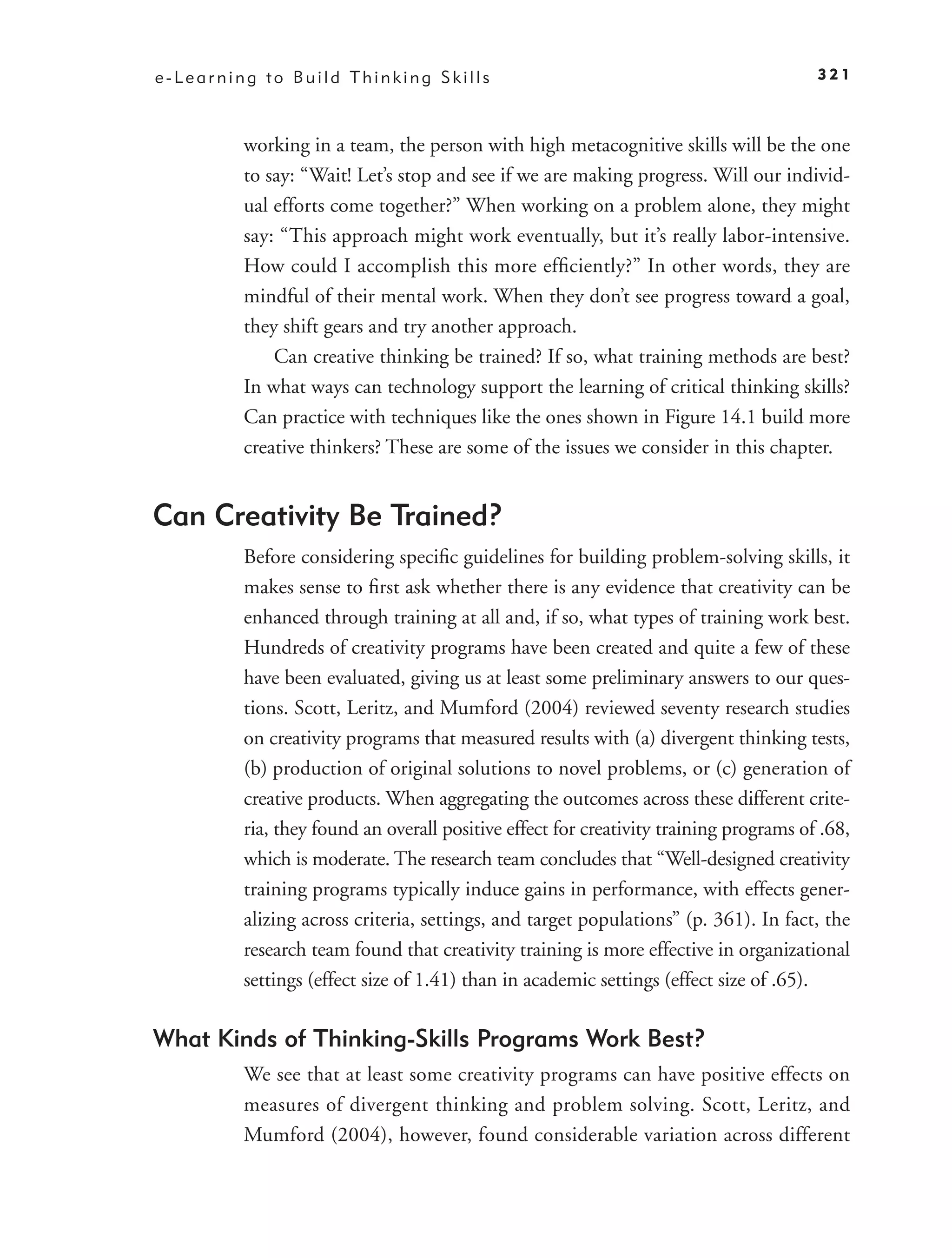 e-Learning to Build Thinking Skills                                                    321



         working in a team, the person with high metacognitive skills will be the one
         to say: “Wait! Let’s stop and see if we are making progress. Will our individ-
         ual efforts come together?” When working on a problem alone, they might
         say: “This approach might work eventually, but it’s really labor-intensive.
         How could I accomplish this more efﬁciently?” In other words, they are
         mindful of their mental work. When they don’t see progress toward a goal,
         they shift gears and try another approach.
             Can creative thinking be trained? If so, what training methods are best?
         In what ways can technology support the learning of critical thinking skills?
         Can practice with techniques like the ones shown in Figure 14.1 build more
         creative thinkers? These are some of the issues we consider in this chapter.


Can Creativity Be Trained?
         Before considering speciﬁc guidelines for building problem-solving skills, it
         makes sense to ﬁrst ask whether there is any evidence that creativity can be
         enhanced through training at all and, if so, what types of training work best.
         Hundreds of creativity programs have been created and quite a few of these
         have been evaluated, giving us at least some preliminary answers to our ques-
         tions. Scott, Leritz, and Mumford (2004) reviewed seventy research studies
         on creativity programs that measured results with (a) divergent thinking tests,
         (b) production of original solutions to novel problems, or (c) generation of
         creative products. When aggregating the outcomes across these different crite-
         ria, they found an overall positive effect for creativity training programs of .68,
         which is moderate. The research team concludes that “Well-designed creativity
         training programs typically induce gains in performance, with effects gener-
         alizing across criteria, settings, and target populations” (p. 361). In fact, the
         research team found that creativity training is more effective in organizational
         settings (effect size of 1.41) than in academic settings (effect size of .65).

What Kinds of Thinking-Skills Programs Work Best?
         We see that at least some creativity programs can have positive effects on
         measures of divergent thinking and problem solving. Scott, Leritz, and
         Mumford (2004), however, found considerable variation across different
 
