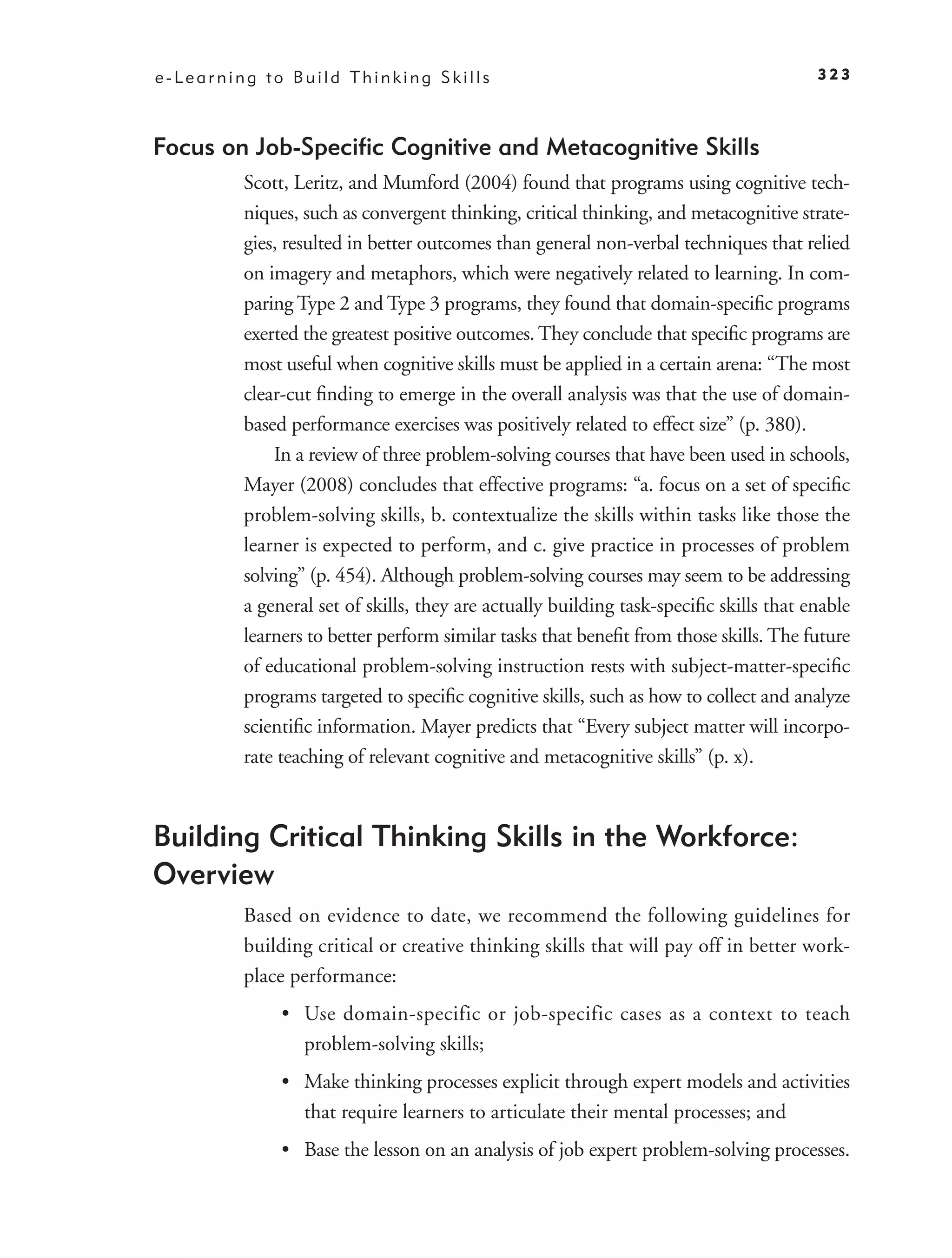 e-Learning to Build Thinking Skills                                                    323



Focus on Job-Speciﬁc Cognitive and Metacognitive Skills
         Scott, Leritz, and Mumford (2004) found that programs using cognitive tech-
         niques, such as convergent thinking, critical thinking, and metacognitive strate-
         gies, resulted in better outcomes than general non-verbal techniques that relied
         on imagery and metaphors, which were negatively related to learning. In com-
         paring Type 2 and Type 3 programs, they found that domain-speciﬁc programs
         exerted the greatest positive outcomes. They conclude that speciﬁc programs are
         most useful when cognitive skills must be applied in a certain arena: “The most
         clear-cut ﬁnding to emerge in the overall analysis was that the use of domain-
         based performance exercises was positively related to effect size” (p. 380).
             In a review of three problem-solving courses that have been used in schools,
         Mayer (2008) concludes that effective programs: “a. focus on a set of speciﬁc
         problem-solving skills, b. contextualize the skills within tasks like those the
         learner is expected to perform, and c. give practice in processes of problem
         solving” (p. 454). Although problem-solving courses may seem to be addressing
         a general set of skills, they are actually building task-speciﬁc skills that enable
         learners to better perform similar tasks that beneﬁt from those skills. The future
         of educational problem-solving instruction rests with subject-matter-speciﬁc
         programs targeted to speciﬁc cognitive skills, such as how to collect and analyze
         scientiﬁc information. Mayer predicts that “Every subject matter will incorpo-
         rate teaching of relevant cognitive and metacognitive skills” (p. x).



Building Critical Thinking Skills in the Workforce:
Overview
         Based on evidence to date, we recommend the following guidelines for
         building critical or creative thinking skills that will pay off in better work-
         place performance:
              • Use domain-specific or job-specific cases as a context to teach
                problem-solving skills;
              • Make thinking processes explicit through expert models and activities
                that require learners to articulate their mental processes; and
              • Base the lesson on an analysis of job expert problem-solving processes.
 
