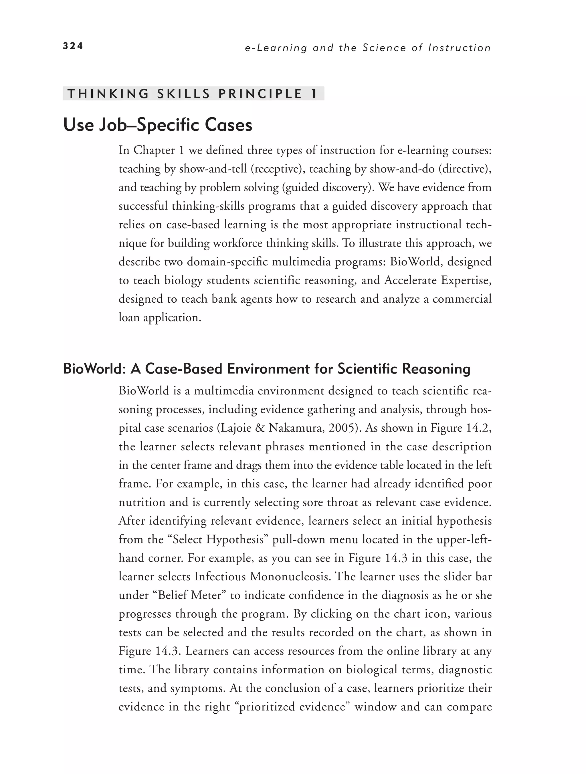 324                              e-Learning and the Science of Instruction



THINKING SKILLS PRINCIPLE 1

Use Job–Speciﬁc Cases
       In Chapter 1 we deﬁned three types of instruction for e-learning courses:
       teaching by show-and-tell (receptive), teaching by show-and-do (directive),
       and teaching by problem solving (guided discovery). We have evidence from
       successful thinking-skills programs that a guided discovery approach that
       relies on case-based learning is the most appropriate instructional tech-
       nique for building workforce thinking skills. To illustrate this approach, we
       describe two domain-speciﬁc multimedia programs: BioWorld, designed
       to teach biology students scientific reasoning, and Accelerate Expertise,
       designed to teach bank agents how to research and analyze a commercial
       loan application.



BioWorld: A Case-Based Environment for Scientiﬁc Reasoning
       BioWorld is a multimedia environment designed to teach scientiﬁc rea-
       soning processes, including evidence gathering and analysis, through hos-
       pital case scenarios (Lajoie & Nakamura, 2005). As shown in Figure 14.2,
       the learner selects relevant phrases mentioned in the case description
       in the center frame and drags them into the evidence table located in the left
       frame. For example, in this case, the learner had already identiﬁed poor
       nutrition and is currently selecting sore throat as relevant case evidence.
       After identifying relevant evidence, learners select an initial hypothesis
       from the “Select Hypothesis” pull-down menu located in the upper-left-
       hand corner. For example, as you can see in Figure 14.3 in this case, the
       learner selects Infectious Mononucleosis. The learner uses the slider bar
       under “Belief Meter” to indicate conﬁdence in the diagnosis as he or she
       progresses through the program. By clicking on the chart icon, various
       tests can be selected and the results recorded on the chart, as shown in
       Figure 14.3. Learners can access resources from the online library at any
       time. The library contains information on biological terms, diagnostic
       tests, and symptoms. At the conclusion of a case, learners prioritize their
       evidence in the right “prioritized evidence” window and can compare
 