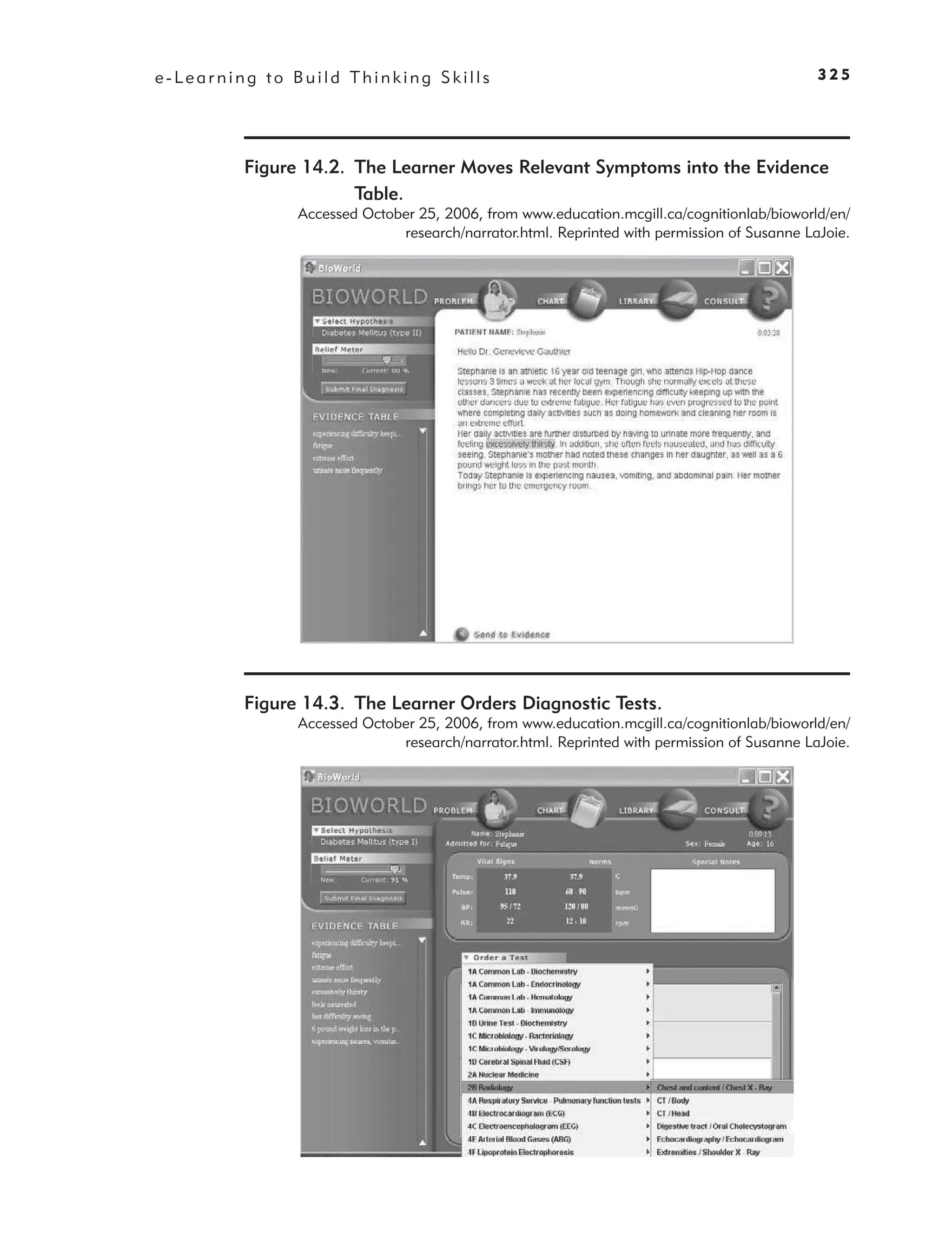 e-Learning to Build Thinking Skills                                                         325




         Figure 14.2. The Learner Moves Relevant Symptoms into the Evidence
                      Table.
               Accessed October 25, 2006, from www.education.mcgill.ca/cognitionlab/bioworld/en/
                             research/narrator.html. Reprinted with permission of Susanne LaJoie.




         Figure 14.3. The Learner Orders Diagnostic Tests.
               Accessed October 25, 2006, from www.education.mcgill.ca/cognitionlab/bioworld/en/
                             research/narrator.html. Reprinted with permission of Susanne LaJoie.
 
