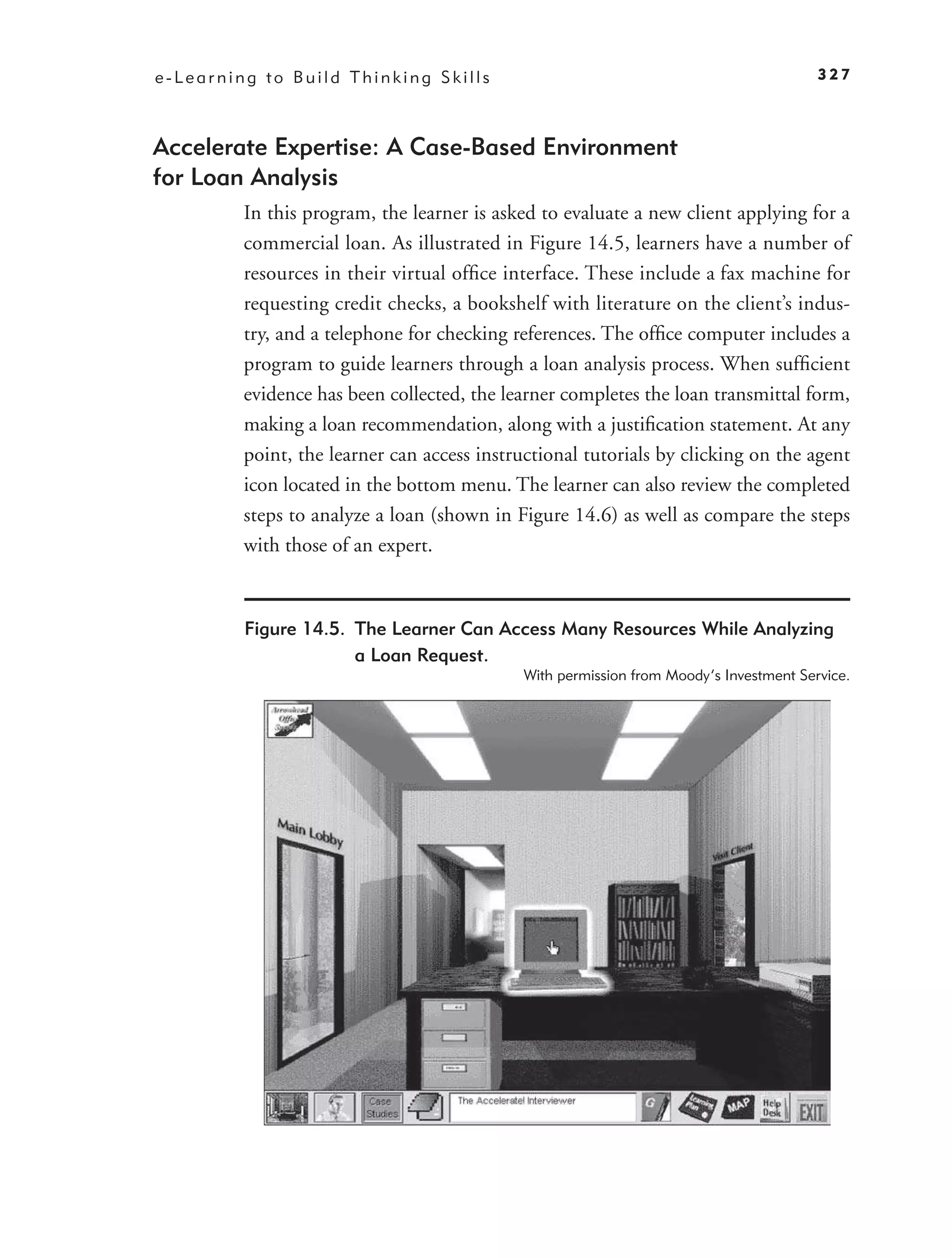 e-Learning to Build Thinking Skills                                                     327



Accelerate Expertise: A Case-Based Environment
for Loan Analysis
         In this program, the learner is asked to evaluate a new client applying for a
         commercial loan. As illustrated in Figure 14.5, learners have a number of
         resources in their virtual ofﬁce interface. These include a fax machine for
         requesting credit checks, a bookshelf with literature on the client’s indus-
         try, and a telephone for checking references. The ofﬁce computer includes a
         program to guide learners through a loan analysis process. When sufﬁcient
         evidence has been collected, the learner completes the loan transmittal form,
         making a loan recommendation, along with a justiﬁcation statement. At any
         point, the learner can access instructional tutorials by clicking on the agent
         icon located in the bottom menu. The learner can also review the completed
         steps to analyze a loan (shown in Figure 14.6) as well as compare the steps
         with those of an expert.



         Figure 14.5. The Learner Can Access Many Resources While Analyzing
                      a Loan Request.
                                             With permission from Moody’s Investment Service.
 